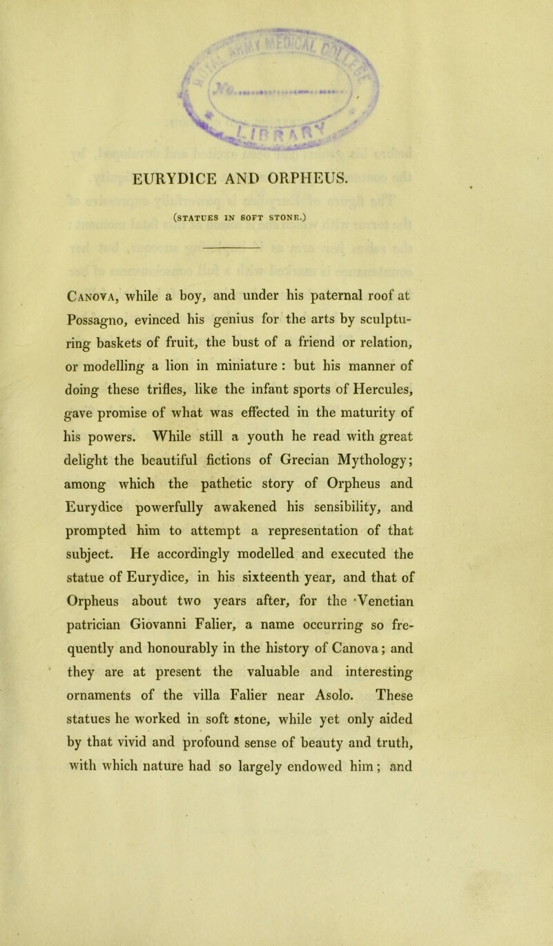 EURYD1CE AND ORPHEUS. (statues in soft stone.) Canova, while a boy, and under his paternal roof at Possagno, evinced his genius for the arts by sculptu- ring baskets of fruit, the bust of a friend or relation, or modelling a lion in miniature : but his manner of doing these trifles, like the infant sports of Hercules, gave promise of what was effected in the maturity of his powers. While still a youth he read with great delight the beautiful fictions of Grecian Mythology; among which the pathetic story of Orpheus and Eurydice powerfully awakened his sensibility, and prompted him to attempt a representation of that subject. He accordingly modelled and executed the statue of Eurydice, in his sixteenth year, and that of Orpheus about two years after, for the ‘Venetian patrician Giovanni Falier, a name occurring so fre- quently and honourably in the history of Canova; and they are at present the valuable and interesting ornaments of the villa Falier near Asolo. These statues he worked in soft stone, while yet only aided by that vivid and profound sense of beauty and truth, with which nature had so largely endowed him; and