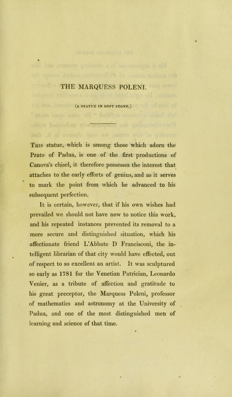 THE MARQUESS POLENI. (a statue in soft stone.) This statue, which is among those which adorn the Prato of Padua, is one of the first productions of Canova’s chisel, it therefore possesses the interest that attaches to the early efforts of genius, and as it serves to mark the point from which he advanced to his subsequent perfection. It is certain, however, that if his own wishes had prevailed we should not have now to notice this work, and his repeated instances prevented its removal to a more secure and distinguished situation, which his affectionate friend L’Abbate D Francisconi, the in- telligent librarian of that city would have effected, out of respect to so excellent an artist. It was sculptured so early as 1781 for the Venetian Patrician, Leonardo Venier, as a tribute of affection and gratitude to his great preceptor, the Marquess Poleni, professor of mathematics and astronomy at the University of Padua, and one of the most distinguished men of learning and science of that time.