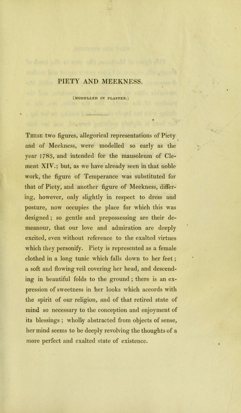 PIETY AND MEEKNESS. (modelled in plaster.) These two figures, allegorical representations of Piety and of Meekness, were modelled so early as the year 1783, and intended for the mausoleum of Cle- ment XIV.; but, as we have already seen in that noble work, the figure of Temperance was substituted for that of Piety, and another figure of Meekness, differ- ing, however, only slightly in respect to dress and posture, now occupies the place for which this was designed; so gentle and prepossessing are their de- meanour, that our love and admiration are deeply excited, even without reference to the exalted virtues which they personify. Piety is represented as a female clothed in a long tunic which falls down to her feet; a soft and flowing veil covering her head, and descend- ing in beautiful folds to the ground ; there is an ex- pression of sweetness in her looks which accords with the spirit of our religion, and of that retired state of mind so necessary to the conception and enjoyment of its blessings ; wholly abstracted from objects of sense, her mind seems to be deeply revolving the thoughts of a more perfect and exalted state of existence.