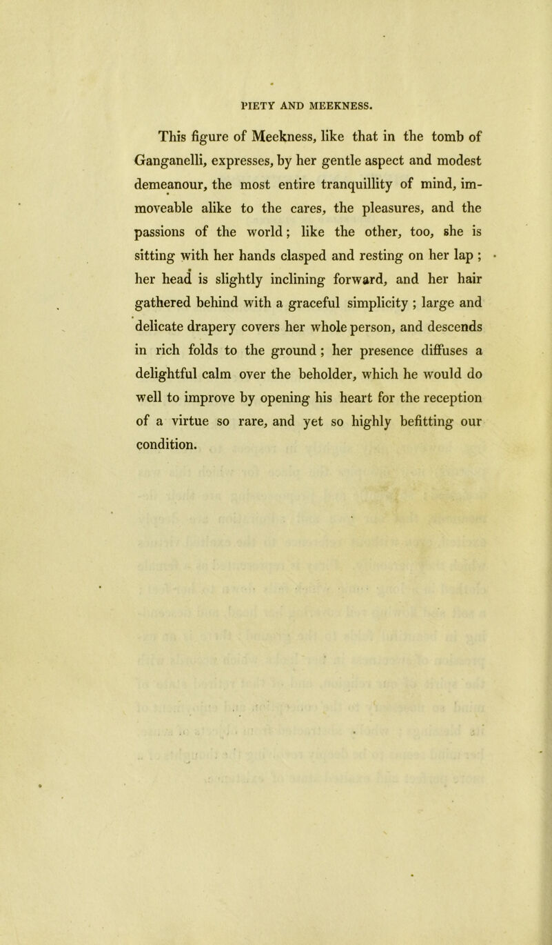 This figure of Meekness, like that in the tomb of Ganganelli, expresses, by her gentle aspect and modest demeanour, the most entire tranquillity of mind, im- moveable alike to the cares, the pleasures, and the passions of the world; like the other, too, she is sitting with her hands clasped and resting on her lap ; • her head is slightly inclining forward, and her hair gathered behind with a graceful simplicity ; large and delicate drapery covers her whole person, and descends in rich folds to the ground ; her presence diffuses a delightful calm over the beholder, which he would do well to improve by opening his heart for the reception of a virtue so rare, and yet so highly befitting our condition.