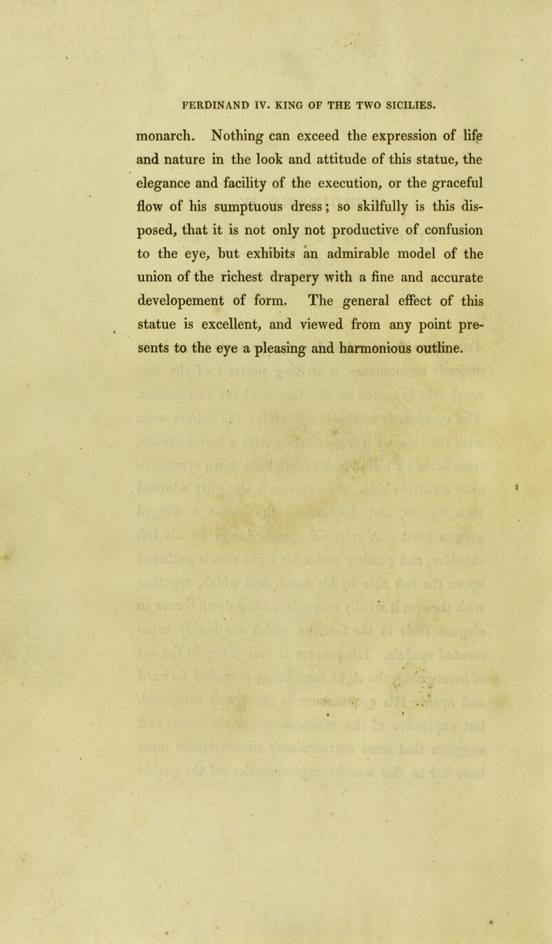 FERDINAND IV. KING OF THE TWO SICILIES. monarch. Nothing can exceed the expression of life and nature in the look and attitude of this statue, the elegance and facility of the execution, or the graceful flow of his sumptuous dress; so skilfully is this dis- posed, that it is not only not productive of confusion to the eye, hut exhibits an admirable model of the union of the richest drapery with a fine and accurate developement of form. The general effect of this statue is excellent, and viewed from any point pre- sents to the eye a pleasing and harmonious outline.