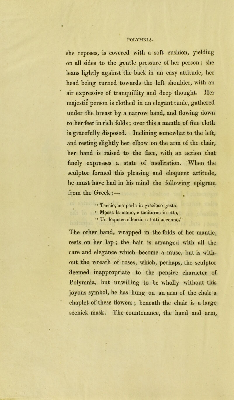 she reposes, is covered with a soft cushion, yielding on all sides to the gentle pressure of her person; she leans lightly against the back in an easy attitude, her head being turned towards the left shoulder, with an air expressive of tranquillity and deep thought. Her majestic person is clothed in an elegant tunic, gathered under the breast by a narrow band, and flowing down to her feet in rich folds ; over this a mantle of fine cloth is gracefully disposed. Inclining somewhat to the left, and resting slightly her elbow on the arm of the chair, her hand is raised to the face, with an action that finely expresses a state of meditation. When the sculptor formed this pleasing and eloquent attitude, he must have had in his mind the following epigram from the Greek :— • “ Taccio, ma parla in grazioso gesto, “ Mpssa la mano, e taciturna in atto, “ Un loquace silenzio a tutti accenno.” The other hand, wrapped in the folds of her mantle, rests on her lap ; the hair is arranged with all the care and elegance which become a muse, but is with- out the wreath of roses, which, perhaps, the sculptor deemed inappropriate to the pensive character of Polymnia, but unwilling to be wholly without this joyous symbol, he has hung on an arm of the chair a chaplet of these flowers ; beneath the chair is a large scenick mask. The countenance, the hand and arm.