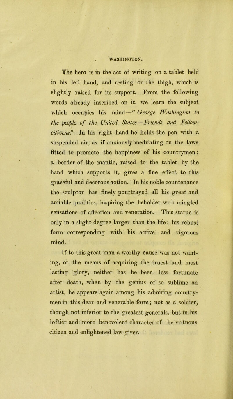 The hero is in the act of writing on a tablet held in his left hand, and resting on the thigh, which is slightly raised for its support. From the following words already inscribed on it, we learn the subject which occupies his mind—“ George Washington to the people of the United States—Friends and Fellow- citizens” In his right hand he holds the pen with a suspended air, as if anxiously meditating on the laws fitted to promote the happiness of his countrymen; a border of the mantle, raised to the tablet by the hand which supports it, gives a fine effect to this graceful and decorous action. In his noble countenance the sculptor has finely pourtrayed all his great and amiable qualities, inspiring the beholder with mingled sensations of affection and veneration. This statue is only in a slight degree larger than the life ; his robust form corresponding with his active and vigorous mind. If to this great man a worthy cause was not want- ing, or the means of acquiring the truest and most lasting glory, neither has he been less fortunate after death, when by the genius of so sublime an artist, he appears again among his admiring country- men in this dear and venerable form; not as a soldier, though not inferior to the greatest generals, but in his loftier and more benevolent character of the virtuous citizen and enlightened law-giver.