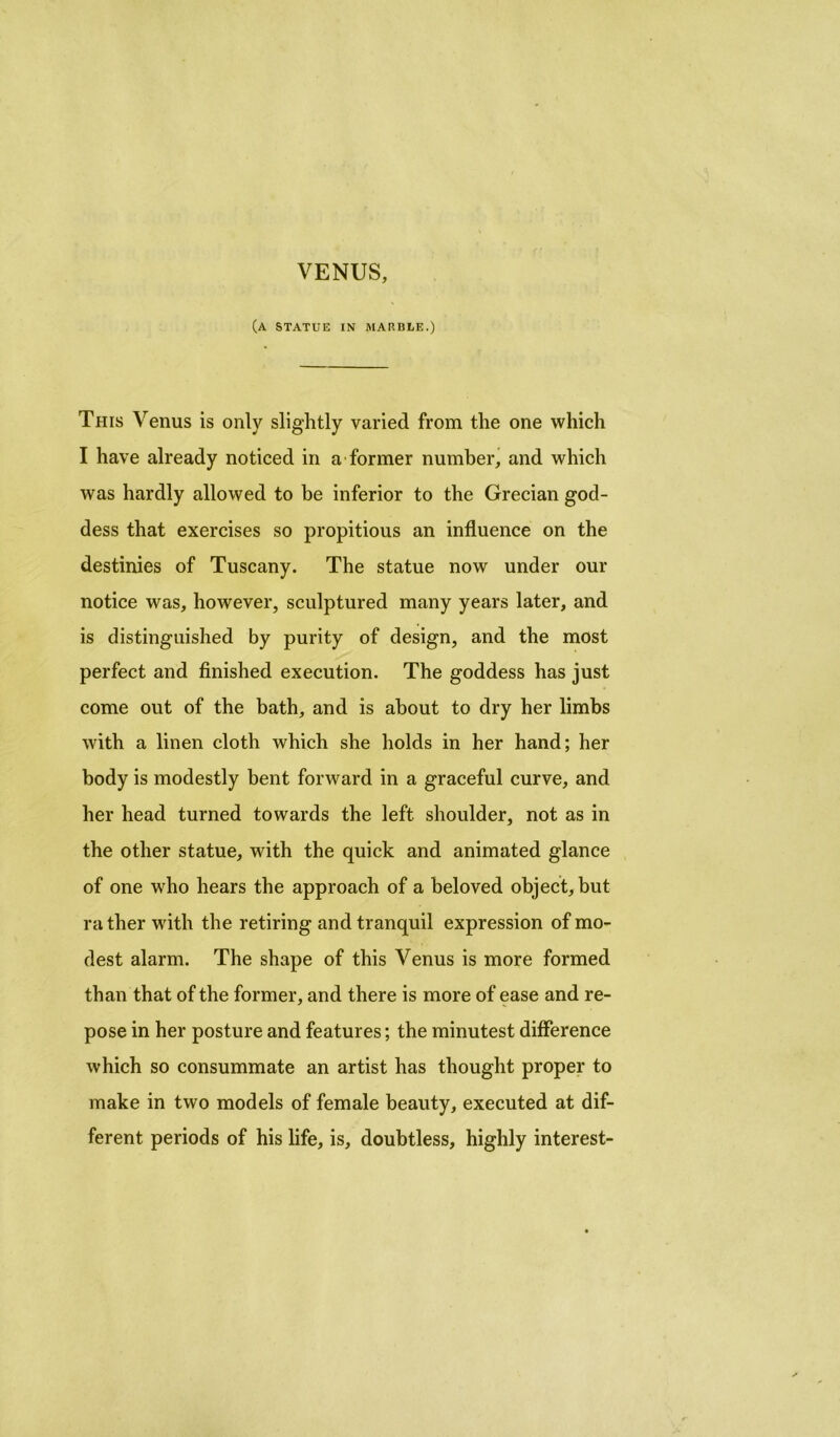 VENUS, (a statue in marble.) This Venus is only slightly varied from the one which I have already noticed in a former number, and which was hardly allowed to be inferior to the Grecian god- dess that exercises so propitious an influence on the destinies of Tuscany. The statue now under our notice was, however, sculptured many years later, and is distinguished by purity of design, and the most perfect and finished execution. The goddess has just come out of the bath, and is about to dry her limbs with a linen cloth which she holds in her hand; her body is modestly bent forward in a graceful curve, and her head turned towards the left shoulder, not as in the other statue, with the quick and animated glance of one who hears the approach of a beloved object, but rather with the retiring and tranquil expression of mo- dest alarm. The shape of this Venus is more formed than that of the former, and there is more of ease and re- pose in her posture and features; the minutest difference which so consummate an artist has thought proper to make in two models of female beauty, executed at dif- ferent periods of his life, is, doubtless, highly interest-
