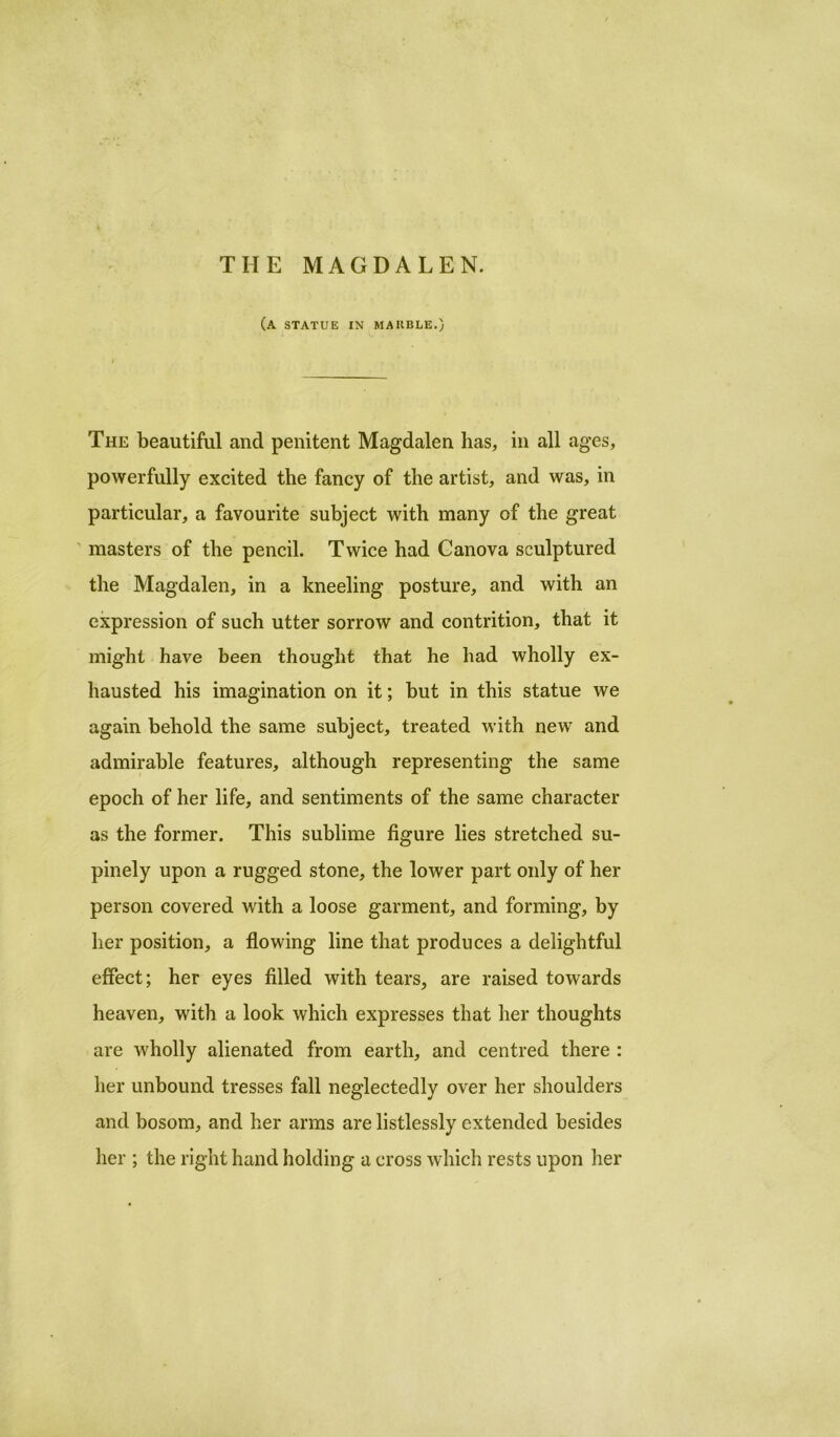 THE MAGDALEN. (a statue in makble.J The beautiful and penitent Magdalen has, in all ages, powerfully excited the fancy of the artist, and was, in particular, a favourite subject with many of the great masters of the pencil. Twice had Canova sculptured the Magdalen, in a kneeling posture, and with an expression of such utter sorrow and contrition, that it might have been thought that he had wholly ex- hausted his imagination on it; hut in this statue we again behold the same subject, treated with new and admirable features, although representing the same epoch of her life, and sentiments of the same character as the former. This sublime figure lies stretched su- pinely upon a rugged stone, the lower part only of her person covered with a loose garment, and forming, by her position, a flowing line that produces a delightful effect; her eyes filled with tears, are raised towards heaven, with a look which expresses that her thoughts are wholly alienated from earth, and centred there : her unbound tresses fall neglectedly over her shoulders and bosom, and her arms are listlessly extended besides her ; the right hand holding a cross which rests upon her