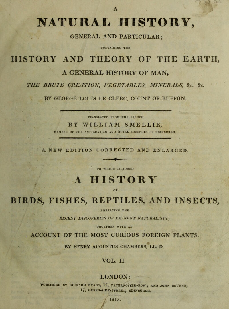 A NATURAL HISTORY, GENERAL AND PARTICULAR; CONTAINING THE HISTORY AND THEORY OF THE EARTH, A GENERAL HISTORY OF MAN, THE BRUTE CREATION, VEGETABLES, MINERALS, <y<\ Sfc. BY GEORGË LOUIS LE CLERC, COUNT OF BUFFON. TRANSLATED FROM THE FRENCH BY WILLIAM SMELLIE, MEMBER OF THE ANTIQ.UARIAN AND ROYAL SOCIETIES OF EDINBURGH, > ‘ A NEW EDITION CORRECTED AND ENLARGED. TO WHICH IS ADDED A HISTORY OF f • • BIRDS, FISHES, REPTILES, AND INSECTS, EMBRACING THE RECENT DISCOVERIES OF EMINENT NATURALISTS ; TOGETHER WITH AN ACCOUNT OF THE MOST CURIOUS FOREIGN PLANTS. BY HENRY AUGUSTUS CHAMBERS, LL. D. VOL. II. LONDON: PUBLISHED BY RICHARD EVANS, 17, PATERNOSTER-ROW J AND JOHN BOURNE, 17, GREEN-SIDE-STREET, EDINBURGH. 1817.