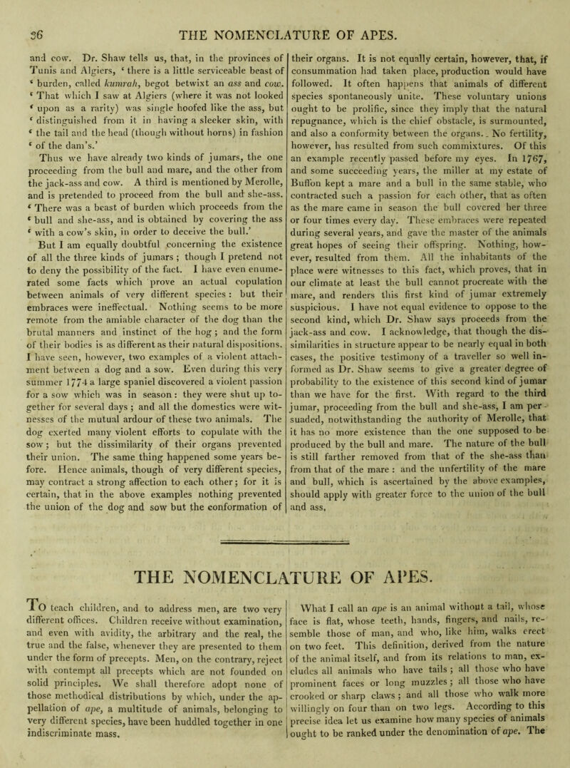 and cow. Dr. Shaw tells as, that, in the provinces of Tunis and Algiers, ‘ there is a little serviceable beast of * burden, called kumrah, begot betwixt an ass and cow. ( That which I saw at Algiers (where it was not looked * upon as a rarity) was single hoofed like the ass, but 1 distinguished from it in having a sleeker skin, with * the tail and the head (though without horns) in fashion * of the dam’s.’ Thus we have already two kinds of jumars, the one proceeding from the bull and mare, and the other from the jack-ass and cow. A third is mentioned by Merolle, and is pretended to proceed from the bull and she-ass. * There was a beast of burden which proceeds from the « bull and she-ass, and is obtained by covering the ass f with a cow’s skin, in order to deceive the bull.’ But I am equally doubtful concerning the existence of all the three kinds of j umars ; though I pretend not to deny the possibility of the fact. I have even enume- rated some facts which prove an actual copulation between animals of very different species : but their embraces were ineffectual. Nothing seems to be more remote from the amiable character of the dog than the brutal manners and instinct of the hog ; and the form of their bodies is as different as their natural dispositions. I have seen, however, two examples of a violent attach- ment between a dog and a sow. Even during this very summer 177-fa large spaniel discovered a violent passion for a sow which was in season : they were shut up to- gether for several days ; and all the domestics were wit- nesses of the mutual ardour of these two animals. The dog exerted many violent efforts to copulate with the sow ; but the dissimilarity of their organs prevented their union. The same thing happened some years be- fore. Hence animals, though of very different species, may contract a strong affection to each other; for it is certain, that in the above examples nothing prevented the union of the dog and sow but the conformation of their organs. It is not equally certain, however, that, if consummation had taken place, production would have followed. It often happens that animals of different species spontaneously unite. These voluntary unions ought to be prolific, since they imply that the natural repugnance, which is the chief obstacle, is surmounted, and also a conformity between the organs.. No fertility, however, has resulted from such commixtures. Of this an example recently passed before my eyes. In 1767, and some succeeding years, the miller at my estate of Buffon kept a mare and a bull in the same stable, who contracted such a passion for each other, that as often as the mare came in season the bull covered her three or four times every day. These embraces were repeated during several years, and gave the master of the animals great hopes of seeing their offspring. Nothing, how- ever, resulted from them. All the inhabitants of the place were witnesses to this fact, which proves, that in our climate at least the bull cannot procreate with the mare, and renders this first kind of jumar extremely suspicious. I have not equal evidence to oppose to the second kind, which Dr. Shaw says proceeds from the jack-ass and cow. I acknowledge, that though the dis- similarities in structure appear to be nearly equal in both cases, the positive testimony of a traveller so well in- formed as Dr. Shaw seems to give a greater degree of probability to the existence of this second kind of jumar than we have for the first. With regard to the third jumar, proceeding from the bull and she-ass, I am per- suaded, notwithstanding the authority of Merolle, that it has no more existence than the one supposed to be produced by the bull and mare. The nature of the bull is still farther removed from that of the she-ass than from that of the mare : and the unfertility of the mare and bull, which is ascertained by the above examples, should apply with greater force to the union of the bull and ass, THE NOMENCLATURE OF APES. To teach children, and to address men, are two very different offices. Children receive without examination, and even with avidity, the arbitrary and the real, the true and the false, whenever they are presented to them under the form of precepts. Men, on the contrary, reject with contempt all precepts which are not founded on solid principles. We shall therefore adopt none of those methodical distributions by which, under the ap- pellation of ape, a multitude of animals, belonging to very different species, have been huddled together in one indiscriminate mass. What I call an ape is an animal without a tail, whose face is flat, whose teeth, hands, fingers, and nails, re- semble those of man, and who, like him, walks erect on two feet. This definition, derived from the nature of the animal itself, and from its relations to man, ex- cludes all animals who have tails ; all those who have prominent faces or long muzzles ; all those who have crooked or sharp claws ; and all those who walk more j willingly on four than on two legs. According to this ! precise idea let us examine how many species of animals I ought to be ranked under the denomination of ape. The