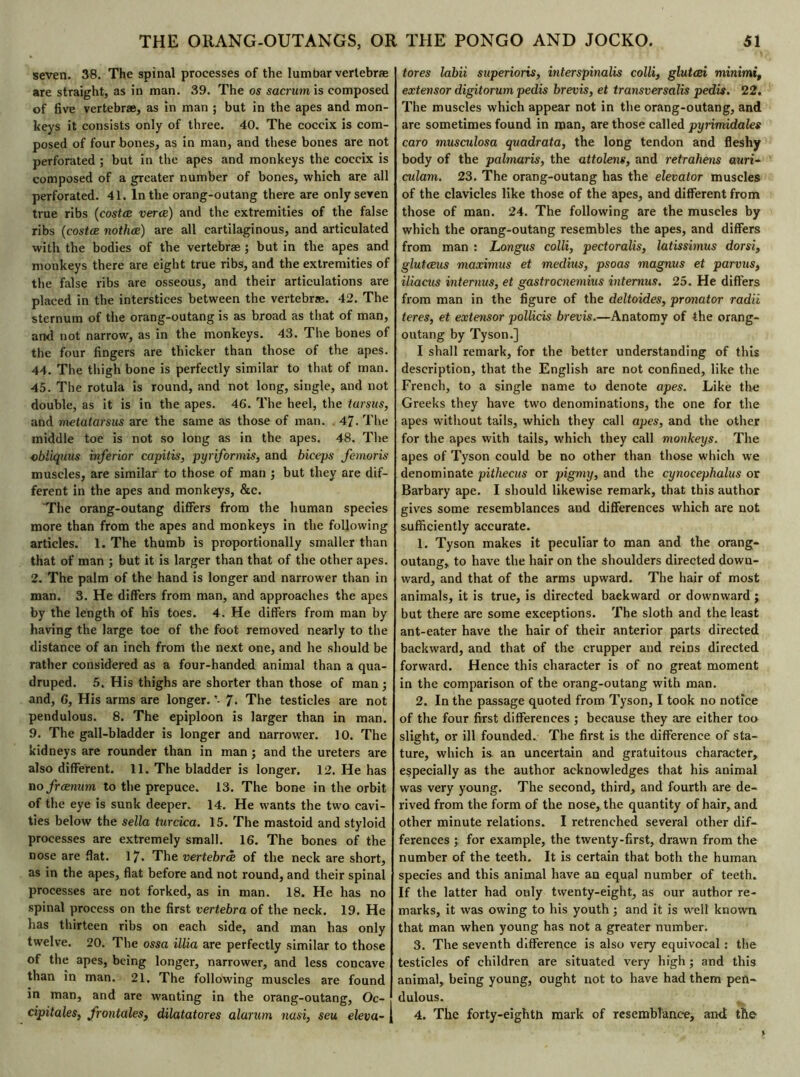 seven. 38. The spinal processes of the lumbar vertebrae are straight, as in man. 39. The os sacrurnis composed of five vertebrae, as in man ; but in the apes and mon- keys it consists only of three. 40. The coccix is com- posed of four bones, as in man, and these bones are not perforated ; but in the apes and monkeys the coccix is composed of a greater number of bones, which are all perforated. 41. In the orang-outang there are only seven true ribs (costœ verœ) and the extremities of the false ribs (costœ nothœ) are all cartilaginous, and articulated with the bodies of the vertebrae ; but in the apes and monkeys there are eight true ribs, and the extremities of the false ribs are osseous, and their articulations are placed in the interstices between the vertebrae. 42. The sternum of the orang-outang is as broad as that of man, and not narrow, as in the monkeys. 43. The bones of the four fingers are thicker than those of the apes. 44. The thigh bone is perfectly similar to that of man. 45. The rotula is round, and not long, single, and not double, as it is in the apes. 46. The heel, the tarsus, and metatarsus are the same as those of man. 47. The middle toe is not so long as in the apes. 48. The obliquus inferior capitis, pyriformis, and biceps femoris muscles, are similar to those of man ; but they are dif- ferent in the apes and monkeys, &c. The orang-outang differs from the human species more than from the apes and monkeys in the following articles. 1. The thumb is proportionally smaller than that of man ; but it is larger than that of the other apes. 2. The palm of the hand is longer and narrower than in man. 3. He differs from man, and approaches the apes by the length of his toes. 4. He differs from man by having the large toe of the foot removed nearly to the distance of an inch from the next one, and he should be rather considered as a four-handed animal than a qua- druped. 5. His thighs are shorter than those of man ; and, 6, His arms are longer. *- 7* The testicles are not pendulous. 8. The epiploon is larger than in man. 9. The gall-bladder is longer and narrower. 10. The kidneys are rounder than in man ; and the ureters are also different. 11. The bladder is longer. 12. He has no frænam to the prepuce. 13. The bone in the orbit of the eye is sunk deeper. 14. He wants the two cavi- ties below the sella turcica. 15. The mastoid and styloid processes are extremely small. 16. The bones of the nose are flat. 17* The vertebrae of the neck are short, as in the apes, flat before and not round, and their spinal processes are not forked, as in man. 18. He has no spinal process on the first vertebra of the neck. 19. He has thirteen ribs on each side, and man has only twelve. 20. The ossa illia are perfectly similar to those of the apes, being longer, narrower, and less concave than in man. 21. The following muscles are found in man, and are wanting in the orang-outang, Oc- cipitales, frontales, dilatatores alarum nasi, seu eleva- j tores labii superioris, interspinalis colli, glutœi minimi, extensor digitorum pedis brevis, et transversalis pedis. 22. The muscles which appear not in the orang-outang, and are sometimes found in man, are those called pyrimidales caro musculosa quadrata, the long tendon and fleshy body of the palmaris, the attolens, and retrahens auri- culam. 23. The orang-outang has the elevator muscles of the clavicles like those of the apes, and different from those of man. 24. The following are the muscles by which the orang-outang resembles the apes, and differs from man : Longus colli, pectoralis, latissimus dorsi, glutæus maximus et médius, psoas magnus et parvus, iliacus internus, et gastrocnemius interims. 25. He differs from man in the figure of the deltoides, pronator radii teres, et extensor pollicis brevis.—Anatomy of the orang- outang by Tyson.] I shall remark, for the better understanding of this description, that the English are not confined, like the French, to a single name to denote apes. Like the Greeks they have two denominations, the one for the apes without tails, which they call apes, and the other for the apes with tails, which they call monkeys. The apes of Tyson could be no other than those which we denominate pitliecus or pigmy, and the cynocephalus or Barbary ape. I should likewise remark, that this author gives some resemblances and differences which are not sufficiently accurate. 1. Tyson makes it peculiar to man and the orang- outang, to have the hair on the shoulders directed down- ward, and that of the arms upward. The hair of most animals, it is true, is directed backward or downward ; but there are some exceptions. The sloth and the least ant-eater have the hair of their anterior parts directed backward, and that of the crupper and reins directed forward. Hence this character is of no great moment in the comparison of the orang-outang with man. 2. In the passage quoted from Tyson, I took no notice of the four first differences ; because they are either too slight, or ill founded. The first is the difference of sta- ture, which is an uncertain and gratuitous character, especially as the author acknowledges that his animal was very young. The second, third, and fourth are de- rived from the form of the nose, the quantity of hair, and other minute relations. I retrenched several other dif- ferences ; for example, the twenty-first, drawn from the number of the teeth. It is certain that both the human species and this animal have an equal number of teeth. If the latter had only twenty-eight, as our author re- marks, it was owing to his youth ; and it is well known that man when young has not a greater number. 3. The seventh difference is also very equivocal : the testicles of children are situated very high; and this animal, being young, ought not to have had them pen- dulous. 4. The forty-eightli mark of resemblance, an<I the
