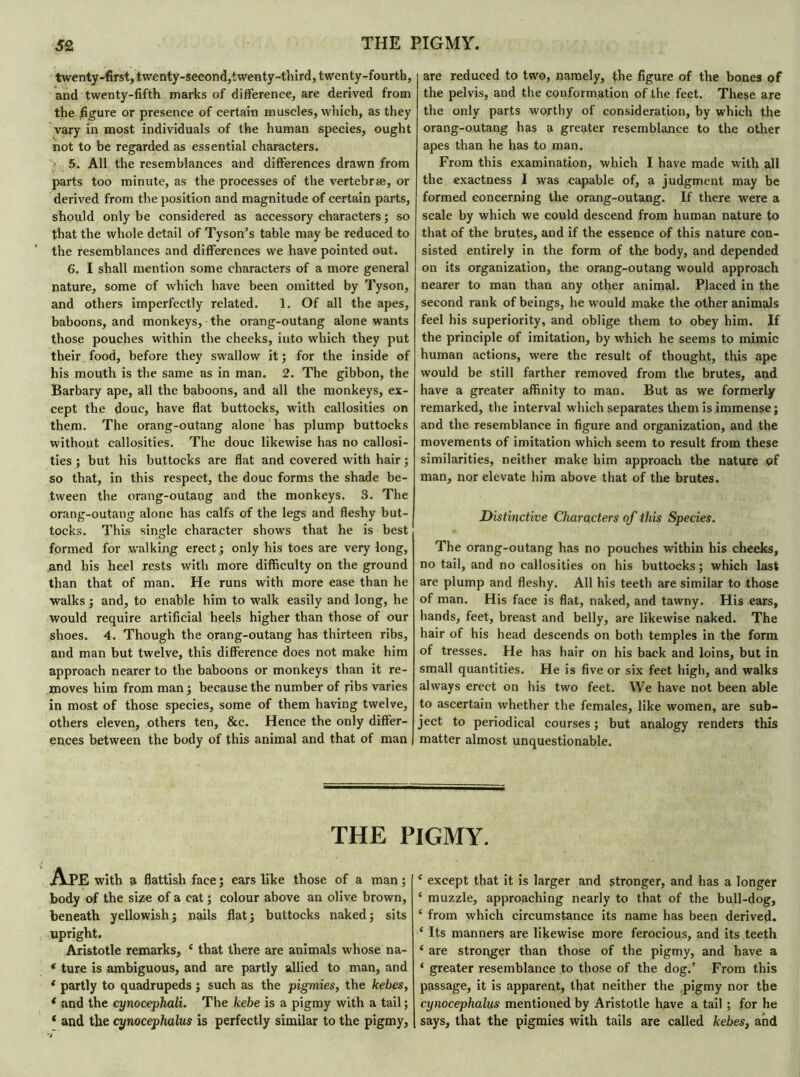 twenty-first, twenty-second,twenty-third, twenty-fourth, and twenty-fifth marks of difference, are derived from the figure or presence of certain muscles, which, as they vary in most individuals of the human species, ought not to be regarded as essential characters. 5. All the resemblances and differences drawn from parts too minute, as the processes of the vertebræ, or derived from the position and magnitude of certain parts, should only be considered as accessory characters ; so that the whole detail of Tyson’s table may be reduced to the resemblances and differences we have pointed out. 6. I shall mention some characters of a more general nature, some cf which have been omitted by Tyson, and others imperfectly related. 1. Of all the apes, baboons, and monkeys, the orang-outang alone wants those pouches within the cheeks, into which they put their food, before they swallow it ; for the inside of his mouth is the same as in man. 2. The gibbon, the Barbary ape, all the baboons, and all the monkeys, ex- cept the doue, have flat buttocks, with callosities on them. The orang-outang alone has plump buttocks without callosities. The doue likewise has no callosi- ties ; but his buttocks are flat and covered with hair ; so that, in this respect, the doue forms the shade be- tween the orang-outang and the monkeys. 3. The orang-outang alone has calfs of the legs and fleshy but- tocks. This single character shows that he is best formed for walking erect ; only his toes are very long, and his heel rests with more difficulty on the ground than that of man. He runs with more ease than he walks ; and, to enable him to walk easily and long, he would require artificial heels higher than those of our shoes. 4. Though the orang-outang has thirteen ribs, and man but twelve, this difference does not make him approach nearer to the baboons or monkeys than it re- moves him from man ; because the number of ribs varies in most of those species, some of them having twelve, others eleven, others ten, &c. Hence the only differ- ences between the body of this animal and that of man are reduced to two, namely, the figure of the bones of the pelvis, and the conformation of the feet. These are the only parts worthy of consideration, by which the orang-outang has a greater resemblance to the other apes than he has to man. From this examination, which I have made with all the exactness I was capable of, a judgment may be formed concerning the orang-outang. If there were a scale by which we could descend from human nature to that of the brutes, and if the essence of this nature con- sisted entirely in the form of the body, and depended on its organization, the orang-outang would approach nearer to man than any other animal. Placed in the second rank of beings, he would make the other animals feel his superiority, and oblige them to obey him. If the principle of imitation, by which he seems to mimic human actions, were the result of thought, this ape would be still farther removed from the brutes, and have a greater affinity to man. But as we formerly remarked, the interval which separates them is immense ; and the resemblance in figure and organization, and the movements of imitation which seem to result from these similarities, neither make him approach the nature of man, nor elevate him above that of the brutes. Distinctive Characters of this Species. The orang-outang has no pouches within his cheeks, no tail, and no callosities on his buttocks ; which last are plump and fleshy. All his teeth are similar to those of man. His face is flat, naked, and tawny. His ears, hands, feet, breast and belly, are likewise naked. The hair of his head descends on both temples in the form of tresses. He has hair on his back and loins, but in small quantities. He is five or six feet high, and walks always erect on his two feet. We have not been able to ascertain whether the females, like women, are sub- ject to periodical courses ; but analogy renders this matter almost unquestionable. THE PIGMY. Ape with a flattish face ; ears like those of a man ; body of the size of a cat ; colour above an olive brown, beneath yellowish; nails flat; buttocks naked; sits upright. Aristotle remarks, e that there are animals whose na- * ture is ambiguous, and are partly allied to man, and ( partly to quadrupeds ; such as the pigmies, the kebes, 1 and the cynocephali. The kebe is a pigmy with a tail ; * and the cynocephalus is perfectly similar to the pigmy, ‘ except that it is larger and stronger, and has a longer ‘ muzzle, approaching nearly to that of the bull-dog, ‘ from which circumstance its name has been derived. ‘ Its manners are likewise more ferocious, and its teeth ‘ are stronger than those of the pigmy, and have a ‘ greater resemblance to those of the dog.’ From this passage, it is apparent, that neither the pigmy nor the cynocephalus mentioned by Aristotle have a tail ; for he says, that the pigmies with tails are called kebes, and