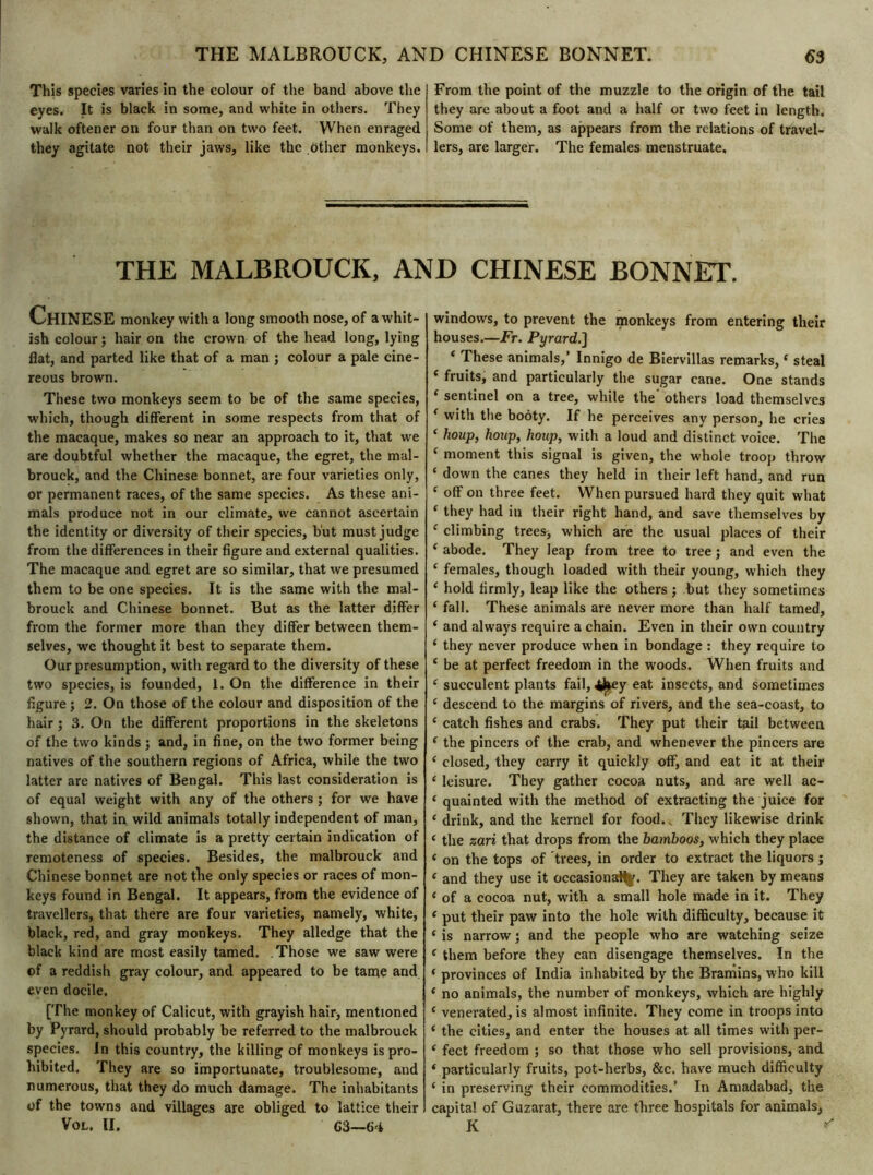 THE MALBROUCK, AND CHINESE BONNET. 6$ This species varies in the colour of the band above the eyes. It is black in some, and white in others. They walk oftener on four than on two feet. When enraged they agitate not their jaws, like the dther monkeys. From the point of the muzzle to the origin of the tail they are about a foot and a half or two feet in length. Some of them, as appears from the relations of travel- lers, are larger. The females menstruate. THE MALBROUCK, AND CHINESE BONNET. CHINESE monkey with a long smooth nose, of a whit- ish colour ; hair on the crown of the head long, lying flat, and parted like that of a man ; colour a pale cine- reous brown. These two monkeys seem to be of the same species, which, though different in some respects from that of the macaque, makes so near an approach to it, that we are doubtful whether the macaque, the egret, the mal- brouck, and the Chinese bonnet, are four varieties only, or permanent races, of the same species. As these ani- mals produce not in our climate, we cannot ascertain the identity or diversity of their species, but must judge from the differences in their figure and external qualities. The macaque and egret are so similar, that we presumed them to be one species. It is the same with the mal- brouck and Chinese bonnet. But as the latter differ from the former more than they differ between them- selves, we thought it best to separate them. Our presumption, with regard to the diversity of these two species, is founded, 1. On the difference in their figure ; 2. On those of the colour and disposition of the hair j 3. On the different proportions in the skeletons of the two kinds ; and, in fine, on the two former being natives of the southern regions of Africa, while the two latter are natives of Bengal. This last consideration is of equal weight with any of the others ; for we have shown, that in wild animals totally independent of man, the distance of climate is a pretty certain indication of remoteness of species. Besides, the malbrouck and Chinese bonnet are not the only species or races of mon- keys found in Bengal. It appears, from the evidence of travellers, that there are four varieties, namely, white, black, red, and gray monkeys. They alledge that the black kind are most easily tamed. Those we saw were of a reddish gray colour, and appeared to be tame and even docile. [The monkey of Calicut, with grayish hair, mentioned by Pyrard, should probably be referred to the malbrouck species. In this country, the killing of monkeys is pro- hibited. They are so importunate, troublesome, and numerous, that they do much damage. The inhabitants of the towns and villages are obliged to lattice their Vol. II. C3—64 windows, to prevent the monkeys from entering their houses.—Ft. Pyrard.] * These animals,’ Innigo de Biervillas remarks,e steal ‘ fruits, and particularly the sugar cane. One stands ( sentinel on a tree, while the others load themselves f with the booty. If he perceives any person, he cries ‘ houp, houp, houp, with a loud and distinct voice. The ‘ moment this signal is given, the whole troop throw ‘ down the canes they held in their left hand, and run ‘ off on three feet. When pursued hard they quit what ‘ they had in their right hand, and save themselves by c climbing trees> which are the usual places of their ‘ abode. They leap from tree to tree ; and even the ‘ females, though loaded with their young, which they ‘ hold firmly, leap like the others ; but they sometimes ‘ fall. These animals are never more than half tamed, * and always require a chain. Even in their own country ‘ they never produce when in bondage : they require to ‘ be at perfect freedom in the woods. When fruits and ‘ succulent plants fail, 4^ey eat insects, and sometimes e descend to the margins of rivers, and the sea-coast, to ‘ catch fishes and crabs. They put their tail between ( the pincers of the crab, and whenever the pincers are i closed, they carry it quickly off, and eat it at their ‘ leisure. They gather cocoa nuts, and are well ac- e quainted with the method of extracting the juice for ‘ drink, and the kernel for food.. They likewise drink ‘ the zari that drops from the bamboos, which they place < on the tops of trees, in order to extract the liquors j ‘ and they use it occasions#*/. They are taken by means * of a cocoa nut, with a small hole made in it. They e put their paw into the hole with difficulty, because it ‘ is narrow ; and the people who are watching seize e them before they can disengage themselves. In the * provinces of India inhabited by the Bramins, who kill e no animals, the number of monkeys, which are highly c venerated, is almost infinite. They come in troops into ‘ the cities, and enter the houses at all times with per- i feet freedom ; so that those who sell provisions, and * particularly fruits, pot-herbs, &c. have much difficulty ‘ in preserving their commodities.’ In Amadabad, the capita! of Guzarat, there are three hospitals for animals, K