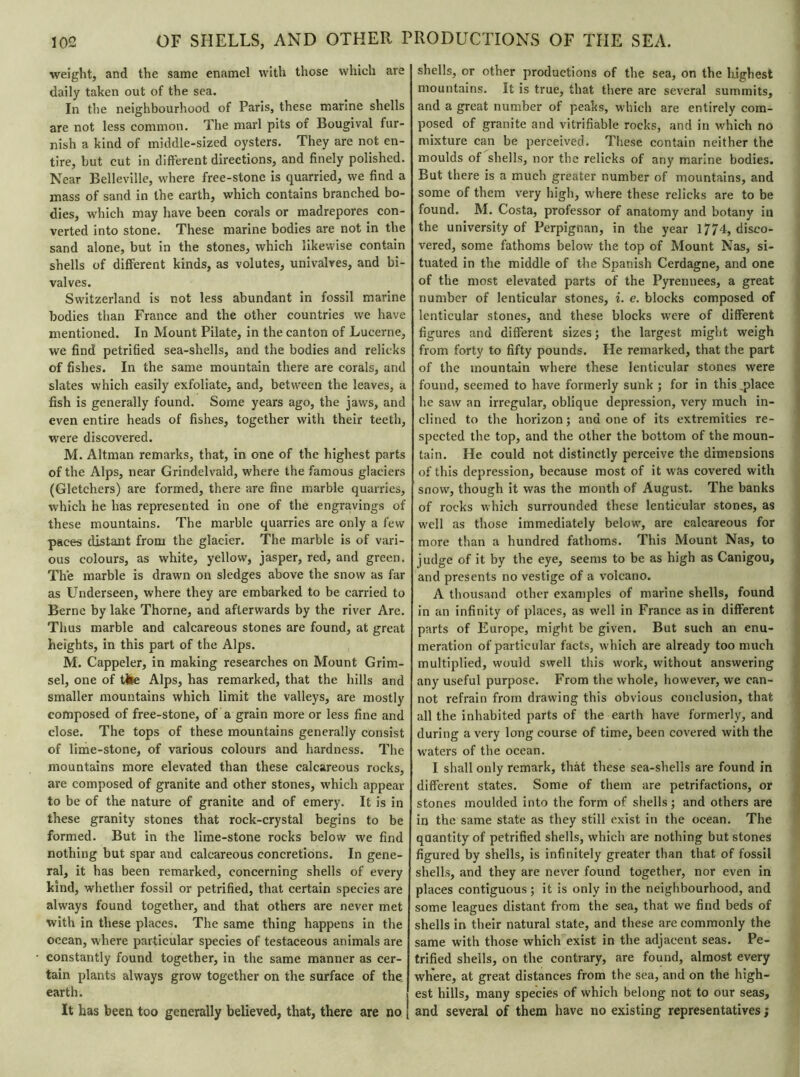 weight, and the same enamel with those which are daily taken out of the sea. In the neighbourhood of Paris, these marine shells are not less common. The marl pits or Bougival fur- nish a kind of middle-sized oysters. They are not en- tire, but cut in different directions, and finely polished. Near Belleville, where free-stone is quarried, we find a mass of sand in the earth, which contains branched bo- dies, which may have been corals or madrepores con- verted into stone. These marine bodies are not in the sand alone, but in the stones, which likewise contain shells of different kinds, as volutes, univalves, and bi- valves. Switzerland is not less abundant in fossil marine bodies than France and the other countries we have mentioned. In Mount Pilate, in the canton of Lucerne, we find petrified sea-shells, and the bodies and relicks of fishes. In the same mountain there are corals, and slates which easily exfoliate, and, between the leaves, a fish is generally found. Some years ago, the jaws, and even entire heads of fishes, together with their teeth, were discovered. M. Altman remarks, that, in one of the highest parts of the Alps, near Grindelvaid, where the famous glaciers (Gletchers) are formed, there are fine marble quarries, which he has represented in one of the engravings of these mountains. The marble quarries are only a few paces distant from the glacier. The marble is of vari- ous colours, as white, yellow, jasper, red, and green. The marble is drawn on sledges above the snow as far as Underseen, where they are embarked to be carried to Berne by lake Thorne, and afterwards by the river Are. Thus marble and calcareous stones are found, at great heights, in this part of the Alps. M. Cappeler, in making researches on Mount Grim- sel, one of tile Alps, has remarked, that the hills and smaller mountains which limit the valleys, are mostly composed of free-stone, of a grain more or less fine and close. The tops of these mountains generally consist of lime-stone, of various colours and hardness. The mountains more elevated than these calcareous rocks, are composed of granite and other stones, which appear to be of the nature of granite and of emery. It is in these granity stones that rock-crystal begins to be formed. But in the lime-stone rocks below we find nothing but spar and calcareous concretions. In gene- ral, it has been remarked, concerning shells of every kind, whether fossil or petrified, that certain species are always found together, and that others are never met with in these places. The same thing happens in the ocean, where particular species of testaceous animals are constantly found together, in the same manner as cer- tain plants always grow together on the surface of the earth. It has been too generally believed, that, there are no | shells, or other productions of the sea, on the highest mountains. It is true, that there are several summits, and a great number of peaks, which are entirely com- posed of granite and verifiable rocks, and in which no mixture can be perceived. These contain neither the moulds of shells, nor the relicks of any marine bodies. But there is a much greater number of mountains, and some of them very high, where these relicks are to be found. M. Costa, professor of anatomy and botany in the university of Perpignan, in the year 1774, disco- vered, some fathoms below the top of Mount Nas, si- tuated in the middle of the Spanish Cerdagne, and one of the most elevated parts of the Pyrennees, a great number of lenticular stones, i. e. blocks composed of lenticular stones, and these blocks were of different figures and different sizes ; the largest might weigh from forty to fifty pounds. He remarked, that the part of the mountain where these lenticular stones were found, seemed to have formerly sunk ; for in this_place he saw an irregular, oblique depression, very much in- clined to the horizon ; and one of its extremities re- spected the top, and the other the bottom of the moun- tain. He could not distinctly perceive the dimensions of this depression, because most of it was covered with snow, though it was the month of August. The banks of rocks which surrounded these lenticular stones, as well as those immediately below, are calcareous for more than a hundred fathoms. This Mount Nas, to judge of it by the eye, seems to be as high as Canigou, and presents no vestige of a volcano. A thousand other examples of marine shells, found in an infinity of places, as well in France as in different parts of Europe, might be given. But such an enu- meration of particular facts, which are already too much multiplied, would swell this work, without answering any useful purpose. From the whole, however, we can- not refrain from drawing this obvious conclusion, that all the inhabited parts of the earth have formerly, and during a very long course of time, been covered with the waters of the ocean. I shall only remark, that these sea-shells are found in different states. Some of them are petrifactions, or stones moulded into the form of shells ; and others are in the same state as they still exist in the ocean. The qaantity of petrified shells, which are nothing but stones figured by shells, is infinitely greater than that of fossil shells, and they are never found together, nor even in places contiguous; it is only in the neighbourhood, and some leagues distant from the sea, that we find beds of shells in their natural state, and these are commonly the same with those which exist in the adjacent seas. Pe- trified shells, on the contrary, are found, almost every where, at great distances from the sea, and on the high- est hills, many species of which belong not to our seas, and several of them have no existing representatives ;