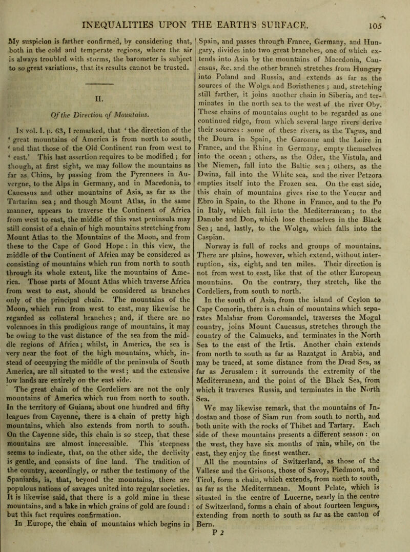 My suspicion is farther confirmed, by considering that, both in the cold and temperate regions, where the air is always troubled with storms, the barometer is subject to so great variations, that its results cannot be trusted. II. Of the Direction of Mountains. In vol. I. p. 63, I remarked, that * the direction of the e great mountains of America is from north to south, e and that those of the Old Continent run from west to ‘ east.’ This last assertion requires to be modified ; for though, at first sight, we may follow the mountains as far as China, by passing from the Pyrennees in Au- vergne, to the Alps in Germany, and in Macedonia, to Caucasus and other mountains of Asia, as far as the Tartarian sea ; and though Mount Atlas, in the same manner, appears to traverse the Continent of Africa from west to east, the middle of this vast peninsula may still consist of a chain of high mountains stretching from Mount Atlas to the Mountains of the Moon, and from these to the Cape of Good Hope : in this view, the middle of the Continent of Africa may be considered as consisting of mountains which run from north to south through its whole extent, like the mountains of Ame- rica. Those parts of Mount Atlas which traverse Africa from west to east, should be considered as branches only of the principal chain. The mountains of the Moon, which run from west to east, may likewise be regarded as collateral branches ; and, if there are no volcanoes in this prodigious range of mountains, it may be owing to the vast distance of the sea from the mid- dle regions of Africa; whilst, in America, the sea is very near the foot of the high mountains, which, in- stead of occupying the middle of the peninsula of South America, are all situated to the west ; and the extensive low' lands are entirely on the east side. The great chain of the Cordeliers are not the only mountains of America which run from north to south. In the territory of Guiana, about one hundred and fifty leagues from Cayenne, there is a chain of pretty high mountains, which also extends from north to south. On the Cayenne side, this chain is so steep, that these mountains are almost inaccessible. This steepness seems to indicate, that, on the other side, the declivity is gentle, and consists of fine land. The tradition of the country, accordingly, or rather the testimony of the Spaniards, is, that, beyond the mountains, there are populous nations of savages united into regular societies. It is likewise said, that there is a gold mine in these mountains, and a lake in which grains of gold are found : but this fact requires confirmation. In Europe, the chain of mountains which begins in ' Spain, and passes through France, Germany, and Hun- j gary, divides into two great branches, one of which ex- tends into Asia by the mountains of Macedonia, Cau- casus, &c. and the other branch stretches from Hungary into Poland and Russia, and extends as far as the sources of the Wolga and Boristhcnes ; and, stretching still farther, it joins another chain in Siberia, and ter- minates in the north sea to the w'est of the river Oby. These chains of mountains ought to be regarded as one continued ridge, from which several large rivers derive their sources : some of these rivers, as the Tagus, and the Doura in Spain, the Garonne and the Loire in France, and the Rhine in Germany, empty themselves into the ocean ; others, as the Oder, the Vistula, and the Niemen, fall into the Baltic sea ; others, as the Dwina, fall into the W lute sea, and the river Petzora empties itself into the Frozen sea. On the east side, this chain of mountains gives rise to the Yeucar and Ebro in Spain, to the Rhone in France, and to the Po in Italy, which fall into the Mediterranean; to the Danube and Don, which lose themselves in the Black Sea; and, lastly, to the Wolga, which falls into the Caspian. Nonvay is full of rocks and groups of mountains. There are plains, however, which extend, without inter- ruption, six, eight, and ten miles. Their direction is not from west to east, like that of the other European mountains. On the contrary, they stretch, like the Cordeliers, from south to north. In the south of Asia, from the island of Ceylon to Cape Comorin, there is a chain of mountains which sepa- rates Malabar from Coromandel, traverses the Mogul country, joins Mount Caucasus, stretches through the country of the Calmucks, and terminates in the North Sea to the east of the Irtis. Another chain extends from north to south as far as Razatgat in Arabia, and may be traced, at some distance from the Dead Sea, as far as Jerusalem : it surrounds the extremity of the Mediterranean, and the point of the Black Sea, from which it traverses Russia, and terminates in the North Sea. We may likewise remark, that the mountains of Tn- dostan and those of Siam run from south to north, and both unite with the rocks of Thibet and Tartary. Each side of these mountains presents a different season : on the west, they have six months of rain, while, on the east, they enjoy the finest weather. All the mountains of Switzerland, as those of the Vallese and the Grisons, those of Savoy, Piedmont, and Tirol, form a chain, which extends, from north to south, as far as the Mediterranean. Mount Pelate, which is situated in the centre of Lucerne, nearly in the centre of Switzerland, forms a chain of about fourteen leagues, extending from north to south as far as the canton of Bern. P 2