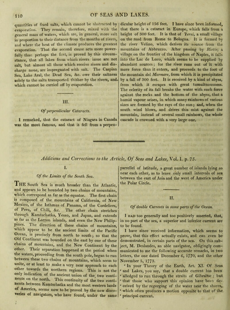 quantities of fixed salts, which cannot be abstracted by evaporation. They remain, therefore, mixed with the general mass of waters, which are, in general, more salt in proportion to their distance from the mouths of rivers, and where the heat of the climate produces the greatest evaporation. That the second cause acts more power- fully than perhaps the first, is proved by this circum- stance, that all lakes from which rivers issue are not salt, but almost all those which receive rivers and dis- charge none, are impregnated with salt. The Caspian Sea, Lake Aral, the Dead Sea, &c. owe their saltness solely to the salts transported thither by the rivers, and. which cannot be carried off by evaporation. III. Of perpendicular Cataracts. I remarked, that the cataract of Niagara in Canada was the most famous, and that it fell from a perpen- dicular height of 156 feet. I have since been informed, that there is a cataract in Europe, which falls from a height of 300 feet. It is that of 'lerni, a small village on the road from Rome to Bologna. It is formed by the river Velino, which derives its source from the mountains of Abbruzzo. After passing by Riette, a village on the frontier of the kingdom of Naples, it falls into the Lac de Luco, which seems to be supplied by abundant sources ; for the river runs out of it with more force than it enters, and proceeds to the foot of the mountain del Mormore, from which it is precipitated by a fall of 300 feet. It is received by a kind of abyss, from which it escapes with great tumultuousness. The celerity of its fall breaks the water with such force against the rocks and the bottom of the abyss, that a humid vapour arises, in which many rainbows of various sizes are formed by the rays of the sun; and, when the south wind blows, and drives this mist against the mountain, instead of several small rainbows, the whole cascade is crowned with a very large one. Additions and Corrections to the Article, Of Seas and Lakes, Vol. I. p. 75. I. Of the Limits of the South Sea. ThE South Sea is much broader than the Atlantic, and appears to be bounded by two chains of mountains, which correspond as far as the equator. The first chain is composed of the mountains of California, of New Mexico, of the Isthmus of Panama, of the Cordeliers, of Peru, of Chili, &c. The other chain stretches through Kamtschatka, Yesso, and Japan, and extends as far as the Larron islands, and even the New Philip- pines. The direction of these chains of mountains, which appear to be the ancient limits of the Pacific Ocean, is precisely from north to south; so that the Old Continent was bounded on the east by one of these chains of mountains, and the New Continent by the other. Their separation happened at the period when the waters, proceeding from the south pole, began to run between these two chains of mountains, which seem to unite, or at least to make a very near approach to each other towards the northern regions. This is not the only indication of the ancient union of tlm two conti- nents on the north. This continuity of the two conti- nents between Kamtschatka and the most western lands of America, seems now to be proved by the new disco- veries of navigators, who have found, under the same parrellel of latitude, a great number of islands lying so near each other, as to leave only small intervals of sea between the east of Asia and the west of America under the Polar Circle. II. Of double Currents in some parts of the Ocean. I had too generally and too positively asserted, that, in no part of the sea, a superior and inferior current are to be found. I have since received information, which seems to prove, that this effect actually exists, and can even be demonstrated, in certain parts of the sea. On this sub- ject, M. Deslandes, an able navigator, obligingly com- municated to me the following accurate remarks, in two letters, the one dated December 6, 1770, and the other November 5, 1773. ‘ In your Theory of the Earth, Art. XI. Of Seas ‘ and Lakes, you say, that a double current has been e alledged to run through the straits of Gibraltar ; but ‘ that those who support this opinion have been de- c ceived by the regorging of the water near the shores, ‘ which often produces a motion opposite to that of the 1 principal current.