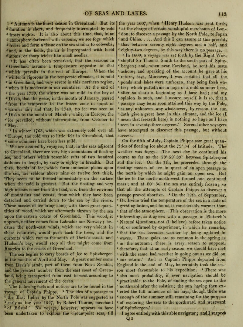 « Autumn is the finest season in Greenland. But its * duration is short, and frequently interrupted by cold « frosty nights. It is also about this time, that, in an * atmosphere darkened with vapours, we see fogs which < freeze and form a tissue on the sea similar to cobwebs ; ‘ and, in the fields, the air is impregnated with lucid * atoms, or sharp icicles like small needles. * It has often been remarked, that the seasons in * Greenland assume a temperature opposite to that ‘ which prevails in the rest of Europe. When the ‘ winter is rigorous in the temperate climates, it is mild ‘ in Greenland, and very severe in this northern region, f when it is moderate in our countries. At the end of ‘ the year 1739, the winter was so mild in the bay of ‘ Disko, that the geese, in the month of January, passed ‘ from the temperate to the frozen zone in quest of ‘warmer air; and that, in 1740, no ice was seen at ‘ Disko in the month of March ; while, in Europe, the ‘ ice prevailed, without interruption, from October to ‘ May. ‘ In winter 1763, which was extremely cold over all ‘ Europe, the cold was so little felt in Greenland, that ‘ some summers have been less mild. We are assured by voyagers, that, in the seas adjacent to Greenland, there are very high .mountains of floating ice, and others which resemble rafts of two hundred fathoms in length, by sixty or eighty in breadth. But these boards of ice, which form immense plains upon the sea, are seldom above nine or twelve feet thick. They seem to be formed immediately on the surface when the cold is greatest. But the floating and very high masses come from the land, i. e. from the environs of mountains and coasts, from which they have been detached and carried down to the sea by the rivers. These masses of ice bring along with them great quan- tities of wood, which are afterwards thrown by the sea upon the eastern coasts of Greenland. This wood, it appears, neither comes from Labrador nor Norway ; be- cause the north-east winds, which are very violent in these countries, would push back the trees, and the currents which run to the south of Davis’s strait, and Hudson’s bay, would stop all that might come from America to the coasts of Greenland. The sea begins to carry boards of ice to Spitzbergen in the months of April and May. A great number come from Davis’s strait, part of them from Nova Zembla, and the greatest number from the east coast of Green- land, being transported from east to west according to the general movement of the ocean. The following facts and notices are to be found in the Voyage of Captain Phipps. ‘ The idea of a passage to ‘ the East Indies by the North Pole was suggested as ‘ early as the year 1527, by Robert Thorne, merchant ‘ of Bristol/ No voyage, however, appears to have been undertaken to explore the circumpolar seas, till the year 1607, when ‘ Henry Hudson was sent forth, ‘ at the charge of certain worshipful merchants of Lon- ‘ don, to discover a passage by the North Pole, to Japan £ and China And this I can assure at this present,: ‘ that between seventy-eight degrees and a half, and ‘ eighty-two degrees, by this way there is no passage. { In 1609, a voyage was set forth by the Right Wor- ‘ shipful Sir Thomas Smith to the south part of Spitz- ‘ bergen ; and, when' near Foreland, he sent his mate ‘ ashore ; and speaking of the account he gave at his £ return, says, Moreover, I was certified that all the ‘ ponds and lakes were unfrozen, they being fresh wa- £ ter; which putteth me in hope of a mild summer here, ‘ after so sharp a beginning as I have had ; and my ‘ opinion is such, and I assure myself it is so, that a ‘ passage may be as soon attained this way by the Pole, £ as any unknown way whatsoever, by reason the sun £ doth give a great heat in this climate, and the ice (I ‘ mean that freezeth here) is nothing so huge as I have c seen in seventy-three degrees.’ Several other voyagers have attempted to discover this passage, but without success. On the fifth of July, Captain Phipps saw great quan- tities of floating ice about the 79“ 34' of latitude. The weather was foggy. The next day he continued his course as far as the 79° 59' 39': between Spitzbergen and the ice. On the 7th, he proceeded through the floating masses of ice in quest of an open passage to the north by which he might gain an open sea. But the ice to the north-north-west formed one continued mass ; and at 80° 36' the sea was entirely frozen ; so that all the attempts of Captain Phipps to discover a passage proved abortive. * On the 12th of September, ‘ Dr. Irvine tried the temperature of the sea in a state of £ great agitation, and found it considerably warmer than £ that of the atmosphere. This observation is the more 4 interesting, as it agrees with a passage in Plutarch’s ‘ Natural Questions, not (I believe) before taken notice ‘ of, or confirmed by experiment, in which he remarks, ‘ that the sea becomes warmer by being agitated in ‘ waves. These gales are as common in the spring as 1 in the autumn ; there is every reason to suppose, ‘ therefore, that at an early season we should have met £ with the same bad weather in going out as wre did on £ our return.’ And as Captain Phipps departed from England in the end of May, he certainly took the sea- son most favourable to his expedition. £ There was £ also most probability, if ever navigation should be £ practicable to the Pole, of finding the sea open to the £ northward after the solstice ; the sun having then ex- £ erted the full influence of his rays, though there was £ enough of the summer still remaining for the purpose £ of exploring the seas to the northward and westward £ of Spitzbergen.’ I agree entirely with this able navigator j and I suspect Q2