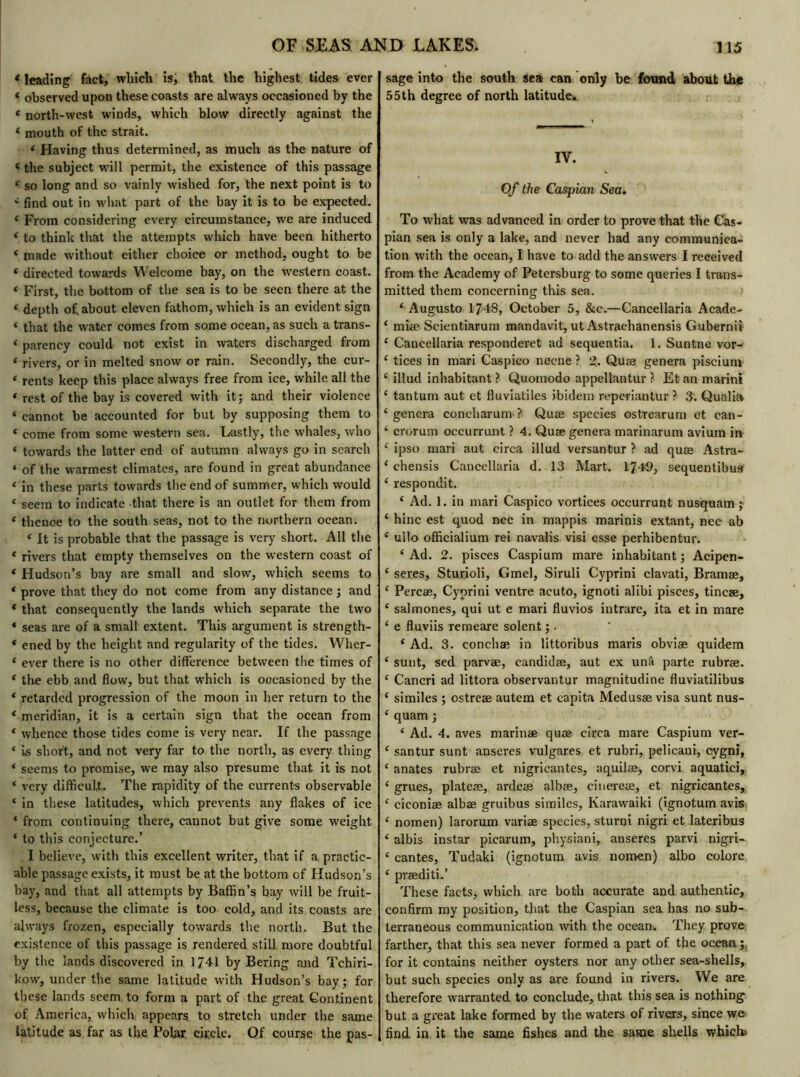 * leading fact, which is, that the highest tides ever * observed upon these coasts are always occasioned by the « north-west winds, which blow directly against the 4 mouth of the strait. 4 Having thus determined, as much as the nature of 4 the subject will permit, the existence of this passage 4 so long and so vainly wished for, the next point is to 4 find out in what part of the bay it is to be expected. 4 From considering every circumstance, we are induced 4 to think that the attempts which have been hitherto 4 made Avithout either choice or method, ought to be 4 directed towards Welcome bay, on the western coast. 4 First, the bottom of the sea is to be seen there at the 4 depth of, about eleven fathom, which is an evident sign 4 that the water comes from some ocean, as such a trans- 4 parency could not exist in waters discharged from 4 rivers, or in melted snow or rain. Secondly, the cur- 4 rents keep this place always free from ice, while all the 4 rest of the bay is covered with it; and their violence 4 cannot be accounted for but by supposing them to 4 come from some western sea. Lastly, the whales, who 4 towards the latter end of autumn always go in search « of the warmest climates, are found in great abundance 4 in these parts towards the end of summer, which would 4 seem to indicate that there is an outlet for them from 4 thence to the south seas, not to the northern ocean. 4 It is probable that the passage is very short. All the 4 rivers that empty themselves on the western coast of 4 Hudson’s bay are small and slow, which seems to 4 prove that they do not come from any distance ; and 4 that consequently the lands which separate the two * seas are of a small extent. This argument is strength- 4 ened by the height and regularity of the tides. Wher- 4 ever there is no other difference between the times of 4 the ebb and flow, but that which is occasioned by the 4 retarded progression of the moon in her return to the 4 meridian, it is a certain sign that the ocean from 4 whence those tides come is very near. If the passage 4 is short, and not very far to the north, as every thing 4 seems to promise, we may also presume that it is not 4 very difficult. The rapidity of the currents observable 4 in these latitudes, which prevents any flakes of ice 4 from continuing there, cannot but give some weight 4 to this conjecture.’ I believe, with this excellent writer, that if a practic- able passage exists, it must be at the bottom of Hudson’s bay, and that all attempts by Baffin’s bay will be fruit- less, because the climate is too cold, and its coasts are always frozen, especially towards the north. But the existence of this passage is rendered still more doubtful by the lands discovered in 1741 by Bering and Tchiri- kow, under the same latitude with Hudson’s bay; for these lands seem to form a part of the great Continent of America, which appears to stretch under the same latitude as far as the Polar circle. Of course the pas- sage into the south sea can only be found about the 55th degree of north latitude. IV. Of the Caspian Sea. To what was advanced in order to prove that the Cas- pian sea is only a lake, and never had any communica- tion with the ocean, I have to add the answers I received from the Academy of Petersburg to some queries I trans- mitted them concerning this sea. 4 Augusto 1748, October 5, &c.—Cancellaria Acade- 4 miæ Scientiarum mandavit, ut Astrachanensis Gubernii 4 Cancellaria responderet ad sequentia. 1. Suntne vor- 4 tices in mari Caspieo necne ? 2. Quæ genera piscium 4 illud inhabitant ? Quomodo appellantur ? Et an marini 4 tantum aut et fluviatiles ibidem reperiantur ? 3. Qualia 4 genera concharum ? Quæ species ostrearum et can- 4 crorum occurrunt ? 4. Quæ genera marinarum avium in 4 ipso mari aut circa illud versantur ? ad quæ Astra- 4 chensis Cancellaria d. 13 Mart. 1749, sequentibus 4 respondit. 4 Ad. 1. in mari Caspieo vortices occurrunt nusquam ; 4 hinc est quod nec in mappis marinis extant, nec ab 4 ullo officialium rei navalis visi esse perhibentur. 4 Ad. 2. pisces Caspium mare inhabitant; Acipen- 4 seres, Sturioli, Gmel, Siruli Cyprini clavati, Bramæ, 4 Percæ, Cyprini ventre acuto, ignoti alibi pisces, tincæ, 4 salmones, qui ut e mari fluvios intrare, ita et in mare 4 e fluviis remeare soient ;. 4 Ad. 3. conchæ in littoribus maris obviæ quidem 4 sunt, sed parvæ, eandidæ, aut ex unâ parte rubræ. 4 Cancri ad littora observantur magnitudine fluviatilibus 4 similes ; ostreæ autem et capita Medusae visa sunt nus- 4 quam ; 4 Ad. 4. aves marinæ quæ circa mare Caspium ver- 4 santur sunt anseres vulgares et rubri, pelicani, cygni, 4 anates rubræ et nigricantes, aquilæ, corvi aquatici, 4 grues, plateæ, ardeæ albæ, cinereæ, et nigricantes, 4 ciconiæ albæ gruibus similes, Karawaiki (ignotum avis 4 nomen) larorum variæ species, sturnî nigri et lateribus 4 albis instar picarum, physiani, anseres parvi nigri- 4 cantes, Tudaki (ignotum avis nomen) albo colore 4 præditi.’ These facts, which are both accurate and authentic, confirm my position, that the Caspian sea has no sub- terraneous communication with the ocean. They prove farther, that this sea never formed a part of the ocean;, for it contains neither oysters nor any other sea-shells, but such species only as are found in rivers. We are therefore warranted to conclude, that this sea is nothing but a great lake formed by the waters of rivers, since we find in it the same fishes and the same shells which»