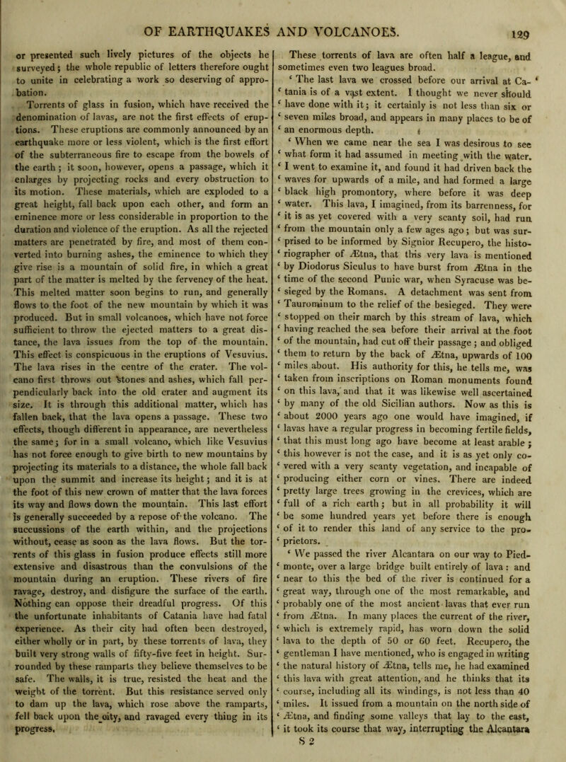 OF EARTHQUAKES or presented such lively pictures of the objects he surveyed; the whole republic of letters therefore ought to unite in celebrating a work so deserving of appro- bation. Torrents of glass in fusion, which have received the denomination of lavas, are not the first effects of erup- tions. These eruptions are commonly announced by an earthquake more or less violent, which is the first effort of the subterraneous fire to escape from the bowels of the earth ; it soon, however, opens a passage, which it enlarges by projecting rocks and every obstruction to its motion. These materials, which are exploded to a great height, fall back upon each other, and form an eminence more or less considerable in proportion to the duration and violence of the eruption. As all the rejected matters are penetrated by fire, and most of them con- verted into burning ashes, the eminence to which they give rise is a mountain of solid fire, in which a great part of the matter is melted by the fervency of the heat. This melted matter soon begins to run, and generally flows to the foot of the new mountain by which it was produced. But in small volcanoes, which have not force sufficient to throw the ejected matters to a great dis- tance, the lava issues from the top of the mountain. This effect is conspicuous in the eruptions of Vesuvius. The lava rises in the centre of the crater. The vol- cano first throws out atones and ashes, which fall per- pendicularly back into the old crater and augment its size. It is through this additional matter, which has fallen back, that the lava opens a passage. These two effects, though different in appearance, are nevertheless the same; for in a small volcano, which like Vesuvius has not force enough to give birth to new mountains by projecting its materials to a distance, the whole fall back upon the summit and increase its height ; and it is at the foot of this new crown of matter that the lava forces its way and flows down the mountain. This last effort is generally succeeded by a repose of1 the volcano. The succussions of the earth within, and the projections without, cease as soon as the lava flows. But the tor- Tents of this glass in fusion produce effects still more extensive and disastrous than the convulsions of the mountain during an eruption. These rivers of fire ravage, destroy, and disfigure the surface of the earth. Nothing can oppose their dreadful progress. Of this the unfortunate inhabitants of Catania have had fatal experience. As their city had often been destroyed, either wholly or in part, by these torrents of lava, they built very strong walls of fifty-five feet in height. Sur- rounded by these ramparts they believe themselves to be safe. The walls, it is true, resisted the heat and the weight of the torrent. But this resistance served only to dam up the lava, which rose above the ramparts, fell back upon the oity, and ravaged every thing in its progress. AND VOLCANOES. 129 These torrents of lava are often half a league, and sometimes even two leagues broad. ‘ The last lava we crossed before our arrival at Ca- * c tania is of a v^st extent. I thought we never should c have done with it; it certainly is not less than six or c seven miles broad, and appears in many places to be of 4 an enormous depth. 4 ‘ When we came near the sea I was desirous to see ‘ what form it had assumed in meeting with the water. ‘ I went to examine it, and found it had driven back the ‘ waves for upwards of a mile, and had formed a large ‘ black high promontory, where before it was deep ‘ water. This lava, I imagined, from its barrenness, for ‘ it is as yet covered with a very scanty soil, had run ‘ from the mountain only a few ages ago ; but was sur- ‘ prised to be informed by Signior Recupero, the histo- ‘ riographer of Ætna, that this very lava is mentioned ‘ by Diodorus Siculus to have burst from Ætna in the ‘ time of the second Punic war, when Syracuse was be- ‘ sieged by the Romans. A detachment was sent from ‘ Taurominum to the relief of the besieged. They were 4 stopped on their march by this stream of lava, which ‘ having reached the sea before their arrival at the foot ‘ of the mountain, had cut off their passage ; and obliged ‘ them to return by the back of Ætna, upwards of 100 ‘ miles about. His authority for this, he tells me, was ‘ taken from inscriptions on Roman monuments found ‘ on this lava, and that it was likewise well ascertained ‘ by many of the old Sicilian authors. Now as this is 4 about 2000 years ago one would have imagined, if ‘ lavas have a regular progress in becoming fertile fields, ‘ that this must long ago have become at least arable ; 4 this however is not the case, and it is as yet only co- 4 vered with a very scanty vegetation, and incapable of 4 producing either corn or vines. There are indeed 4 pretty large trees growing in the crevices, which are 4 full of a rich earth ; but in all probability it will 4 be some hundred years yet before there is enough 4 of it to render this land of any service to the pro* 4 prietors. ‘ We passed the river Alcantara on our way to Pied- 4 monte, over a large bridge built entirely of lava : and 4 near to this the bed of the river is continued for a 4 great way, through one of the most remarkable, and 4 probably one of the most ancient lavas that ever run ‘ from Ætna. In many places the current of the river, 4 which is extremely rapid, has worn down the solid ‘ lava to the depth of 50 or 00 feet. Recupero, the ‘ gentleman I have mentioned, who is engaged in writing 4 the natural history of Ætna, tells me, he had examined 4 this lava with great attention, and he thinks that its 4 course, including all its windings, is not less than 40 4 miles. It issued from a mountain on the north side of 4 Ætna, and finding some valleys that lay to the east, 4 it took its course that w7ay, interrupting the Alcantara