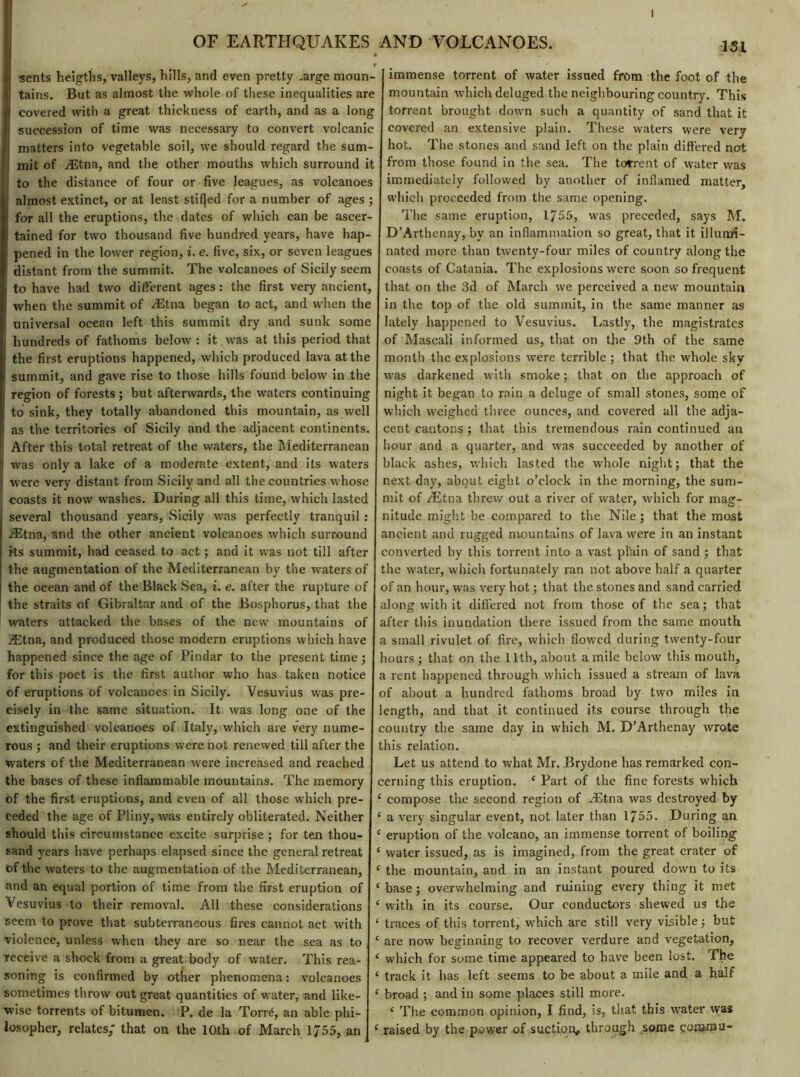 OF EARTHQUAKES AND VOLCANOES. a sents heigths, valleys, hills, and even pretty .arge moun- tains. But as almost the whole of these inequalities are covered with a great thickness of earth, and as a long succession of time was necessary to convert volcanic matters into vegetable soil, we should regard the sum- mit of Ætna, and the other mouths which surround it to the distance of four or five leagues, as volcanoes ! almost extinct, or at least stifjed for a number of ages ; for all the eruptions, the dates of which can be ascer- tained for two thousand five hundred years, have hap- pened in the lower region, i. e. five, six, or seven leagues distant from the summit. The volcanoes of Sicily seem to have had two different ages : the first very ancient, when the summit of Ætna began to act, and when the universal ocean left this summit dry and sunk some I hundreds of fathoms below : it was at this period that the first eruptions happened, which produced lava at the summit, and gave rise to those hills found below in .the region of forests ; but afterwards, the waters continuing to sink, they totally abandoned this mountain, as well as the territories of Sicily and the adjacent continents. After this total retreat of the waters, the Mediterranean was only a lake of a moderate extent, and its waters were very distant from Sicily and all the countries whose coasts it now washes. During all this time, which lasted several thousand years, Sicily wras perfectly tranquil : Ætna, and the other ancient volcanoes which surround its summit, had ceased to act ; and it was not till after the augmentation of the Mediterranean by the waters of the ocean and of the Black Sea, i. e. after the rupture of the straits of Gibraltar and of the Bosphorus, that the waters attacked the bases of the new mountains of Ætna, and produced those modern eruptions which have happened since the age of Pindar to the present time; for this poet is the first author who has taken notice of eruptions of volcanoes in Sicily. Vesuvius was pre- cisely in the same situation. It was long one of the extinguished volcanoes of Italy, which are very nume- rous ; and their eruptions were not renewed till after the waters of the Mediterranean were increased and reached the bases of these inflammable mountains. The memory of the first eruptions, and even of all those which pre- ceded the age of Pliny, was entirely obliterated. Neither should this circumstance excite surprise ; for ten thou- sand years have perhaps elapsed since the general retreat of the waters to the augmentation of the Mediterranean, and an equal portion of time from the first eruption of Vesuvius to their removal. All these considerations seem to prove that subterraneous fires cannot act with violence, unless when they are so near the sea as to receive a shock from a great body of water. This rea- soning is confirmed by other phenomena: volcanoes sometimes throw out great quantities of water, and like- wise torrents of bitumen. P. de la Torre, an able phi- losopher, relates; that on the 10th of March 1755, an 1SI immense torrent of water issued from the foot of the mountain which deluged the neighbouring country. This torrent brought down such a quantity of sand that it covered an extensive plain. These waters were very hot. The stones and sand left on the plain differed not from those found in the sea. The torrent of water was immediately followed by another of inflamed matter, which proceeded from the same opening. The same eruption, 1755, was preceded, says M. D’Arthenay, by an inflammation so great, that it illumi- nated more than twenty-four miles of country along the coasts of Catania. The explosions were soon so frequent that on the 3d of March we perceived a new mountain in the top of the old summit, in the same manner as lately happened to Vesuvius. Lastly, the magistrates of Mascali informed us, that on the 9th of the same month the explosions were terrible ; that the whole sky was darkened with smoke ; that on the approach of night it began to rain a deluge of small stones, some of which weighed three ounces, and covered all the adja- cent cantons ; that this tremendous rain continued an hour and a quarter, and was succeeded by another of black ashes, which lasted the whole night; that the next day, about eight o’clock in the morning, the sum- mit of Ætna threw out a river of water, which for mag- nitude might be compared to the Nile; that the most ancient and rugged mountains of lava were in an instant converted by this torrent into a vast plhin of sand ; that the water, which fortunately ran not above half a quarter of an hour, was very hot ; that the stones and sand carried along with it differed not from those of the sea; that after this inundation there issued from the same mouth, a small rivulet of fire, which flowed during twenty-four hours; that on the 11th, about a mile below this mouth, a rent happened through which issued a stream of lava of about a hundred fathoms broad by two miles in length, and that it continued its course through the country the same day in which M. D’Arthenay wrote this relation. Let us attend to what Mr. Brydone has remarked con- cerning this eruption. 4 Part of the fine forests which 4 compose the second region of Ætna was destroyed by 4 a very singular event, not later than 1755. During an 4 eruption of the volcano, an immense torrent of boiling 4 water issued, as is imagined, from the great crater of 4 the mountain, and in an instant poured down to its 4 base ; overwhelming and ruining every thing it met 4 with in its course. Our conductors shewed us the 4 traces of this torrent, which are still very visible; but 4 are now beginning to recover verdure and vegetation, 4 which for some time appeared to have been lost. The 4 track it has left seems to be about a mile and a half 4 broad ; and in some places still more. 4 The common opinion, I find, is, that this water was 4 raised by the power of suction, through some çommu-