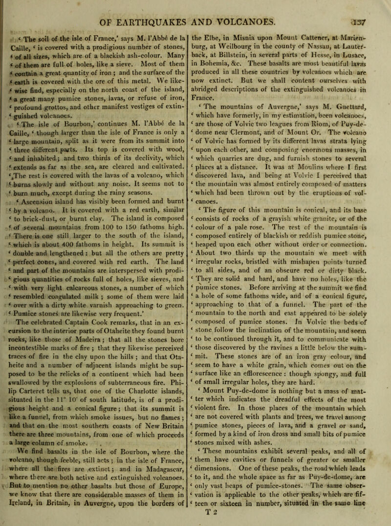 « The soil of the isle of France,' says M. l’Abbé de la Caille, 4 is covered with a prodigious number of stones, f of all sixes, which are of a blackish ash-colour. Many t 0f them are full of holes, like a sieve. Most of them * contain a great quantity of iron ; and the surface of the f earth is covered with the ore of this metal. We like— f wise find, especially on the north coast of the island, * a great many pumice stones, lavas, or refuse of iron, * profound grottos, and other manifest vestiges of extin- 4 guished volcanoes. < The isle of Bourbon,’ continues M. l’Abbé de la Caille, 4 though larger than the isle of France is only a ? large mountain, split as it were from its summit into 4 three different parts. Its top is covered with wood, ‘ and inhabited ; and two thirds of its declivity, which f extends as far as the sea, are cleared and cultivated. ‘^The rest is covered with the lavas of a volcano, which 4 burns slowly and without any noise. It seems not to 4 burn much, except during the rainy seasons. 4 Ascension island has visibly been formed and burnt 4 by a volcano. It is covered with a red earth, similar ‘ to brick-dust, or burnt clay. The island is composed 4 of several mountains from 100 to 150 fathoms high. 4 There is one still larger to the south of the island, 4 which is about 400 fathoms in height. Its summit is 4 double and lengthened : but all the others are pretty 4 perfect cones, and covered with red earth. The land 4 and part of the mountains are interspersed with prodi- 4 gious quantities of rocks full of holes, like sieves, and 4 with very light calcareous stones, a number of which 4 resembled coagulated milk ; some of them were laid 4 over with a dirty white varnish approaching to green. 4 Pumice stones are likewise very frequent.’ The celebrated Captain Cook remarks, that in an ex- cursion to the interior parts of Otaheite they found burnt rocks, like those of Madeira; that all the stones bore incontestible marks of fire ; that they likewise perceived traces of fire in the clay upon the hills ; and that Ota- heite and a number of adjacent islands might be sup- posed to be the relicks of a continent which had been swallowed by the explosions of subterraneous fire. Phi- lip Carteret tells us, that one of the Charlotte islands, situated in the 11° 10' of south latitude, is of a prodi- gious height and a conical figure ; that its summit is like a funnel, from which smoke issues, but no flames ; and that on the most southern coasts of New Britain there are three mountains, from one of which proceeds a large column of smoke. VVe find basalts in the isle of Bourbon, where the ▼olcano, though feeble, still acts ; in the isle of France, where all the fires are extinct; and in Madagascar, where there are both active and extinguished volcanoes. But to mention no other basalts but those of Europe, we know that there are considerable masses of them in Ireland, in Britain, in Auvergne, upon the borders of the Elbe, in Misnia upon Mount Cattener, at Marien- burg, at Weilbourg in the county of Nassau, at Lauter- back, at Billstein, in several parts of Hesse, in Lusace, in Bohemia, &e. These basalts are most beautiful lavas produced in all these countries by volcanoes which are now extinct. But we shall content ourselves with abridged descriptions of the extinguished volcanoes in France. 4 The mountains of Auvergne,’ says M. Guettard, 4 which have formerly, in my estimation, been volcanoes, 4 are those of Volvic two leagues from Riom, of Puy-de- 4 dome near Clermont, and of Mount Or. The volcano 4 of Volvic has formed by its different lavas strata lying 4 upon each other, and composing enormous masses, in 4 which quarries are dug, and furnish stones to several 4 places at a distance. It was at Moulins where I first 4 discovered lava, and being at Volvic I perceived that 4 the mountain was almost entirely composed of matters 4 which had been thrown out by the eruptions of vol- 4 canoes. 4 The figure of this mountain is conical, and its base 4 consists of rocks of a grayish white granite; or of the 4 colour of a pale rose. The rest of the mountain is 4 composed entirely of blackish or reddish pumice stone, 4 heaped upon each other without order or connection. 4 About two thirds up the mountain we meet with 4 irregular rocks, bristled with mishapen points turned 4 to all sides, and of an obscure red or dirty black. 4 They are solid and hard, and have no holes, like the 4 pumice stones. Before arriving at the summit we find 4 a hole of some fathoms wide, and of a conical figure, 4 approaching to that of a funnel. The part of the 4 mountain to the north and east appeared to be solely 4 composed of pumice stones. In Volvic the beds of 4 stone follow the inclination of the mountain, and seem 4 to be continued through it, and to communicate with 4 those discovered by the ravines a little below the sura- 4 mit. These stones are of an iron gray colour, and 4 seem to have a white grain, which comes out on the 4 surface like an efflorescence : though spongy, and full 4 of small irregular holes, they are hard. 4 Mount Puy-de-dome is nothing but a mass of mat- 4 ter which indicates the dreadful effects of the most 4 violent fire. In those places of the mountain which 4 are not covered wdth plants and frees, we travel among 4 pumice stones, pieces of lava, and a gravel or sand, 4 formed by a kind of iron dross and small bits of pumice 4 stones mixed with ashes. 4 These mountains exhibit several peaks, and all of 4 them have cavities or funnels of greater or smaller 4 dimensions. One of these peaks, the road which leads 4 to it, and the whole space as far as Puy-de-dome, are 4 only vast heaps of pumice-stones. The same obser- 4 vation is applicable to the other peaks, which are fif- 4 teen or sixteen in number, situated in the same line T 2