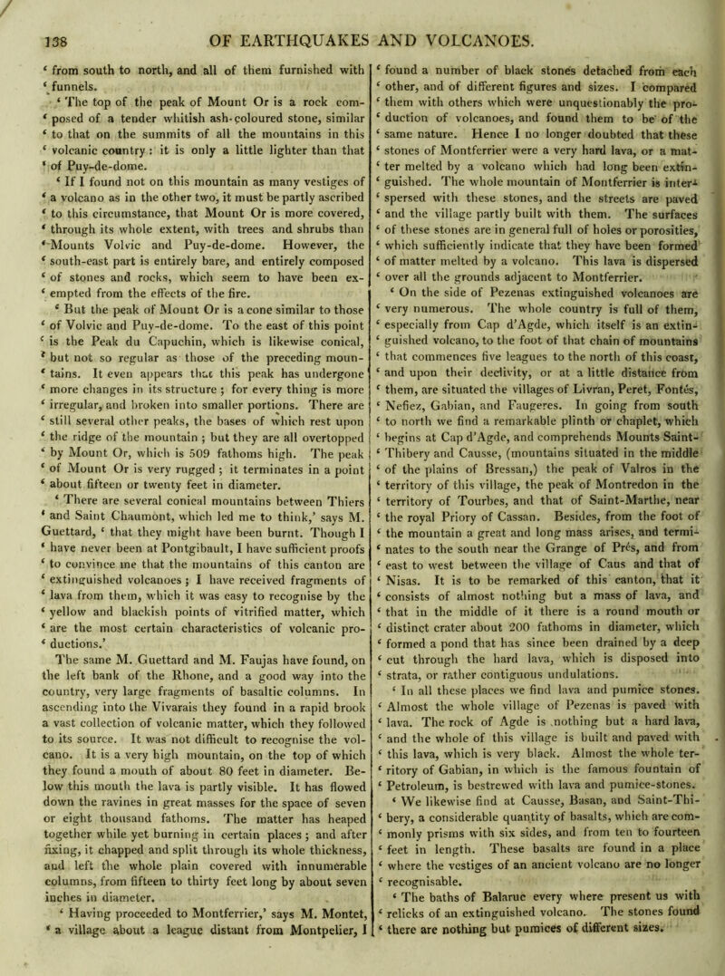 4 from south to north, and all of them furnished with 4 funnels. * The top of the peak of Mount Or is a rock com- 4 posed of a tender whitish ash-coloured stone, similar 4 to that on the summits of all the mountains in this 4 volcanic country : it is only a little lighter than that * of Puy-de-dome. 4 If I found not on this mountain as many vestiges of 4 a volcano as in the other two, it must be partly ascribed 4 to this circumstance, that Mount Or is more covered, 4 through its whole extent, with trees and shrubs than ^Mounts Volvic and Puy-de-dome. However, the 4 south-east part is entirely bare, and entirely composed 4 of stones and rocks, which seem to have been ex- ‘ empted from the effects of the fire. 4 But the peak of Mount Or is a cone similar to those 4 of Volvic and Puy-de-dome. To the east of this point c is the Peak du Capuchin, which is likewise conical, * but not so regular as those of the preceding moun- tains. It even appears that this peak has undergone 1 4 more changes in its structure ; for every thing is more 4 irregular, and broken into smaller portions. There are 4 still several other peaks, the bases of which rest upon 4 the ridge of the mountain ; but they are all overtopped ‘ by Mount Or, which is 509 fathoms high. The peak 4 of Mount Or is very rugged ; it terminates in a point 4 about fifteen or twenty feet in diameter. 4 There are several conical mountains between Thiers 4 and Saint Chaumont, which led me to think,’ says M. Guettard, 4 that they might have been burnt. Though I 4 have never been at Pontgibault, I have sufficient proofs 4 to convince me that the mountains of this canton are 4 extinguished volcanoes; I have received fragments of 4 lava from them, which it was easy to recognise by the 4 yellow and blackish points of vitrified matter, which 4 are the most certain characteristics of volcanic pro- 4 ductions.’ The same M. Guettard and M. Faujas have found, on the left bank of the Rhone, and a good way into the country, very large fragments of basaltic columns. In ascending into the Vivarais they found in a rapid brook a vast collection of volcanic matter, which they followed to its source. It was not difficult to recognise the vol- cano. It is a very high mountain, on the top of which they found a mouth of about 80 feet in diameter. Be- low this mouth the lava is partly visible. It has flowed down the ravines in great masses for the space of seven or eight thousand fathoms. The matter has heaped together while yet burning in certain places ; and after fixing, it chapped and split through its whole thickness, and left the whole plain covered with innumerable columns, from fifteen to thirty feet long by about seven inches in diameter. 4 Having proceeded to Montferrier,’ says M. Montet, 4 a village about a league distant from Montpelier, I 4 found a number of black stones detached from each 4 other, and of different figures and sizes. I compared 4 them with others which were unquestionably the pro- 4 duction of volcanoes, and found them to be'of the 4 same nature. Hence I no longer doubted that these 4 stones of Montferrier were a very hard lava, or a mat- 4 ter melted by a volcano which had long been extin- 4 guished. The whole mountain of Montferrier is inter-1 4 spersed with these stones, and the streets are paved 4 and the village partly built with them. The surfaces 4 of these stones are in general full of holes or porosities, 4 which sufficiently indicate that they have been formed 4 of matter melted by a volcano. This lava is dispersed 4 over all the grounds adjacent to Montferrier. 4 On the side of Pezenas extinguished volcanoes are 4 very numerous. The whole country is full of them, 4 especially from Cap d’Agde, which itself is an extin- 4 guished volcano, to the foot of that chain of mountains 4 that commences five leagues to the north of this coast, 4 and upon their declivity, or at a little distance from 4 them, are situated the villages of Livran, Peret, Fontes, 4 Nefiez, Gabian, and Faugeres. In going from south 4 to north we find a remarkable plinth or chaplet, which 4 begins at Cap d’Agde, and comprehends Mounts Saint- 4 Thibery and Causse, (mountains situated in the middle 4 of the plains of Bressan,) the peak of Valros in the 4 territory of this village, the peak of Montredon in the 4 territory of Tourbes, and that of Saint-Marthe, near 4 the royal Priory of Cassan. Besides, from the foot of 4 the mountain a great and long mass arises, and termi- 4 nates to the south near the Grange of Prés, and from 4 east to west between the village of Caus and that of 4 Nisas. It is to be remarked of this canton, that it 4 consists of almost nothing but a mass of lava, and 4 that in the middle of it there is a round mouth or 4 distinct crater about 200 fathoms in diameter, which 4 formed a pond that has since been drained by a deep 4 cut through the hard lava, which is disposed into 4 strata, or rather contiguous undulations. 4 In all these places we find lava and pumice stones. 4 Almost the whole village of Pezenas is paved with 4 lava. The rock of Agde is .nothing but a hard lava, 4 and the whole of this village is built and paved with 4 this lava, which is very black. Almost the whole ter- 4 ritory of Gabian, in which is the famous fountain of 4 Petroleum, is bestrewed with lava and pumice-stones. 4 We likewise find at Causse, Basan, and Saint-Thi- 4 bery, a considerable quantity of basalts, which are com- 4 monly prisms with six sides, and from ten to fourteen 4 feet in length. These basalts are found in a place 4 where the vestiges of an ancient volcano are no longer 4 recognisable. 4 The baths of Balaruc every where present us with 4 relicks of an extinguished volcano. The stones found 4 there are nothing but pumices of different sizes.