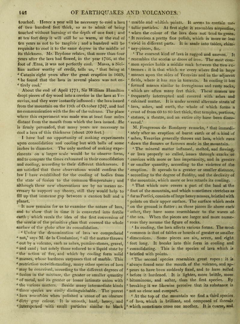 touched. Hence a year will be necessary to cool a lava of two hundred feet thick, so as to admit of being touched without burning at the depth of one foot ; and at ten feet deep it will still be so warm, at the end of ten years as not to be tangible ; and a hundred will be requisite to cool it to the same degree in the middle of its thickness. Mr. Brydone relates, that more than four years after the lava had flowed, in the year 17t»G, at the foot of Ætna, it was not perfectly cool. Massa, a Sici- lian author worthy of credit, tells us, ‘ that being at ( Catania eight years after the great eruption in 1G69, * he found that the lava in several places was not en- e tirely cool/ About the end of April 177L Sir William Hamilton dropt pieces of dry wood into a crevice in the lava at Ve- suvius, and they were instantly inflamed : the lava issued from the mountain on the 19th of October 1767? and had no communication with the fire of the volcano. The place where this experiment was made was at least four miles distant from the mouth from which the lava issued. He is firmly persuaded, that many years are necessary to cool a lava of this thickness (about 200 feet.) I have had no opportunity of making experiments upon consolidation and cooling but with balls of some inches in diameter. The only method of making expe- riments on a larger scale would be to observe lavas, and to compare the times exhausted in their consolidation and cooling, according to their différent thicknesses, i am satisfied that these observations would confirm the law I have established for the cooling of bodies from the state of fusion to the common Çèmperature ; and although these new observations are by no means ne- cessary to support my theory, still they would help to fill up that immense gap between a cannon ball and a planet. It now remains for us to examine the nature of lava, and to show that in time it is converted into fertile earth ; which recals the idea of the first conversion of the scoriae of the primitive glass that covered the -whole surface of the globe after its consolidation. ‘ Under the denomination of lava we comprehend ‘ not,’ says M. de la Condamine, £ all the matter thrown 1 out by a volcano, such as ashes, pumice-stones, gravel, * and sand ; but solely those reduced to a liquid state by ‘ the action of fire, and which by cooling form solid * masses, whose hardness surpasses that of marble. This ‘ restriction notwithstanding, many other species of lava ‘ may be conceived, according to the different degrees of ‘ fusion in the' mixture, the greater or smaller quantity ‘ of metal, and its greater or lesser intimate union with * the various matters. Beside many intermediate kinds * three species are easily distinguishable. The purest ‘ lava reseufbles when polished a stone of an obscure c dirty gray colour,. It is smooth, hard, heavy, and * interspersed with small particles similar to black £ marble and whitish points. It seems to contain me- • tallic particles. At first sight it resembles serpentine, ‘ when the colour of the lava does not tend to green. ‘ It receives a pretty fine polish, which is more or less c vivid in different parts. It is made into tables, cliim- ‘ ney-pieces, &c. f ‘ The coarsest kind of lava is rugged and uneven. It f resembles the scoriae or dross of iron. The most com- ‘ mon species holds a middle rank between the two ex- ‘ tremes : it is that which we every where find in large £ masses upon the sides of Vesuvius and in the adjacent ‘ fields, where it has run in torrents. In cooling it has ‘ formed masses similar to ferruginous and rusty rocks, ‘ which are often many feet thick. These masses are ‘ frequently interrupted and covered with ashes and ‘ calcined matter. It is under several alternate strata of ‘ lava, ashes, and earth, the whole of which forms a ‘ crust of from GO to 80 feet thick, that temples, porticos, ‘ statues, a theatre, and an entire city have been disco» £ vered.’ M. Fougeroux de Bondaroy remarks, £ that immedi- ‘ ately after an eruption of burnt earth or of a kind of ‘ ashes, Vesuvius generally throws out lava, which runs ‘ down the fissures or furrows made in the mountain. ‘ The mineral matter inflamed, melted, and flowing, ‘ or lava properly so called, issues through cracks or £ crevices with more or less impetuosity, and in greater ‘ or smaller quantity, according to the violence of the ‘ eruption. It spreads to a greater or smaller distance, £ according to the degree of fluidity, and the declivity of ‘ the mountain, which more or less retards its cooling. ‘ That which now covers a part of the land at the ‘ foot of the mountain, and which sometimes stretches as £ far as Portiei, consists of large heavy masses, bristled with ‘ points on their upper surface. The surface which rests £ on the ground is flatter : as these pieces lie above each £ other, they have some resemblance to the waves of- ‘ the sea. When the pieces are larger and more nume- £ rous they assume the figure of rocks. £ In cooling, the lava affects various forms. The most £ common is that of tables or boards of greater or smaller £ dimensions. Some pieces are six, seven, and eight £ feet long. It breaks into this form in cooling and £ consolidating. This is the species of lava which is £ bristled with points. £ The second species resembles great ropes : it is £ always found near the mouth of the volcano, and ap- £ pears to have been suddenly fixed, and to have rolled £ before it hardened. It is lighter, more brittle, more £ bituminous, and softer, than the first species. By ‘ breaking it we likewise perceive that its substance is £ not so close and compact. £ At the top of the mountain we find a third species £ of lava, which is brilliant, and composed of threads £ which sometimes cross one another. It is coarse, and