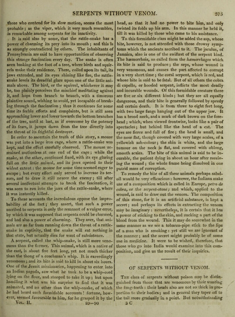 those who contend for its slow motion, seems the most probable ; as the viper, which it very much resembles, is remarkable among serpents for its inactivity. It is said also by some, that the rattle-snake has a power of charming its prey into its mouth ; and this is as strongly contradicted by others. The inhabitants of Pennsylvania are said to have opportunities of observing this strange fascination every day. The snake is often seen basking at the foot of a tree, where birds and squir- rels make their residence. There, coiled upon its tail, its jaws extended, and its eyes shining like fire, the rattle- snake levels its dreadful glare upon one of the little ani- mals above. The bird, or the squirrel, whichever it may be, too plainly perceives the mischief meditating against it, and hops from branch to branch, with a timorous plaintive sound, wishing to avoid, yet incapable of break- ing through the fascination ; thus it continues for some time its feeble efforts and complaints, but is still seen approaching lower and lower towards the bottom branches of the tree, until at last, as if overcome by the potency of its fears, it jumps down from the tree directly into the throat of its frightful destroyer. In order to ascertain the truth of this story, a mouse was put into a large iron cage, where a rattle-snake was kept, and the effect carefully observed. The mouse re- mained motionless at one end of the cage; while the snake, at the other, continued fixed, with its eye glaring full on the little animal, and its jaws opened to their widest extent : the mouse for some time seemed eager to escape ; but every effort only served to increase its ter- rors, and to draw it still nearer the enemy; till after several ineffectual attempts to break the fascination, it was seen to run into the jaws of the rattle-snake, where it was instantly killed. To these accounts the incredulous oppose the impro- bability of the fact ; they assert, that such a power ascribed to serpents is only the remnant of a vulgar error, by which it was supposed that serpents could be charmed, and had also a power of charming. They aver, that ani- mals are »o far from running down the throat of a rattle- snake in captivity, that the snake will eat nothing in that state, but actually dies for want of subsistence. A serpent, called the whip-snake, is still more veno- mous than the former. This animal, which is a native of the east, is about five feet long, yet not much thicker than the thong of a coachman’s whip. It is exceedingly venomous ; and its bite is said to kill in about six hours. One of the Jesuit missionaries, happening to enter into an Indian pagoda, saw what he took to be a whip-cord lying on the floor, and stooped to take it up ; but upon handling it what was his surprise to find that it was animated, and no other than the whip-snake, of which he had heard such formidable accounts ! fortune, how- ever, seemed favourable to him, for he grasped it by the Vor.. II. S9—90 head, so that it had no power to bite him, and only twisted its folds up his arm. In this manner he held it, till it was killed by those who came to his assistance. To this formidable class might be added the asp, whose bite, however, is not attended with those drowsy symp- toms which the ancients ascribed to it. The jaculus, of Jamaica, also is one of the swiftest of the serpent kind. The haemorrhois, so called from the hœmorrliages which its bite is said to produce ; the seps, whose wound is very venomous, and causes the part affected to corrupt in a very short time ; the coral serpent, which is red, and whose bite is said to be fatal. But of all others the cobra di capello, or hooded serpent, inflicts the most deadly and incurable wounds. Of this formidable creature there are five or six different kinds ; but they are all equally dangerous, and their bite is generally followed by speedy and certain death. It is from three to eight feet long, with two large fangs hanging out of the upper jaw. It has a broad neck, and a mark of dark brown on the fore- head ; which, when viewed frontwise, looks like a pair of spectacles ; but behind like the head of a cat. The eyes are fierce and full of fire; the head is small, and the nose flat, though covered with very large scales, of a yellowish ash-colour; the skin is white, and the large tumour on the neck is flat, and covered with oblong, smooth scales. The bite of this animal is said to be in- curable, the patient dying in about an hour after receiv- ing the wound ; the whole frame being dissolved in one putrid mass of corruption. To remedy the bite of all these animals perhaps salad- oil would be very efficacious : however, the Indians make use of a composition which is called in Europe, petro de cobra, or the serpent-stone ; and which, applied to the wound, is said to draw out the venom. The composition of this stone, for it is an artificial substance, is kept a secret ; and perhaps its effects in extracting the venom may be imaginary : nevertheless, it is certain that it has a power of sticking to the skin, and sucking a part of the blood from the wound. This it may do somewhat in the same manner as we see a tobacco-pipe stick to the lips of a man who is smoking : yet still we are ignorant of the manner ; and the secret might probably be of some use in medicine. It were to be wished, therefore, that those who go into India would examine into this com- position, and give us the result of their inquiries. OF SERPENTS WITHOUT VENOM. The class of serpents without poison may be distin- guished from those that are venomous by their wanting the fang-teeth : their heads also are not so thick in pro- portion to their bodies; and in general they taper off'to the tail more gradually in a point. But notwithstanding 3 C