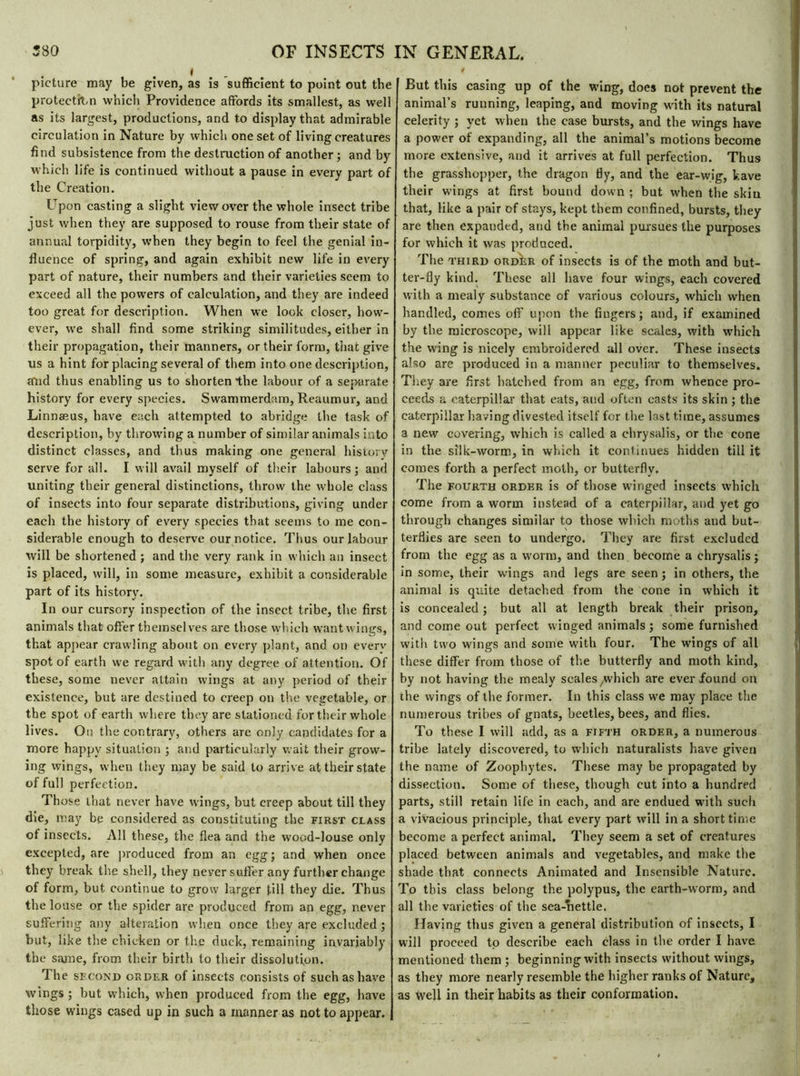 « picture may be given, as is sufficient to point out the protection which Providence affords its smallest, as well as its largest, productions, and to display that admirable circulation in Nature by which one set of living creatures find subsistence from the destruction of another ; and by which life is continued without a pause in every part of the Creation. Upon casting a slight view over the whole insect tribe just when they are supposed to rouse from their state of annual torpidity, when they begin to feel the genial in- fluence of spring, and again exhibit new life in every part of nature, their numbers and their varieties seem to exceed all the powers of calculation, and they are indeed too great for description. When we look closer, how- ever, we shall find some striking similitudes, either in their propagation, their manners, or their form, that give us a hint for placing several of them into one description, and thus enabling us to shorten the labour of a separate history for every species. Swammerdam, Reaumur, and Linnæus, have each attempted to abridge the task of description, by throwing a number of similar animals into distinct classes, and thus making one general history serve for all. I will avail myself of their labours; and uniting their general distinctions, throw the whole class of insects into four separate distributions, giving under each the history of every species that seems to me con- siderable enough to deserve our notice. Thus our labour will be shortened ; and the very rank in which an insect is placed, will, in some measure, exhibit a considerable part of its history. In our cursory inspection of the insect tribe, the first animals that offer themselves are those which want wings, that appear crawling about on every plant, and on everv spot of earth we regard with any degree of attention. Of these, some never attain wings at any period of their existence, but are destined to creep on the vegetable, or the spot of earth where they are stationed for their whole lives. On the contrary, others are only candidates for a more happy situation ; and particularly wait their grow- ing wings, when they may be said to arrive at their state of full perfection. Those that never have wings, but creep about till they die, may be considered as constituting the first class of insects. All these, the flea and the wood-louse only excepted, are produced from an egg; and when once they break the shell, they never suffer any further change of form, but continue to grow larger till they die. Thus the louse or the spider are produced from an egg, never suffering any alteration when once they are excluded ; but, like tire chicken or the duck, remaining invariably the same, from their birth to their dissolution. The second order of insects consists of such as have wings ; but which, when produced from the egg, have those wings cased up in such a manner as not to appear. But this casing up of the wing, does not prevent the animal’s running, leaping, and moving with its natural celerity ; yet when the case bursts, and the wings have a power of expanding, all the animal’s motions become more extensive, and it arrives at full perfection. Thus the grasshopper, the dragon fly, and the ear-wig, kave their wings at first bound down : but when the skiu that, like a pair of stays, kept them confined, bursts, they are then expanded, and the animal pursues the purposes for which it was produced. The third order of insects is of the moth and but- ter-fly kind. These all have four wings, each covered with a mealy substance of various colours, which when handled, comes off upon the fingers ; and, if examined by the microscope, will appear like scales, with which the wing is nicely embroidered all over. These insects also are produced in a manner peculiar to themselves. They are first batched from an egg, from whence pro- ceeds a caterpillar that eats, and often casts its skin ; the caterpillar having divested itself for the last time, assumes a new covering, which is called a chrysalis, or the cone in the silk-worm, in which it continues hidden till it comes forth a perfect moth, or butterfly. The fourth order is of those winged insects which come from a worm instead of a caterpillar, and yet go through changes similar to those which moths and but- terflies are seen to undergo. They are first excluded from the egg as a worm, and then become a chrysalis ; in some, their wings and legs are seen; in others, the animal is quite detached from the cone in which it is concealed ; but all at length break their prison, and come out perfect winged animals ; some furnished with two wings and some with four. The wings of all these differ from those of the butterfly and moth kind, by not having the mealy scales/which are ever found on the wings of the former. In this class we may place the numerous tribes of gnats, beetles, bees, and flies. To these I will add, as a fifth order, a numerous tribe lately discovered, to which naturalists have given the name of Zoophytes. These may be propagated by dissection. Some of these, though cut into a hundred parts, still retain life in each, and are endued with such a vivacious principle, that every part will in a short time become a perfect animal. They seem a set of creatures placed between animals and vegetables, and make the shade that connects Animated and Insensible Nature. To this class belong the polypus, the earth-worm, and all the varieties of the sea-nettle. Having thus given a general distribution of insects, I will proceed to describe each class in the order I have mentioned them ; beginning with insects without wings, as they more nearly resemble the higher ranks of Nature, as well in their habits as their conformation.