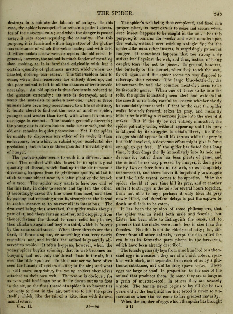 destroys in a minute the labours of an age. In this case, the spider is compelled to remain a patient specta- tor of the universal ruin ; and when the danger is passed away, it sets about repairing the calamity. For this purpose, it is furnished with a large store of the glutin- ous substance of which the web is made ; and with this, it either makes a new web, or repairs the old one. In general, however, the animal is much fonder of mending than making, as it is furnished originally with but a certain quantity of glutinous matter, which, when ex- hausted, nothing can renew. The time Seldom fails to come, when their reservoirs are entirely dried up, and the poor animal is left to all the chances of irretrievable necessity. An old spider is thus frequently reduced to the greatest extremity ; its web is destroyed, and it wants the materials to make a new one. But as these animals have been long accustomed to a life of shifting, it hunts about to find out the web of another spider, younger and weaker than itself, with whom it ventures to engage in combat. The invader generally succeeds ; the young one is driven out to make a new web, and the old one remains in quiet possession. Yet if the spider be unable to dispossess any other of its web, it then endeavours, for a while, to subsist upon accidental de- predation ; but in two or three months it inevitably dies of hunger. The garden-spider seems to work in a different man- ner. The method with this insect is to spin a great quantity of thread, which floating in the air in various directions, happens from its glutinous quality, at last to stick to some object near it, a lofty plant or the branch of a tree. The spider only wants to have one end of the line fast, in order to secure and tighten the other. It accordingly draws the line when thus fixed, and then by passing and repassing upon it, strengthens the thread in such a manner as to answer all its intentions. The first cord being thus stretched, the spider walks along a part of it, and there fastens another, and dropping from thence, fastens the thread to some solid body below, then climbs up again and begins a third, which it fastens by the same contrivance. When three threads are thus fixed, it forms a square, or something that very nearly resembles one, and in this the animal is generally ob- served to reside. It often happens, however, when the young spider begins spinning, that its web becomes too buoyant, and not only the thread floats in the air, but even the little spinster. In this manner we have often seen the threads of spiders floating in the air ; and what is still move surprising, the young spiders themselves attached to their own web. The reason is obvious; for as even gold itself may be so finely drawn out as to float in the air, so the finer thread of a spider is so buoyant as not only to float in the air, but also to lift the spider itself ; which, like the tail of a kite, rises with its own manufacture. Vol. II. 38S The spider’s web being thus completed, and fixed in a proper place, its next care.is to seize and secure what- ever insect happens to be caught in the toil. For this purpose, it remains for weeks and even months upon the watch, without ever catching a single fly ; for the spider,.like most other insects, is surprisingly patient of hunger. It sometimes happens that too strong a fly strikes itself against the web, and thus, instead of being caught, tears the net to pieces. In general, however, the butterfly or the hornet, when they touch the web, fly off again, and the spider seems no way disposed to interrupt their retreat. The large blue-bottle-fly, the ichneumon-fly, and the common meat-fly; seem to be its favourite game. When one of these strike into the toils, the spider is instantly seen alert and watchful at the mouth of its hole, careful to observe whether the fly be completely immeshed : if that be the case the spider walks leisurely forward, seizes its prey, and instantly kills it by instilling a venomous juice into the wound it makes. But if the fly be not entirely immeshed, the spider patiently waits, without appearing until its prey is fatigued by its struggles to obtain liberty; for if the ravager should appear in all his terrors while the prey is but half involved, a desperate effort might give it force enough to get free. If the spider has fasted for a long time, it then drags the fly immediately into its hole and devours it; but if there has been plenty of game, and the animal be no way pressed by hunger, it then gives the fly two or three turns in its web, so as completely to immesh it, and there leaves it impotently to struggle until the little tyrant comes to its appetite, WThy the spider should at one time kill its prey, and at another suffer it to struggle in the toils for several hours together, I am not able to say ; perhaps it only likes its prey newly killed, and therefore delays to put the captive to death until it is to be eaten. It has been the opinion of some philosophers, that the spider was in itself both male and female ; but Lister has been able to distinguish the sexes, and to perceive that the males were much less in size than the females. But this is not the chief peculiarity ; for, dif- ferent from all other animals, except the fish called the ray, it has its formative parts placed in the fore-arms, which have been already described. The female generally lays from nine hundred to a thou- sand eggs in a season ; they are of a bluish colour, spec- kled with black, and separated from each other by a glu- tinous substance, not unlike frog spawn water. These eggs are large or small in proportion to the size of the animal that produces them. In some they are as large as a grain of mustard-seed ; in others they are scarcely visible. The female never begins to lay till she be two years old at the least, and her first brood is never so nu- merous as when she has come to her greatest maturity. When the number of eggs which the spider has brought 3 D 89—90