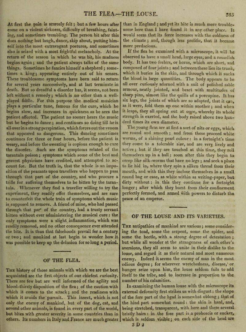 THE FLEA.—THE LOUSE. At first the pain is scarcely felt ; but a few hours after come on a violent sickness, difficulty of breathing, faint- ing, and sometimes trembling. The person bit after this does nothing but laugh, dance, skip about, putting him- self into the most extravagant postures, and sometimes also is seized with a most frightful melancholy. At the return of the season in which he was bit, his madness begins again ; and the patient always talks of the same things. Sometimes he fancies himself a shepherd ; some- times a king; appearing entirely out of his senses. These troublesome symptoms have been said to return for several years successively, and at last terminate in death. But so dreadful a disorder has, it seems, not been left without a remedy ; which is no other than a well- played fiddle. For this purpose the medical musician plays a particular tune, famous for the cure, which he begins slow, and increases in quickness as he sees the patient affected. The patient no sooner hears the music but he begins to dance ; and continues so doing till he is all over in a strong perspiration, which forces out the venom that appeared so dangerous. This dancing sometimes continues for three or four hours, before the patient is weary, and before the sweating is copious enough to cure the disorder. Such are the symptoms related of the tarantula poison ; symptoms which some of the best and gravest physicians have credited, and attempted to ac- count for. But the truth is, that the whole is an impo- sition of the peasants upon travellers who happen to pass through that part of the country, and who procure a trifle for suffering themselves to be bitten by the taran- tula. Whenever they find a traveller willing to try the experiment, they readily offer themselves, and are sure to counterfeit the whole train of symptoms which music is supposed to remove. A friend of mine, who had passed through that par* of the country, had a trusty servant bitten without ever administering the musical cure : the only symptoms were a slight inflammation, which was readily removed, and no other consequence ever attended the bite. It is thus that falsehoods prevail for a century or two ; and mankind at last begin to wonder how it was possible to keep up the delusion for so long a period. OF THE FLEA. The history of those animals with which we are the best acquainted are the first objects of our chiefest curiosity. There are few but are well informed of the agility and blood-thirsty disposition of the flea; of the caution with which it comes to the attack; and the readiness with which it avoids the pursuit. This insect, which is not only the enemy of mankind, but of the dog, cat, and several other animals, is found in every part of the world, but bites with greater severity in some countries than in others. Its numbers in Italy and France are much greater 3 So than in England ; and yet its bite is much more trouble- some here than I have found it in any other place. It would seem that its force increases with the coldness of the climate ; and, though less prolific, that it became more predacious. If the flea be examined with a microscope, it will be observed to have a small head, large eyes, and a roundish body. It has two feelers, or horns, which are short, and composed of four joints ; and between these lies its trunk, which it buries in the skin, and through which it sucks the blood in large quantities. The body appears to be all over curiously adorned with a suit of polished sable armour, neatly jointed, and beset with multitudes of sharp pins, almost like the quills of a porcupine. It has six legs, the joints of which are so adapted, that it can, as it were, fold them up one within another ; and when it leaps, they all spring out at once, whereby its whole strength is exerted, and the body raised above two hun- dred times its own diameter. The young fleas are at first a sort of nits or eggs, which are round and smooth ; and from these proceed white worms, of a shining pearl colour: in a fortnight’s time they come to a tolerable size, and are very lively and active ; but if they are touched at this time, they roll themselves up in a ball : soon after this they begin to creep like silk-worms that have no legs ; and seek a place to lie hid in, where they spin a silken thread from their mouth, and with this they inclose themselves in a small round bag or case, as white within as writing-paper, but dirty without : in this they continue for a fortnight longer ; after which they burst from their confinement perfectly formed, and armed with powers to disturb the peace of an emperor. OF THE LOUSE AND ITS VARIETIES. The antipathies of mankind are various ; some consider- ing the toad, some the serpent, some the spider, and some the beetle, with a strong degree of detestation ; but while all wonder at the strangeness of each other’s aversions, they all seem to unite in their dislike to the louse, and regard it as their natural and most nauseous enemy. Indeed it seems the enemy of man in the most odious degree ; for wherever wretchedness, disease,' or hunger seize upon him, the louse seldom fails to add itself to tire tribe, and to increase in proportion to the number of his calamities. In examining the human louse with the microscope its external deformity first strikes us with disgust : the shape of the fore part of the head is somewhat oblong ; that of the hind part somewhat round: the skin is hard, and, being stretched, transparent, with here and there several bristly hairs : in the fore part is a proboscis or sucker, which is seldom visible ; on each side of the head are 3 D 2