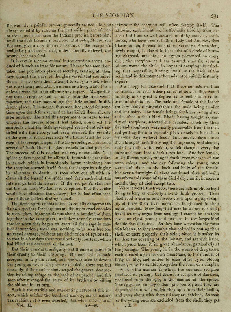 the wound : a painful tumour generally ensued; but he always cured it by rubbing the part with a piece of iron or stone, as he had seen the Indians practise before him, until the flesh became insensible. But Seba, Moore, and Bosman, give a very different account of the scorpion’s malignity ; and assert that, unless speedily relieved, the wound becomes fatal. It is certain that no animal in the creation seems en- dued with such an irascible nature. I have often seen them taken and put into a place of security, exerting all their rage against the sides of the glass vessel that contained them. I have seen them attempt to sting a stick when put near them ; and attack a mouse or a frog, while those animals were far from offering any injury. Maupertuis put three scorpions and a mouse into the same vessel together, and they soon stung the little animal in dif- ferent places. The mouse, thus assaulted, stood for some time upon the defensive, and at last killed them all, one after another. He tried this experiment, in order to see, whether the mouse, after it had killed, would eat the scorpions ; but the little quadruped seemed entirely sa- tisfied with the victory, and even survived the severity of the wounds it had received : Wolkamer tried the cou- rage of the scorpion against the large spider, and inclosed several of both kinds in glass vessels for that purpose. The success of this combat was very remarkable. The spider at first used all its efforts to immesh the scorpion in its web, which it immediately began spinning; but the scorpion rescued itself from the danger by stinging its adversary to death ; it soon after cut off’ with its claws all the legs of the spider, and then sucked all the internal parts at its leisure. If the scorpion’s skin had not been so hard, Wolkamer is of opinion that the spider would have obtained the victory ; for he had often seen one of these spiders destroy a toad. The fierce spirit of this animal is equally dangerous to its own species ; for scorpions are the most cruel enemies to each other. Maupertuis put about a hundred of them together in the same glass ; and they scarcely came into contact when they began to exert all their rage in mu- tual destruction ; there was nothing to be seen but one universal carnage, without any distinction of age or sex ; so that in a few days there remained only fourteen, which had killed and devoured all the rest. But their unnatural malignity is still more apparent in their cruelty to their offspring. He enclosed a female scorpion in a glass vessel, and she was seen to devour her young as fast as they were excluded ; there was but one only of Ihe number that escaped the general destruc- tion by taking refuge on the back of its parent ; and this soon after revenged the cause of its brethren by killing the old one in its turn. Such is the terrible and unrelenting nature of this in- sect, which neither the bonds of society, nor of nature, caa reclaim ; it is even asserted, that when driven to an 391 extremity the scorpion will often destroy itself. The following experiment was ineffectually tried by Maupcr- tuis : but I am so well assured of it by many eye-wit- nesses, \vho have seen it both in Italy and America, that I have no doubt remaining of its veracity : A scorpion, newly caught, is placed in the midst of a circle of burn- ing charcoal, and thus an egress prevented on every side ; the scorpion, as I am assured, runs for about a minute round the circle, in hopes of escaping; but find- ing that impossible, it stings itself on the back of the head, and in this manner the undaunted suicide instantly expires. It is happy for mankind that these animals are thus destructive to each other ; since otherwise they would multiply in so great a degree as to render some coun- tries uninhabitable. The male and female of this insect are very easily distinguishable ; the male being smaller and less hairy. The female brings forth her young alive, and perfect in their kind. Rhedi, having bought a quan- tity of scorpions, selected the females, which by their size and roughness were easily perceivable from the rest, and putting them in separate glass vessels he kept them for some days without food. In about five days one of them brought forth thirty-eight young ones, well shaped, and of a milk-white colour, which changed every day more and more into a dark rusty hue. Another female, in a different vessel, brought forth twenty-seven of the same colour : and the day following the young ones seemed all fixed to the back and belly of the female. For near a fortnight all these continued alive and well ; but afterwards some of them died daily : until, in about a month, they all died except two. Were it worth the trouble, these animals might be kept living as long as curiosity should think proper. Their chief food is worms and insects ; and upon a proper sup- ply of these their lives might be lengthened to their natural extent. How long that may be we are not told ; but if we may argue from analogy it cannot be less than seven or eight years ; and perhaps in the larger kind double that duration. As they have somewhat the form of a lobster, so they resemble that animal in casting their shell, or more properly their skin ; since it is softer by far than the covering of the lobster, and set with hairs, which grow from it in great abundance, particularly at the joinings. The young lie in the womb of the parent, each covered up in its own membrane, to the number of forty or fifty, and united to each other by an oblong thread, so as to exhibit altogether the form of a chaplet. Such is the manner in which the common scorpion produces its young ; but there is a scorpion of America, produced from the egg, in the manner of the spider. The eggs are no larger than pin-points ; and they are deposited in a web w'hich they spin from their bodies, and carry about with them till they are hatched. As soon i as the young ones are excluded from the shell, they g.et