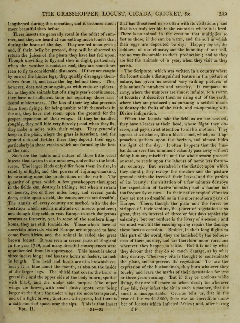lengthened during this operation, and it becomes much more beautiful than before. These insects are generally vocal in the midst of sum- mer, and they are heard at sun-setting much louder than during the heats of the day. They are fed upon grass ; and, if their belly be pressed, they will be observed to return the juices of the plants they have last fed upon. Though unwilling to fly, and slow in flight, particularly when the weather is moist or cool, they are sometimes seen to fly to considerable distances. If they are caught by one of the hinder legs, they quickly disengage them- selves from it, and leave the leg behind them. This, however, does not grow again, as witli crabs or spiders ; for as they are animals but of a single year’s continuance, they have not sufficient time for repairing those acci- dental misfortunes. The loss of their leg also prevents them from flying; for being unable to lift themselves in the air, they have not room upon the ground for the proper expansion of their wings. If they be handled roughly, they will bite very fiercely ; and when they fly, they make a noise with their wings. They generally keep in the plain, where the grass is luxuriant, and the ground rich and fertile : there they deposit their eggs, particularly in those cracks which are formed by the heat of the sun. Such are the habits and nature of those little vocal insects that swarm in our meadows, and enliven the land- scape. The larger kinds only differ from them in size, in rapidity of flight, and the powers of injuring mankind, by swarming upon the productions of the earth. The quantity of grass which a few grasshoppers that sport in the fields can destroy is trifling ; but when a swarm of locusts, two or three miles long, and several yards deep, settle upon a field, the consequences are dreadful. The annals of every country are marked with the de- vastation which such a multitude of insects produces ; and though they seldom visit Europe in such dangerous swarms as formerly, yet, in some of the southern king- koms, they are still formidable. Those which have at uncertain intervals visited Europe are supposed to have come from Africa, and the animal is called the great brown locust. It was seen in several parts of England in the year 1748, and many dreadful consequences were apprehended from its appearance. This insect is about three inches long ; and has twô horns or feelers, an inch in length. The head and horns are of a brownish co- lour ; it is blue about the mouth, as also on the inside of the larger legs. The shield that covers the back is greenish ; and the tipper side of the body brown, spotted with black, and the under side purple. The upper wings are brown, with small dusky spots, one being larger at the tips ; the under wings are more transparent, and of a light brown, tinctured with green, but there is a dark cloud of spots near the tips. This is that insect Vol. II. 91—92 that has threatened us so often with its visitations ; and that is so truly terrible in the countries where it is bred. There is no animal in the creation that multiplies so fast as these, if the sun be warm, and the soil in which their eggs are deposited be dry. Happily foj us, the coldness of our climate, and the humidity of our soil, are no way favourable to their production ; and as they are but the animals of a year, when they visit us they perish. The Scripture, which was written in a country where the locust made a distinguished feature in the picture of nature, has given us several very striking pictures of this animal’s numbers and rapacity. It compares an army, where the numbers are almost infinite, to a swarm of locusts : it describes them as rising out of the earth, where they are produced ; as pursuing a settled march to destroy the fruits of the earth, and co-operating with Divine indignation. When the locusts take the field, as wre are assured, they have a leader at their head, whose flight they ob- serve, and pay a strict attention to all his motions. They appear at a distance, like a black cloud, which, as it ap- proaches, gathers upon the horizon, and almost hides the light of the day. It often happens that the hus- bandman sees this imminent calamity pass away without doing him any mischief ; and the whole swarm proceed onward, to settle upon the labours of some less fortun- ate country. But wretched is the district upon which they alight ; they ravage the meadow and the pasture ground ; strip the trees of their leaves, and the garden of its beauty : the visitation of a few minutes destroys the expectation of twelve months ; and a famine but too frequently ensues. In their native tropical climates they are not so dreadful as in the more southern parts of Europe. There, though the plain and the forest be stripped of their verdure, the power of vegetation is so great, that an interval of three or four days repairs the calamity : but our verdure is the livery of a season ; and we must wait till the ensuing spring repairs the damage these locusts occasion. Besides, in their long flights to this part of the world, they are famished by the tedious- ness of their journey, and are therefore more voracious wherever they happen to settle. But it is not by what they devour that they do so much damage, as by what they destroy. Their very bite is thought to contaminate the plant, and to prevent its vegetation. To use the expression of the husbandman, they burn whatever they touch ; and leave the marks of their devastation for two or three years ensuing. But if they be noxious while living, they are still more so when dead ; for wherever they fall, they infect the air in such a manner, that the smell is insupportable. Orosius tells us, that in the year of the world 3800, there was an incredible num- ber of locusts which infected Africa: and, after having 3 F