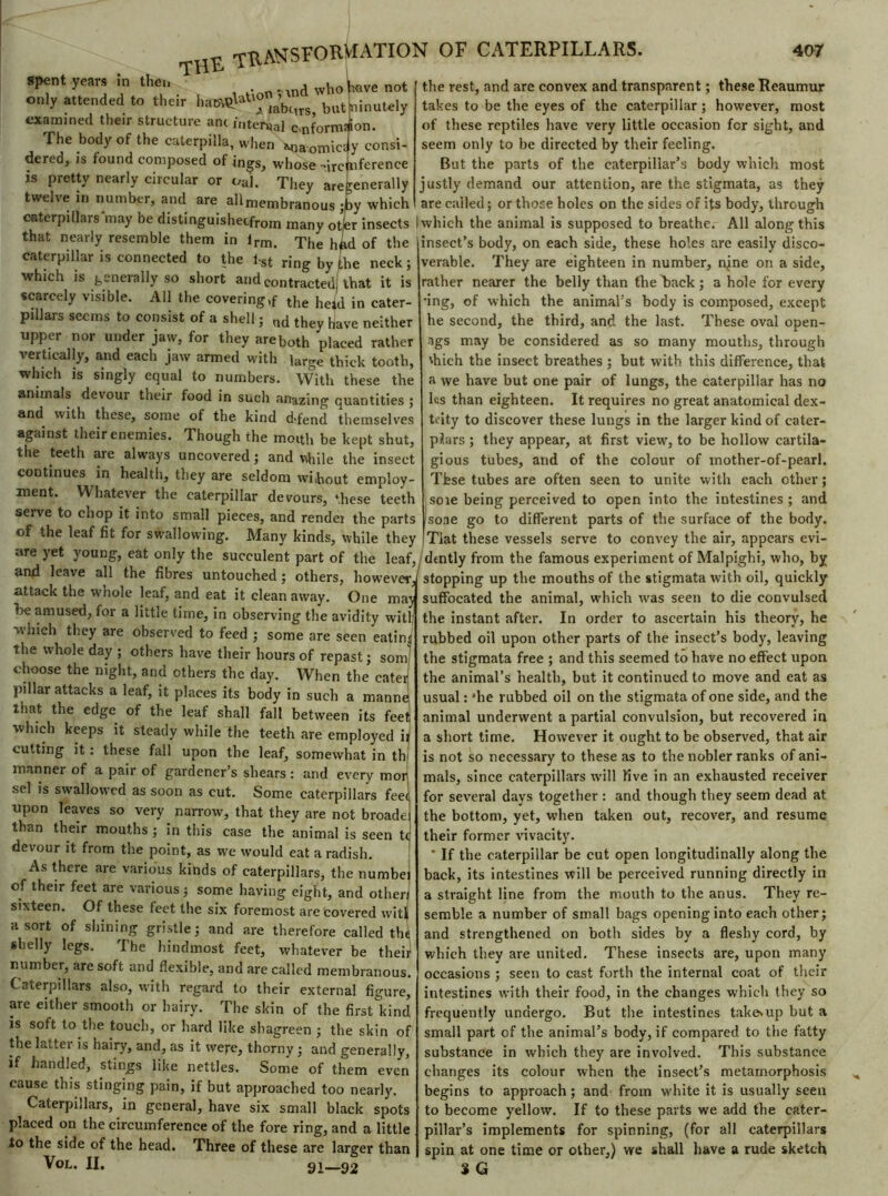 T- , n\,t\onnnd who have the«r hatM»™-' . but ninu spent years in then « ^nd who have not only attended to their ham^aUo ^^ but ninutely examined their structure anc internal cnfornufion. The body of the caterpilla, when Mia omic£ y consi- dered, is found composed of ings, whose-ircuference is pretty nearly circular or oaI. They aregenerally twelve in number, and are all membranous ;by which the rest, and are convex and transparent ; these Reaumur takes to be the eyes of the caterpillar ; however, most of these reptiles have very little occasion for sight, and seem only to be directed by their feeling. But the parts of the caterpillar’s body which most justly demand our attention, are the stigmata, as they are called; or those holes on the sides of its body, through c«terpiilars may be distinguishecfrom many otfer insects ! which the animal is supposed to breathe. All along this that nearly resemble them in lrm. The hfid of the insect’s body, on each side, these holes are easily disco- caterpillar is connected to the f-st ring by the neck ; verable. They are eighteen in number, nine on a side. which is generally so short and contracted, that it is scarcely visible. All the covering ,f the held in cater- pdlars seems to consist of a shell ; nd they have neUher upper nor under jaw, for they are both placed rather vertically, and each jaw armed with large thick tooth, which is singly equal to numbers. With these the animals devour their food in such anazing quantities ; and with these, some of the kind d-fend themselves against their enemies. Though the moith be kept shut, the teeth are always uncovered; and while the insect continues in health, they are seldom wihout employ- ment. Whatever the caterpillar devours, these teeth serve to chop it into small pieces, and render the parts of the leaf fit for swallowing. Many kinds, while they rather nearer the belly than thediack; a hole for every *ing, of which the animal’s body is composed, except he second, the third, and the last. These oval open- ngs may be considered as so many mouths, through \hich the insect breathes ; but with this difference, that a we have but one pair of lungs, the caterpillar has no l«s than eighteen. It requires no great anatomical dex- teity to discover these lungs in the larger kind of cater- pilars ; they appear, at first view, to be hollow cartila- gious tubes, and of the colour of mother-of-pearl. Tfese tubes are often seen to unite with each other ; soie being perceived to open into the intestines ; and sone go to different parts of the surface of the body. Tlat these vessels serve to convey the air, appears evi- are yet young, eat only the succulent part of the leaf, dtntly from the famous experiment of Malpighi, who, by and leave all the fibres untouched; others, howeverJ stopping up the mouths of the stigmata with oil, quickly attack the whole leaf, and eat it clean away. One maw suffocated the animal, which rvas seen to die convulsed be amused, for a little time, in observing the avidity witl; ' ' '  T 1 vviiich they are observed to feed ; some are seen eatinj the whole day ; others have their hours of repast ; soiuj choose the night, and others the day. When the cater pillar attacks a leaf, it places its body in such a manne that the edge of the leaf shall fall between its feet which keeps it steady while the teeth are employed ir cutting it : these fall upon the leaf, somewhat in th manner of a pair of gardener’s shears : and every mor sel is swallowed as soon as cut. Some caterpillars fee< upon leaves so very narrow, that they are not broade than their mouths ; in this case the animal is seen devour it from the point, as we would eat a radish. As there are various kinds of caterpillars, the numbei of their feet are various; some having eight, and other! sixteen. Of these feet the six foremost are covered witl a sort of shining gristle; and are therefore called the shelly legs. The hindmost feet, whatever be their number, are soft and flexible, and are called membranous. Caterpillars also, with regard to their external figure, are either smooth or hairy. The skin of the firsEkind is soft to the touch, or hard like shagreen ; the skin of the lattci is hairy, and, as it were, thorny ; and generally, if handled, stings like nettles. Some of them even cause this stinging pain, if but approached too nearly. Caterpillars, in genera], have six small black spots placed on the circumference of the fore ring, and a little to the side of the head. Three of these are larger than Vol. II. 91—92 the instant after. In order to ascertain his theory, he rubbed oil upon other parts of the insect’s body, leaving the stigmata free ; and this seemed to have no effect upon the animal’s health, but it continued to move and eat as usual : *he rubbed oil on the stigmata of one side, and the animal underwent a partial convulsion, but recovered in a short time. However it ought to be observed, that air is not so necessary to these as to the nobler ranks of ani- mals, since caterpillars will live in an exhausted receiver for several days together : and though they seem dead at the bottom, yet, when taken out, recover, and resume their former vivacity. ' If the caterpillar be cut open longitudinally along the back, its intestines will be perceived running directly in a straight line from the mouth to the anus. They re- semble a number of small bags opening into each other; and strengthened on both sides by a fleshy cord, by which they are united. These insects are, upon many occasions ; seen to cast forth the internal coat of their intestines with their food, in the changes which they so frequently undergo. But the intestines takesup but a small part of the animal’s body, if compared to the fatty substance in which they are involved. This substance changes its colour when the insect’s metamorphosis begins to approach ; and from white it is usually seen to become yellow. If to these parts we add the cater- pillar’s implements for spinning, (for all caterpillars spin at one time or other,) we shall have a rude sketch 3 G