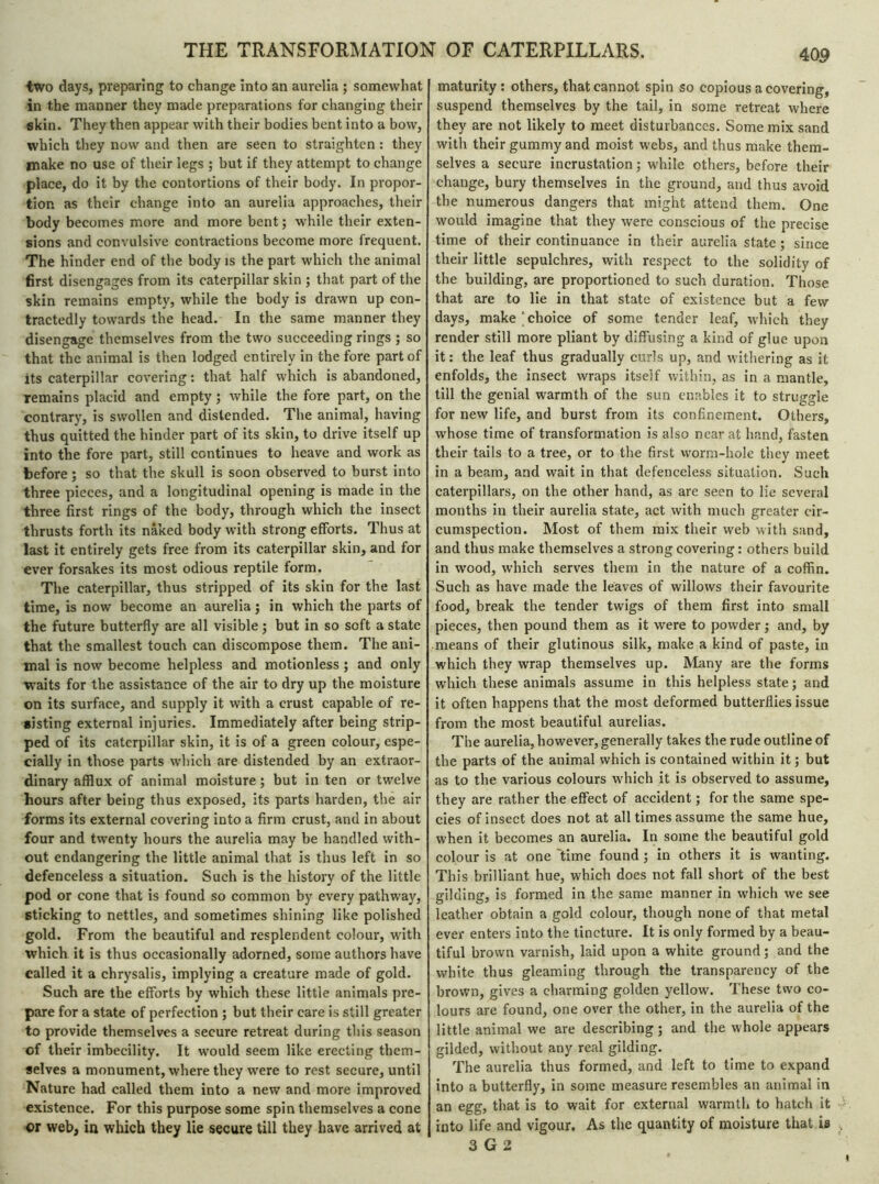 two days, preparing to change into an aurelia ; somewhat in the manner they made preparations for changing their skin. They then appear with their bodies bent into a bow, which they now and then are seen to straighten : they make no use of their legs ; but if they attempt to change place, do it by the contortions of their body. In propor- tion as their change into an aurelia approaches, their body becomes more and more bent ; while their exten- sions and convulsive contractions become more frequent. The hinder end of the body is the part which the animal first disengages from its caterpillar skin ; that part of the skin remains empty, while the body is drawn up con- tractedly towards the head. In the same manner they disengage themselves from the two succeeding rings ; so that the animal is then lodged entirely in the fore part of its caterpillar covering : that half which is abandoned, remains placid and empty ; while the fore part, on the contrary, is swollen and distended. The animal, having thus quitted the hinder part of its skin, to drive itself up into the fore part, still continues to heave and work as before ; so that the skull is soon observed to burst into three pieces, and a longitudinal opening is made in the three first rings of the body, through which the insect thrusts forth its naked body with strong efforts. Thus at last it entirely gets free from its caterpillar skin, and for ever forsakes its most odious reptile form. The caterpillar, thus stripped of its skin for the last time, is now become an aurelia ; in which the parts of the future butterfly are all visible ; but in so soft a state that the smallest touch can discompose them. The ani- mal is now become helpless and motionless ; and only waits for the assistance of the air to dry up the moisture on its surface, and supply it with a crust capable of re- sisting external injuries. Immediately after being strip- ped of its caterpillar skin, it is of a green colour, espe- cially in those parts which are distended by an extraor- dinary afflux of animal moisture ; but in ten or twelve hours after being thus exposed, its parts harden, the air forms its external covering into a firm crust, and in about four and twenty hours the aurelia may be handled with- out endangering the little animal that is thus left in so defenceless a situation. Such is the history of the little pod or cone that is found so common by every pathway, sticking to nettles, and sometimes shining like polished gold. From the beautiful and resplendent colour, with which it is thus occasionally adorned, some authors have called it a chrysalis, implying a creature made of gold. Such are the efforts by which these little animals pre- pare for a state of perfection ; but their care is still greater to provide themselves a secure retreat during this season of their imbecility. It would seem like erecting them- selves a monument, where they were to rest secure, until Nature had called them into a new and more improved existence. For this purpose some spin themselves a cone or web, in which they lie secure till they have arrived at maturity: others, that cannot spin so copious a covering, suspend themselves by the tail, in some retreat where they are not likely to meet disturbances. Some mix sand with their gummy and moist webs, and thus make them- selves a secure incrustation ; while others, before their change, bury themselves in the ground, and thus avoid the numerous dangers that might attend them. One would imagine that they were conscious of the precise time of their continuance in their aurelia state ; since their little sepulchres, with respect to the solidity of the building, are proportioned to such duration. Those that are to lie in that state of existence but a few days, make choice of some tender leaf, which they render still more pliant by diffusing a kind of glue upon it: the leaf thus gradually curls up, and withering as it enfolds, the insect wraps itself within, as in a mantle, till the genial warmth of the sun enables it to struggle for new life, and burst from its confinement. Others, whose time of transformation is also near at hand, fasten their tails to a tree, or to the first worm-hole they meet in a beam, and wait in that defenceless situation. Such caterpillars, on the other hand, as are seen to lie several months in their aurelia state, act with much greater cir- cumspection. Most of them mix their web with sand, and thus make themselves a strong covering : others build in wood, which serves them in the nature of a coffin. Such as have made the leaves of willows their favourite food, break the tender twigs of them first into small pieces, then pound them as it were to powder ; and, by means of their glutinous silk, make a kind of paste, in which they wrap themselves up. Many are the forms which these animals assume in this helpless state; and it often happens that the most deformed butterflies issue from the most beautiful aurelias. The aurelia, however, generally takes the rude outline of the parts of the animal which is contained within it; but as to the various colours which it is observed to assume, they are rather the effect of accident ; for the same spe- cies of insect does not at all times assume the same hue, when it becomes an aurelia. In some the beautiful gold colour is at one 'time found ; in others it is wanting. This brilliant hue, which does not fall short of the best gilding, is formed in the same manner in which we see leather obtain a gold colour, though none of that metal ever enters into the tincture. It is only formed by a beau- tiful brown varnish, laid upon a white ground ; and the white thus gleaming through the transparency of the brown, gives a charming golden yellow. These two co- lours are found, one over the other, in the aurelia of the little animal we are describing ; and the whole appears gilded, without any real gilding. The aurelia thus formed, and left to time to expand into a butterfly, in some measure resembles an animal in an egg, that is to wait for external warmth to hatch it into life and vigour. As the quantity of moisture that is 3 G 2