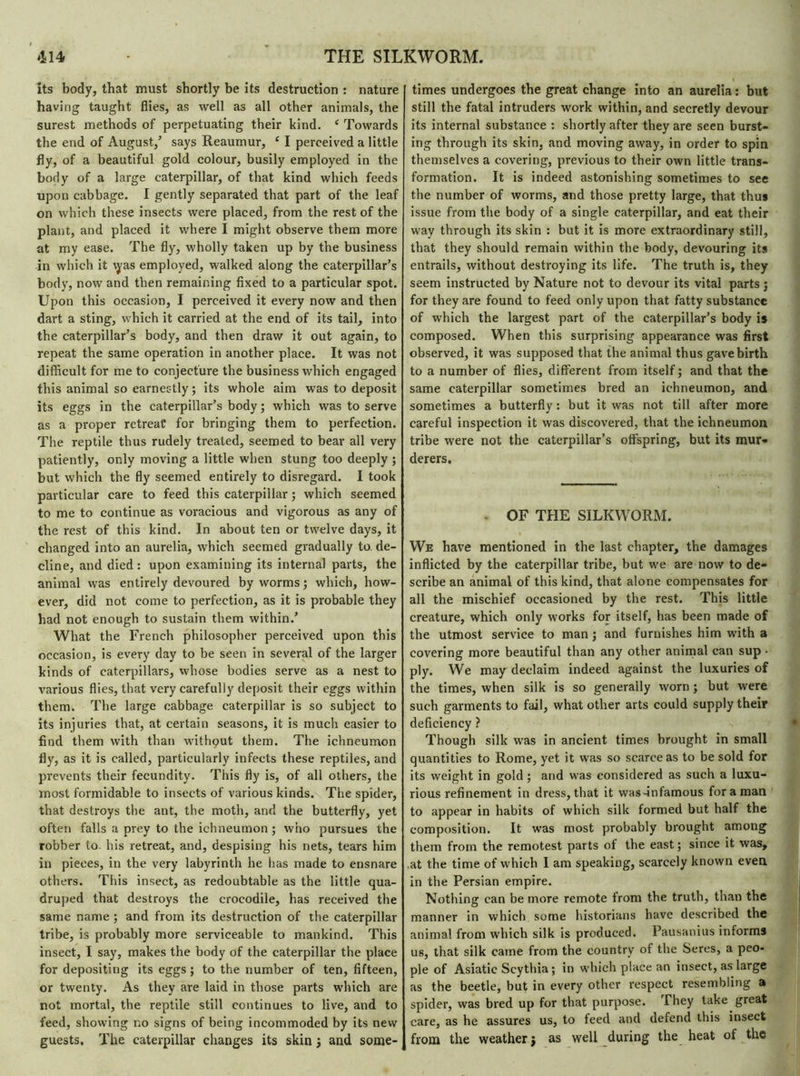 its body, that must shortly be its destruction : nature having taught flies, as well as all other animals, the surest methods of perpetuating their kind. ‘ Towards the end of August/ says Reaumur, e I perceived a little fly, of a beautiful gold colour, busily employed in the body of a large caterpillar, of that kind which feeds upon cabbage. I gently separated that part of the leaf on which these insects were placed, from the rest of the plant, and placed it where I might observe them more at my ease. The fly, wholly taken up by the business in which it \yas employed, walked along the caterpillar’s body, now and then remaining fixed to a particular spot. Upon this occasion, I perceived it every now and then dart a sting, which it carried at the end of its tail, into the caterpillar’s body, and then draw it out again, to repeat the same operation in another place. It was not difficult for me to conjecture the business which engaged this animal so earnestly ; its whole aim was to deposit its eggs in the caterpillar’s body; which was to serve as a proper retreat* for bringing them to perfection. The reptile thus rudely treated, seemed to bear all very patiently, only moving a little when stung too deeply ; but which the fly seemed entirely to disregard. I took particular care to feed this caterpillar ; which seemed to me to continue as voracious and vigorous as any of the rest of this kind. In about ten or twelve days, it changed into an aurelia, which seemed gradually to. de- cline, and died : upon examining its internal parts, the animal was entirely devoured by worms ; which, how- ever, did not come to perfection, as it is probable they had not enough to sustain them within.’ What the French philosopher perceived upon this occasion, is every day to be seen in several of the larger kinds of caterpillars, whose bodies serve as a nest to various flies, that very carefully deposit their eggs within them. The large cabbage caterpillar is so subject to its injuries that, at certain seasons, it is much easier to find them with than without them. The ichneumon fly, as it is called, particularly infects these reptiles, and prevents their fecundity. This fly is, of all others, the most formidable to insects of various kinds. The spider, that destroys the ant, the moth, and the butterfly, yet often falls a prey to the ichneumon ; who pursues the robber to. his retreat, and, despising his nets, tears him in pieces, in the very labyrinth he has made to ensnare others. This insect, as redoubtable as the little qua- druped that destroys the crocodile, has received the same name ; and from its destruction of the caterpillar tribe, is probably more serviceable to mankind. This insect, I say, makes the body of the caterpillar the place for depositing its eggs ; to the number of ten, fifteen, or twenty. As they are laid in those parts which are not mortal, the reptile still continues to live, and to feed, showing no signs of being incommoded by its new guests. The caterpillar changes its skin ; and some- times undergoes the great change into an aurelia : but still the fatal intruders work within, and secretly devour its internal substance : shortly after they are seen burst- ing through its skin, and moving away, in order to spin themselves a covering, previous to their own little trans- formation. It is indeed astonishing sometimes to see the number of worms, and those pretty large, that thus issue from the body of a single caterpillar, and eat their way through its skin : but it is more extraordinary still, that they should remain within the body, devouring its entrails, without destroying its life. The truth is, they seem instructed by Nature not to devour its vital parts ; for they are found to feed only upon that fatty substance of which the largest part of the caterpillar’s body is composed. When this surprising appearance was first observed, it was supposed that the animal thus gave birth to a number of flies, different from itself ; and that the same caterpillar sometimes bred an ichneumon, and sometimes a butterfly : but it was not till after more careful inspection it was discovered, that the ichneumon tribe were not the caterpillar’s offspring, but its mur- derers. ■ OF THE SILKWORM. We have mentioned in the last chapter, the damages inflicted by the caterpillar tribe, but we are now to de- scribe an animal of this kind, that alone compensates for all the mischief occasioned by the rest. This little creature, which only works for itself, has been made of the utmost service to man ; and furnishes him with a covering more beautiful than any other animal can sup • ply. We may declaim indeed against the luxuries of the times, when silk is so generally worn ; but were such garments to fail, what other arts could supply their deficiency ? Though silk was in ancient times brought in small quantities to Rome, yet it was so scarce as to be sold for its weight in gold ; and was considered as such a luxu- rious refinement in dress, that it was-infamous for a man to appear in habits of which silk formed but half the composition. It was most probably brought among them from the remotest parts of the east ; since it was, .at the time of which I am speaking, scarcely known even in the Persian empire. Nothing can be more remote from the truth, than the manner in which some historians have described the animal from which silk is produced. Pausanius informs us, that silk came from the country of the Seres, a peo- ple of Asiatic Scythia ; in which place an insect, as large as the beetle, but in every other respect resembling a spider, was bred up for that purpose. Phey take great care, as he assures us, to feed and defend this insect from the weather j as well during the heat of the
