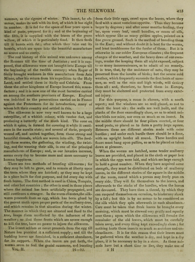 summer, as the rigours of winter. This insect, he ob- serves, makes its web with its feet, of which it has eight in number. It is fed for the space of four years upon a kind of paste, prepared for it; and at the beginning of the fifth, it is supplied with the leaves of the green willow, of which it is particularly fond. It then feeds till it bursts with fat ; after which they take out its bowels, which are spun into the beautiful manufacture so scarce and so costly. The real history of tins animal was unknown among the Romans till the time of Justinian; and it is sup- posed, that silkworms were not brought into Europe till the beginning of the twelfth century; when Roger of Sicily brought workmen in this manufacture from Asia Minor, after his return from his expedition to the Holy Land, and settled them in Sicily and Calabria. From these the other kingdoms of Europe learned this manu- facture ; and it is now one of the most lucrative carried on among the southern provinces of Europe. England was indebted to the persecutions carried on in France against the Protestants for its introduction, many ol whom left their country and settled in this. The silkworm is now very well known to be a large caterpillar, of a whitish colour, with twelve feet, and producing a butterfly of the moth kind. The cone op which it spins, is formed for covering it while it conti- nues in the aurelia state; and several of these, properly wound off, and united together, form those strong and beautiful threads, which are woven into silk. The feed- ing these worms, the gathering, the winding, the twist- ing, and the weaving their silk, is one of the principal manufactures of Europe; and, as our luxuries increase, seems every day to become more and more necessary to human happiness. There are two methods of breeding silkworms ; for they may be left to grow, and to remain at liberty upon the trees where they are hatched ; or they may be kept in a place built for that purpose, and fed every day with fresh leaves. The first method is used in China, Tonquin, and other hot countries ; the other is used in those places where the animal has been artificially propagated, and still continues a stranger. In the warm climates,the silk- worm proceeds from an egg, which has been glued by the parent moth upon proper parts of the mulberry-tree, and which remains in that situation during the winter. The manner in which they are situated and fixed to the tree, keeps them unaffected by the influence of the weather ; so that those frosts which are severe enough to kill the tree, have no power to injure the silkworm. The insect seldom or never proceeds from the egg till Nature has provided it a sufficient supply; and till the budding leaves are furnished, in a sufficient abundance, for its support. When the leaves are put forth, the worms seem to feel the genial summons, and bursting Vol. II. 91—92. from their little eggs, crawl upon the leaves, where they feed with a most voracious appetite. Thus they become larger by degrees ; and after some months feeding, they lay, upon every leaf, small bundles, cr cones of silk, which appear like so many golden apples, painted on a fine green ground. Such is the method of breeding them in the East; and without doubt it is best for the worms, and least troublesome for the feeder of them. But it is otherwise in our colder European climates ; the frequent changes of the weather, and the heavy dews of our even- ings, render the keeping them all night exposed, subject to so many inconveniences, as to admit of no remedy. It is true, that, by the assistance of nets, they may be preserved from the iusults of birds ; but the severe cold weather, which frequently succeeds the first heats of sum- mer, as well as the rain and high winds, will destroy them all : and, therefore, to breed them in Europe, they must be sheltered and protected from every exter- nal injury. For this purpose, a room is chosen, with a south aspect ; and the windows are so well glazed, as not to admit the least air : the walls are well built, and the planks of the floor exceedingly close, so as to admit nei- ther birds nor mice, nor even so much as an insect. In the middle there should be four pillars erected, or four wood posts, so placed as to form a pretty large square. Between these are different stories made with osier hurdles ; and under each hurdle there should be a floor, with an upright border all round. These hurdles and floors must hang upon pullies, so as to be placed or taken down at pleasure. When the worms are hatched, some tender mulberry leaves are provided, and placed in the cloth or paper box in which the eggs were laid, and which are large enough to hold a great number. When they have acquired some strength, they must be distributed on beds of mulberry leaves, in the different stories of the square in the middle of the room, round which a person may freely pass on every side. They w'ill fix themselves to the leaves, and afterwards to the sticks of the hurdles, when the leaves are devoured. They have then a thread, by which they can suspend themselves on occasion, to hinderany shock by a fall ; but this is by no means to be considered as the silk which they spin afterwards in such abundance.* Care must be taken that fresh leaves be brought every morning, which must be strewed very gently and equally over them ; upon which the silkworms will forsake the remainder of the old leaves, which must be carefully taken away, and every thing kept exceedingly clean ; for nothing hurts these insects so much as moisture and un- cleanliness. It is for this reason that their leaves must be gathered when the weather is dry, and kept in a dry place, if it be necessary to lay in a store. As these ani- mals have but a short time to live, they make use of 3 H