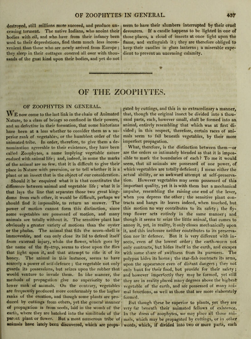 destroyed, still millions more succeed, and produce un- . ceasing torment. The native Indians, who anoint their bodies with oil, and who have from their infancy been used to their depredations, find them much less incon- venient than those who are newly arrived from Europe ; they sleep in their cottages covered all over with thou- sands of the gnat kind upon their bodies, and yet do not seem to have their slumbers interrupted by their cruel devourers. If a candle happens to be lighted in one of those places, a cloud of insects at once light upon the ! flame, and extinguish it ; they are therefore obliged to ! keep their candles in glass lanterns ; a miserable expe- dient to prevent an unceasing calamity. ♦ OF THE ZOOPHYTES. OF ZOOPHYTES IN GENERAL. w E now come to the last link in the chain of Animated Nature, to a class of beings so confined in their powers, and so defective in their formation, that some historians have been at a loss whether to consider them as a su- perior rank of vegetables, or the humblest order of the animated tribe. In order, therefore, to give them a de- nomination agreeable to their existence, they have been called Zoophytes, a name implying vegetable nature endued with animal life; and, indeed, in some the marks of the animal are so few. that it is difficult to give their place in Nature with precision, or to tell whether it is a plant or an insect that is the object of our consideration. Should it be enquired what it is that constitutes the difference between animal and vegetable life ; what it is that lays the line that separates those two great king- doms from each other, it would be difficult, perhaps we should find it impossible, to return an answer. The power of motion cannot form this distinction, since some vegetables are possessed of motion, and many animals are totally without it. The sensitive plant has obviously a greater variety of motions than the oyster or the pholas. The animal that fills the acorn-shell is immoveable, and can only close its lid to defend itself from external injury, while the flower, which goes by the name of the fly-trap, seems to close upon the flies that light upon it, and that attempt to rifle it of its honey. The animal in this instance, seems to have scarcely a power of self-defence ; the vegetable not only guards its possessions, but seizes upon the robber that would venture to invade them. In like manner, the methods of propagation give no superiority to the lower rank of animals. On the contrary, vegetables are frequently produced more conformably to the higher ranks of the creation, and though some plants are pro- duced by cuttings from others, yet the general manner of propagation is from seeds, laid in the womb of the earth, where they are hatched into the similitude of the parent piant or flower. But a most numerous tribe of animals have lately been discovered, which are propa- gated by cuttings, and this in so extraordinary a manner, that, though the original insect be divided into a thou- sand parts, each, however small, shall be formed into an animal, entirely resembling that which was at first di- vided ; in this respect, therefore, certain races of ani- mals seem to fall beneath vegetables, by their more imperfect propagation. What, therefore, is the distinction between them—or are the orders so intimately blended as that it is impos- sible to mark the boundaries of each? To me it would seem, that ail animals are possessed of one power, of which vegetables are totally deficient ; I mean either the actual ability, or an awkward attempt at self-preserva- tion. However vegetables may seem possessed of this important quality, yet it is with them but a mechanical impulse, resembling the raising one end of the lever, when you depress the other ; the sensitive plant con- tracts and hangs its leaves indeed, when touched, but this motion no way contributes to its safety ; the fly- trap flower acts entirely in the same manner; and though it seems tc seize the little animal, that comes to annoy it, yet, in reality, it only closes mechanically upon it, and this inclosure neither contributes to its preserva- tion nor it? defence. But it is very different with in- sects, even of the lowest order; the earth-worm not only contracts, but hides itself in the earth, and escapes with some share of swiftness from its pursuers. The polypus hides its horns; the star-fish contracts its arms, upon the appearance even of distant dangers ; they not onlv hunt for their food, but provide for their safety ; and however imperfectly they may be formed, yet still they are in reality placed many degrees above the highest- vegetable of the earth, and are possessed of many ani- mal functions, as weii as those that are more elaborately formed. But though these be superior to plants, yet they are very far beneath their auimated fellows of existence. In the dress of zoophytes, we may place all those ani- mals, which may be propagated by cuttings, or in other words, which, if divided into two or more parts, each