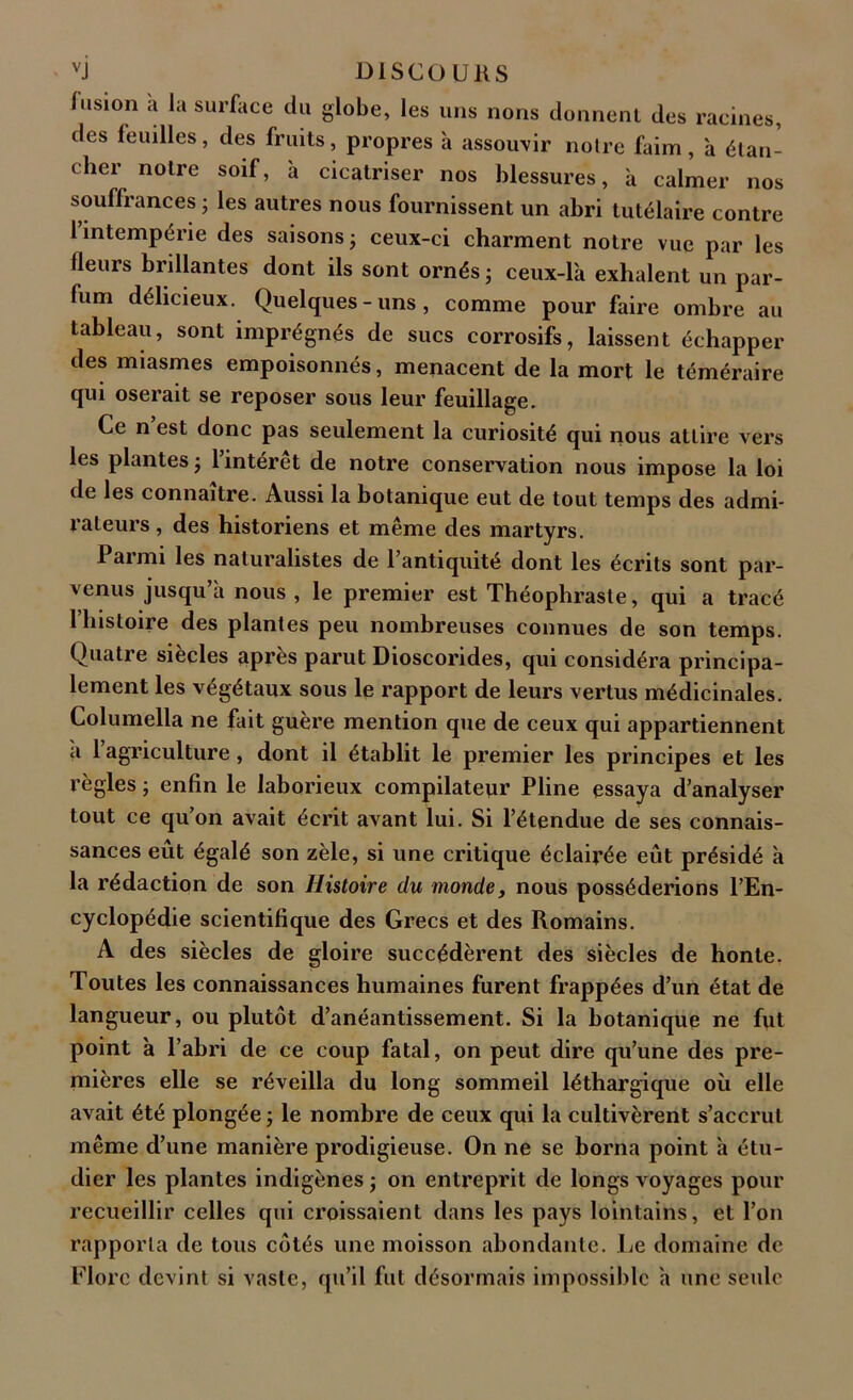 fusion a la surface du globe, les uns nons donnent des racines, des feuilles, des fruits, propres à assouvir notre faim, à étan- cher notre soif, à cicatriser nos blessures, à calmer nos souffrances j les autres nous fournissent un abri tutélaire contre 1 intempérie des saisons ; ceux-ci charment notre vue par les lleurs brillantes dont ils sont ornés ; ceux-là exhalent un par- fum délicieux. Quelques-uns, comme pour faire ombre au tableau, sont imprégnés de sucs corrosifs, laissent échapper des miasmes empoisonnés, menacent de la mort le téméraire qui oserait se reposer sous leur feuillage. Ce n est donc pas seulement la curiosité qui nous attire vers les plantes j 1 intérêt de notre conservation nous impose la loi de les connaître. Aussi la botanique eut de tout temps des admi- rateurs , des historiens et même des martyrs. 1 ai mi les naturalistes de l’antiquité dont les écrits sont par- venus jusqu’à nous , le premier est Théophraste, qui a tracé l’histoire des plantes peu nombreuses connues de son temps. Quatre siècles {îprès parut Dioscorides, qui considéra principa- lement les végétaux sous le rapport de leurs vertus médicinales. Columella ne fait guère mention que de ceux qui appartiennent a 1 agriculture, dont il établit le premier les principes et les règles ; enfin le laborieux compilateur Pline essaya d’analyser tout ce qu’on avait écrit avant lui. Si l’étendue de ses connais- sances eût égalé son zèle, si une critique éclairée eût présidé à la rédaction de son Histoire du monde, nous posséderions l’En- cyclopédie scientifique des Grecs et des Romains. A des siècles de gloire succédèrent des siècles de honte. Toutes les connaissances humaines furent frappées d’un état de langueur, ou plutôt d’anéantissement. Si la botanique ne fut point à l’abri de ce coup fatal, on peut dire qu’une des pre- mières elle se réveilla du long sommeil léthargique où elle avait été plongée ; le nombre de ceux qui la cultivèrent s’accrut même d’une manière prodigieuse. On ne se borna point à étu- dier les plantes indigènes ; on entreprit de longs voyages pour recueillir celles qui croissaient dans les pays lointains, et l’on rapporta de tous côtés une moisson abondante. Le domaine de Flore devint si vaste, qu’il fut désormais impossible à une seide