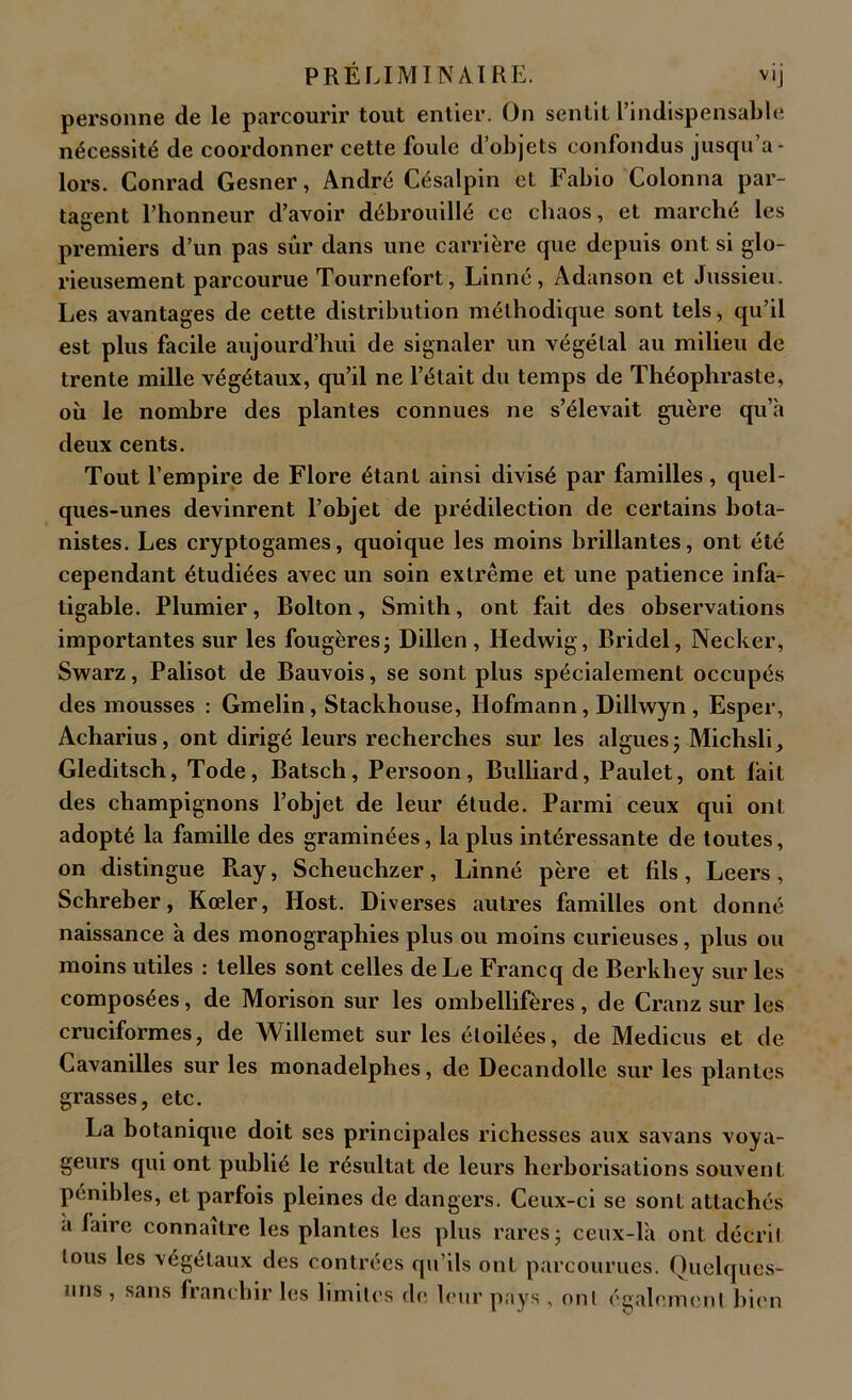 personne de le parcourir tout entier. On sentit l’indispensable nécessité de coordonner cette foule d’objets confondus jusqu’a- lors. Conrad Gesner, André Césalpin cl Fabio Colonna par- taient l’honneur d’avoir débrouillé ce chaos, et marché les O premiers d’un pas sûr dans une carrière que depuis ont si glo- rieusement parcourue Tournefort, Linné, Adanson et Jussieu. Les avantages de cette distribution méthodique sont tels* qu’il est plus facile aujourd’hui de signaler un végétal au milieu de trente mille végétaux, qu’il ne l’était du temps de Théophraste, où le nombre des plantes connues ne s’élevait guère qu’a deux cents. Tout l’empire de Flore étant ainsi divisé par familles, quel- ques-unes devinrent l’objet de prédilection de certains bota- nistes. Les cryptogames, quoique les moins brillantes, ont été cependant étudiées avec un soin extrême et une patience infa- tigable. Plumier, Bolton, Smith, ont fait des observations importantes sur les fougères ; Dillen , Iledwig, Bridel, Necker, Swarz, Palisot de Bauvois, se sont plus spécialement occupés des mousses : Gmelin, Stackhouse, Ilofmann, Dillwyn, Esper, Acharius, ont dirigé leurs recherches sur les algues ; Miclisli, Gleditsch, Tode, Batsch, Persoon, Bulliard, Paulet, ont lait des champignons l’objet de leur élude. Parmi ceux qui ont adopté la famille des graminées, la plus intéressante de toutes, on distingue R.ay, Scheuchzer, Linné père et fils, Leers, Schreber, Kœler, Host. Diverses autres familles ont donné naissance à des monographies plus ou moins curieuses, plus ou moins utiles : telles sont celles de Le Francq de Berkliey sur les composées, de Morison sur les ombellifères, de Cranz sur les cruciformes, de AVillemet sur les étoilées, de Medicus et de Cavanilles sur les monadelphes, de Decandolle sur les plantes grasses, etc. La botanique doit ses principales richesses aux savans voya- geurs qui ont publié le résultat de leurs herborisations souvent pénibles, et parfois pleines de dangers. Ceux-ci se sont attachés a laire connaître les plantes les plus rares; ceux-là ont décrit tous les végétaux des contrées qu’ils ont parcourues. Quelques- uns , sans franchir les limites de leur pays , ont également bien