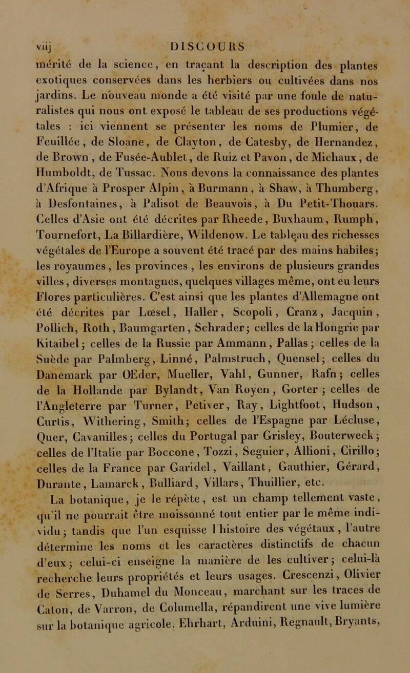 mérité de la science, en traçant la description des plantes exotiques conservées dans les herbiers ou cultivées dans nos jardins. Le nouveau monde a été visité par une foule de natu- ralistes qui nous ont exposé le tableau de ses productions végé- tales : ici viennent se présenter les noms de Plumier, de Feuillée, de Sloane, de Clayton, de Catesby, de Hernandez, de Brown , de Fusée-Aublel, de Ruiz et Pavon , de Michaux, de Humboldt, de Tussac. Nous devons la connaissance des plantes d’Afrique à Prosper Alpin, à Burmann, à Shaw, à Thumberg, à Desfontaines, à Palisot de Beauvois, à Du Petit-Thouars. Celles d’Asie ont été décrites par Rlieede, Buxliaum, Rumph, Tournefort, La Billardière, Wildenow. Le tableau des richesses végétales de l’Europe a souvent été tracé par des mains habiles; les royaumes, les provinces , les environs de plusieurs grandes villes, diverses montagnes, quelques villages même, ont eu leurs Flores particulières. C’est ainsi que les plantes d’Allemagne ont été décrites par Lœsel, Haller, Scopoli, Cranz, Jacquin , Pollich, Roth, Baumgarten, Schrader; celles de la Hongrie par Kitaibel ; celles de la Russie par Aminann, Pallas ; celles de la Suède par Palmberg, Linné, Palmslruch, Quensel; celles du Danemark par OEder, Mueller, Vahl, Gunner, Rafn ; celles de la Hollande par Bylandt, Van Royen, Gorter ; celles de l’Angleterre par Turner, Petiver, Ray, Lightfoot, Hudson, Curtis, Witliering, Smith; celles de l’Espagne par Lécluse, Quer, Cavanilles ; celles du Portugal par Grisley, Bouterweck ; celles de l’Italie par Boccone, Tozzi, Seguier, Allioni, Cirillo; celles de la France par Garidel, Vaillant, Gauthier, Gérard, Durante, Lamarck, Bulliard, Villars, Thuillier, etc. La botanique, je le répète, est un champ tellement vaste, qu'il ne pourrait être moissonné tout entier par le même indi- vidu; tandis que l’un esquisse 1 histoire des végétaux, l’autre détermine les noms et les caractères distinctifs de chacun d’eux ; celui-ci enseigne la manière de les cultiver ; celui-là recherche leurs propriétés et leurs usages. Crescenzi, Olivier de Serres, Duhamel du Monceau, marchant sur les traces de Caton, de Vairon, de Columella, répandirent une vive lumière sur la botanique agricole. Ehrhart, Arduini, Régnault, Bryants,