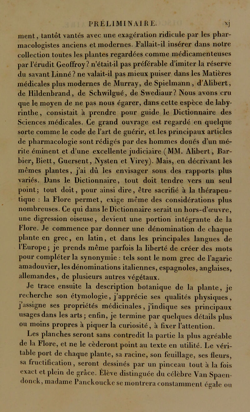 ment, tantôt vantés avec une exagération ridicule par les phar- macologistes anciens et modernes. Fallait-il insérer dans notre collection toutes les plantes regardées comme médicamenteuses par l’érudit Geoffroy? n’était-il pas préférable d’imiter la réserve du savant Linné ? ne valait-il pas mieux puiser dans les Matières médicales plus modernes de Murray, de Spielmann, d’Alibert, de Hildenbrand, de Schwilgué, de Swediaur? Nous avons cru que le moyen de ne pas nous égarer, dans cette espèce de laby- rinthe , consistait à prendre pour guide le Dictionnaire des Sciences médicales. Ce grand ouvrage est regardé en quelque sorte comme le code de l’art de guérir, et les principaux articles de pharmacologie sont rédigés par des hommes doués d’un mé- rite éminent et d’une excellente judiciaire (MM. Alibert, Bar- bier, Biett, Guersent, Nysten et Virey). Mais, en décrivant les mêmes plantes, j’ai dû les envisager sous des rapports plus variés. Dans le Dictionnaire, tout doit tendre vers un seul point; tout doit, pour ainsi dire, être sacrifié à la thérapeu- tique : la Flore permet, exige même des considérations plus nombreuses. Ce qui dans le Dictionnaire serait un hors-d’œuvre, une digression oiseuse, devient une portion intégrante de la Flore. Je commence par donner une dénomination de chaque plante en grec, en latin, et dans les principales langues de l’Europe; je prends même parfois la liberté de créer des mots pour compléter la synonymie : tels sont le nom grec de l’agaric amadouvier, les dénominations italiennes, espagnoles, anglaises, allemandes, de plusieurs autres végétaux. Je trace ensuite la description botanique de. la plante, je recherche son étymologie, j’apprécie ses qualités physiques, j assigne ses propriétés médicinales, j’indique ses principaux usages dans les arts; enfin, je termine par quelques détails plus ou moins propres à piquer la curiosité, 'a fixer l’attention. Les planches seront sans contredit la partie la plus agréable de la Flore, et ne le céderont point au texte en utilité. Le véri- table port de chaque plante, sa racine, son feuillage, ses fleurs, sa fructification, seront dessinés par un pinceau tout à la fois «wact et plein de grâce. Elève distinguée du célèbre Van Spaen- donck, madame Panckoucke se montrera constamment égale ou