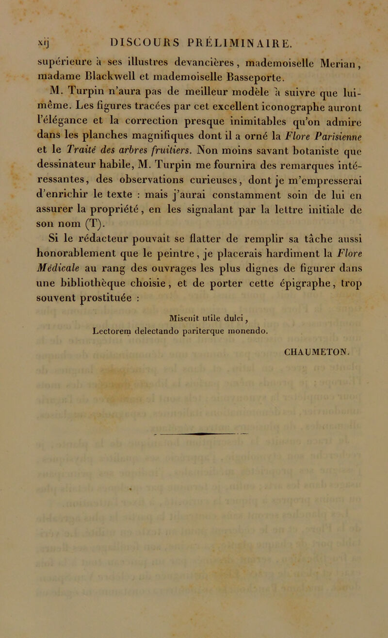 xrj DISCOURS PRÉLIMINAIRE. supérieure a ses illustres devancières, mademoiselle Merian, madame Blackwell et mademoiselle Basseporte. M. Turpin n’aura pas de meilleur modèle a suivre que lui- même. Les figures tracées par cet excellent iconographe auront l’élégance et la correction presque inimitables qu’on admire dans les planches magnifiques dont il a orné la Flore Parisienne et le Traité des arbres fruitiers. Non moins savant botaniste que dessinateur habile, M. Turpin me fournira des remarques inté- ressantes, des observations curieuses, dont je m’empresserai d’enrichir le texte : mais j’aurai constamment soin de lui en assurer la propriété, en les signalant par la lettre initiale de son nom (T). Si le rédacteur pouvait se flatter de remplir sa tâche aussi honorablement que le peintre, je placerais hardiment la Flore Médicale au rang des ouvrages les plus dignes de figurer dans une bibliothèque choisie, et de porter cette épigraphe, trop souvent prostituée : Misant utile dulci, Lectorem delectando pariterque nionendo. CHAUMETON.