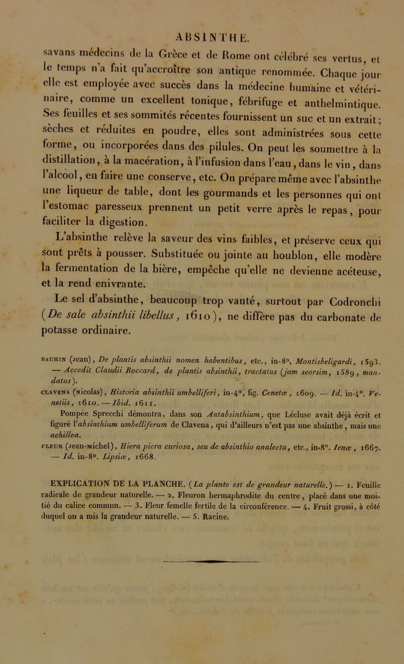 ABSINTHE. sa va ns médecins de la Grèce et de Rome ont célébré ses vertus, et le temps n’a fait qu’accroître son antique renommée. Chaque jour elle est employée avec succès dans la médecine humaine et vétéri- naire, comme un excellent tonique, fébrifuge et anthelmintique. Ses feuilles et ses sommités récentes fournissent un suc et un extrait; sèches et réduites en poudre, elles sont administrées sous cette forme, ou incorporées dans des pilules. On peut les soumettre à la distillation, à la macération, à l’infusion dans l’eau,dans le vin, dans l’alcool, en faire une conserve, etc. On prépare même avec l’absinthe une liqueur de table, dont les gourmands et les personnes qui ont l’estomac paresseux prennent un petit verre après le repas, pour faciliter la digestion. L absinthe releve la saveur des vins faibles, et préserve ceux qui sont prêts à pousser. Substituée ou jointe au houblon, elle modère la fermentation de la bière, empêche qu’elle ne devienne acéteuse, et la rend enivrante. Le sel d’absinthe, beaucoup trop vanté, surtout par Codroncbi (De sale absinthii hbellus, 1610), ne diffère pas du carbonate de potasse ordinaire. bauhin (jean), De plantis absinthii nomen habentibus, etc., iu-8°, Montisbeligardi, i5g3. — Accedit Claudii Roccard, de plantis absinthii, tractai us (jam seorsim, i58g , man- datas ). clavena (Nicolas), Historia absinthii umbelliferi, iil-40, fig. Cenetœ , i6og. — Id. in-40. Ve- ndus , 1610. — Ibid. 1611. Pompée Sprecchi démontra, dans son Antabsintliium, que Lécluse avait déjà écrit et figuré Yabsinthium umbelliferum de Clavena, qui d’ailleurs n’est pas une absinthe, mais une ackillea. fleur (jean-Michel), Hiera picra curiosa, seu de absinthio analecta, etc., in-8°. lente , 1667. — Id. in-8°. Lipsiœ, 1668. EXPLICATION DE LA PLANCHE. {La plante est de grandeur naturelle.)— 1. Feuille radicale de grandeur naturelle.— 2. Fleuron hermaphrodite du centre, placé dans une moi- tié du calice commun. — 3. Fleur femelle fertile de la circonférence. — 4. Fruit grossi, à côté duquel on a mis la grandeur naturelle. — 5. Racine.