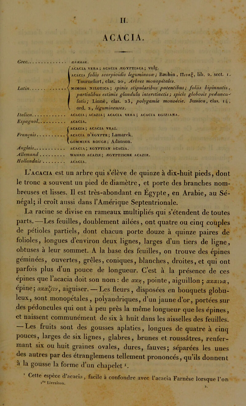 ACACIA. Grec duiauua.. I' ACACIA VER A; ACACIA ÆGYPTIACA ; Vllfg. acacia foliis scorpioidis leguminosœ; Bauliin , ILvaf, lib. 2. sect. 1. Touruefort, clas. 20, Arbres monopétales. mimosa nilotica ; spinis stipularibus patentibus; foliis bipinnatis, partialibus estimis glandula interstinetis; spicis globosis peduncu- latis; Linné, clas. 23, polygamie monoècie. Jussieu, clas. 1 !\ , ord. 2, légumineuses. Italien acacia ; acazia ; acacia vera; acacia egiziawa. Espagnol acacia. (ACACIA ; ACACIA VRAI. acacia d’égypte; Lamarck. gommier rouge; Adanson. Anglais acacia; egyptian acacia. Allemand vvahrd acazie; ægyptische acazie. Hollandais acacia. L’acacia est un arbre qui s’élève de quinze à dix-huit pieds, dont le tronc a souvent un pied de diamètre, et porte des branches nom- breuses et lisses. Il est très-abondant en Égypte, en Arabie, au Sé- négal; il croît aussi dans l’Amérique Septentrionale. La racine se divise en rameaux multipliés qui s’étendent de toutes parts.—Les feuilles, doublement ailées, ont quatre ou cinq couples de pétioles partiels, dont chacun porte douze à quinze paires de folioles, longues d’environ deux lignes, larges d’un tiers de ligne, obtuses à leur sommet. A la base des feuilles, on trouve des épines géminées, ouvertes, grêles, coniques, blanches, droites, et qui ont parfois plus d un pouce de longueur. C’est à la présence de ces épines que 1 acacia doit son nom: de auy, pointe, aiguillon ; axœiva, épine; axocÇeiv, aiguiser. — Les fleurs, disposées en bouquets globu- leux, sont monopétales , polyandriques, d’un jaune d’or, portées sui- des pédoncules qui ont à peu près la même longueur que les épines, et naissent communément de six à huit dans les aisselles des feuilles. Les fruits sont des gousses aplaties, longues de quatre à cinq pouces, larges de six lignes, glabres, brunes et roussâtres, renfer- mant six ou huit graines ovales, dures, fauves; séparées les unes des autres par des étranglemens tellement prononcés, qu’ils donnent à la gousse la forme d’un chapeletl. ' Cette espece d'acacia, facile à confondre avec l’acacia Farnèse lorsque l’on ir* Livraison. * 2.