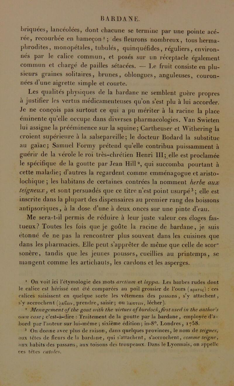 Briquées, lancéolées, dont chacune se termine par une pointe acé- rée, recourbée en hameçon1; des fleurons nombreux, tous herma- phrodites, monopétales, tubulés, quinquéfides, réguliers, environ- nés par le calice commun, et posés sur un réceptacle également commun et chargé de pailles sétacées. — Le fruit consiste en plu- sieurs graines solitaires, brunes, oblongucs, anguleuses, couron- nées d’une aigrette simple et courte. Les qualités physiques de la bardane ne semblent guère propres à justifier les vertus médicamenteuses qu’on s’est plu à lui accorder. Je ne conçois pas surtout ce qui a pu mériter à la racine la place éminente qu’elle occupe dans diverses pharmacologies. Van Swieten lui assigne la prééminence sur la squine; Cartheuser et Withering la croient supérieure à la salsepareille; le docteur Bodard la substitue au gaïae ; Samuel Formy prétend qu’elle contribua puissamment à guérir de la vérole le roi très-chrétien Henri III; elle est proclamée le spécifique de la goutte par Jean Hill2, qui succomba pourtant à cette maladie; d’autres la regardent comme emménagogue et aristo- lochique ; les habitans de certaines contrées la nomment herbe aux teigneux, et sont persuadés que ce titre n’est point usurpé3; elle est inscrite dans la plupart des dispensaires au premier rang des boissons antipsoriques, à la dose d’une à deux onces sur une pinte d’eau. Me sera-t-il permis de réduire à leur juste valeur ces éloges fas- tueux? Toutes les fois que je goûte la racine de bardane, je suis étonne de ne pas la rencontrer plus souvent dans les cuisines que dans les pharmacies. Elle peut s’apprêter de même que celle de scor' sonère, tandis que les jeunes pousses, cueillies au printemps, se mangent comme les artichauts, les cardons et les asperges. 1 On voit ici l’étymologie des mots arclium et Zappa. Les barbes rudes dont le calice est hérissé ont été comparées au poil grossier de l’ours (apy.-ro;) : ces calices saisissent en quelque sorte les vêtemens des pnssans, s’y attachent, s’y accrochent ().a€etv, prendre, saisir; ou Xaimiv, lécher). 3 Ménagement of the goût (vith the virtues of burdock,first used in the author’s otvn case; c’est-à-dire : Traitement de la goutte par la bardane, employée d’a- bord par l’auteur sur lui-même ; sixième édition; in-8°. Londres, 1758. * On donne avec plus de raison, dans quelques provinces, le nom de teignes, aux têtes de fleurs de la bardane, qui s’attachent, s’accrochent, comme teigne, aux habits des passans, aux toisons des troupeaux. Dans le Lyonnais, on appelle ces tètes caloles.