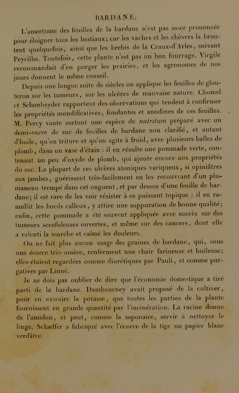 L’amertume des feuilles de la bardane n’est pas assez prononcée pour éloigner tous les bestiaux; car les vaches et les chèvres la brou- tent quelquefois, ainsi que les brebis de la Craux-d Arles, suivant Peyrilhe. Toutefois, cette plante n’est pas un bon fourrage. Virgile recommandait d’en purger les prairies, et les agronomes de nos jours donnent le même conseil. Depuis une longue suite de siècles on applique les feuilles de glou- teron sur les tumeurs, sur les ulcères de mauvaise nature. Chomel et Schonheyder rapportent des observations qui tendent à confirmer les propriétés mondificalives, fondantes et anodines de ces feuilles. . M. Percy vante surtout une espèce de nutritum préparé avec un demi-verre de suc de feuilles de bardane non clarifié, et autant d’huile, qu’on triture et qu’on agite à froid, avec plusieurs balles de plomb, dans un vase d’étain : il en résulte une pommade verte, con- tenant un peu d’oxyde de plomb, qui ajoute encore aux propriétés du suc. La plupart de ces ulcères atoniques variqueux, si opiniâtres aux jambes, guérissent très-facilement en les recouvrant d’un plu- masseau trempé dans cet onguent, et par dessus d une feuille de bai - dane; il est rare de les voir résister à ce puissant topique : il en ra- mollit les bords calleux , y attire une suppuration de bonne qualité; enfin, cette pommade a ete souvent appliquée avec succès sut des tumeurs scrofuleuses ouvertes, et meme sur des cancers, dont elle a ralenti la marche et calmé les douleurs. On ne fait plus aucun usage des graines de bardane, qui, sous une écorce très-amère, renferment une chair farineuse et huileuse; elles étaient regardées comme diurétiques par Pauli, et comme pur- gatives par Linné. Je ne dois pas oublier de dire que l’économie domestique a tiré parti de la bardane. Dambourney avait proposé de la cultiver, pour en extraire la potasse, que toutes les parties de la plante fournissent en grande quantité par l’incinération. La racine donne de l’amidon, et peut, comme la saponaire, servir à nettoyer le linge. Schaeffer a fabriqué avec l’écorce de la tige un papier blanc verdâtre.