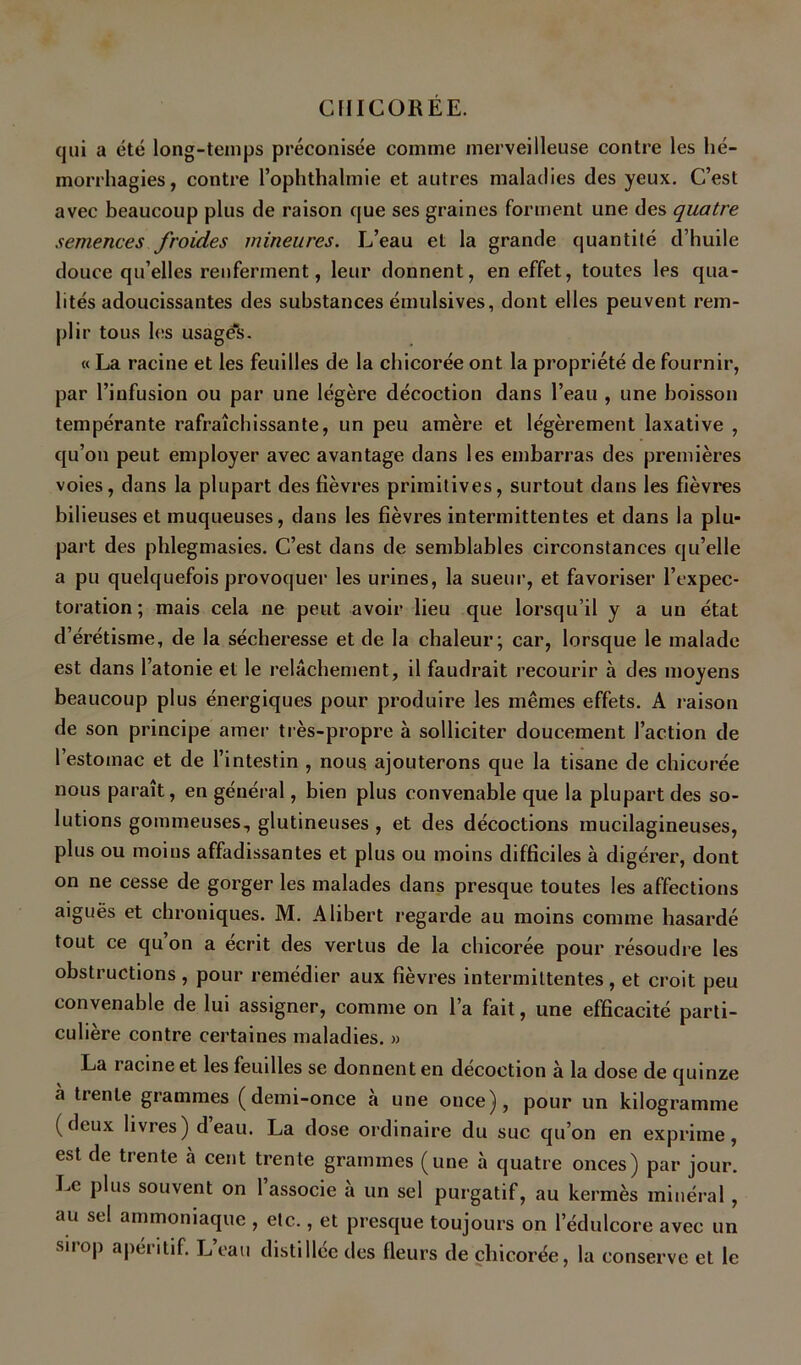 qui a été long-temps préconisée comme merveilleuse contre les hé- morrhagies, contre l’ophthalmie et autres maladies des yeux. C’est avec beaucoup plus de raison que ses graines forment une des quatre semences froides mineures. L’eau et la grande quantité d’huile douce qu’elles renferment, leur donnent, en effet, toutes les qua- lités adoucissantes des substances émulsives, dont elles peuvent rem- plir tous les usagée. « La racine et les feuilles de la chicorée ont la propriété de fournir, par l’infusion ou par une légère décoction dans l’eau , une boisson tempérante rafraîchissante, un peu amère et légèrement laxative , qu’on peut employer avec avantage dans les embarras des premières voies, dans la plupart des fièvres primitives, surtout dans les fièvres bilieuses et muqueuses, dans les fièvres intermittentes et dans la plu- part des phlegmasies. C’est dans de semblables circonstances qu’elle a pu quelquefois provoque!' les urines, la sueur, et favoriser l’expec- toration; mais cela ne peut avoir lieu que lorsqu’il y a un état d’érétisme, de la sécheresse et de la chaleur; car, lorsque le malade est dans l’atonie et le relâchement, il faudrait recourir à des moyens beaucoup plus énergiques pour produire les mêmes effets. A raison de son principe amer très-propre à solliciter doucement l’action de l’estomac et de l’intestin , nous ajouterons que la tisane de chicorée nous paraît, en général, bien plus convenable que la plupart des so- lutions gommeuses, glutineuses , et des décoctions mucilagineuses, plus ou moins affadissantes et plus ou moins difficiles à digérer, dont on ne cesse de gorger les malades dans presque toutes les affections aiguës et chroniques. M. Alibert regarde au moins comme hasardé tout ce qu on a écrit des vertus de la chicorée pour résoudre les obstructions , pour remédier aux fièvres intermittentes , et croit peu convenable de lui assigner, comme on l’a fait, une efficacité parti- culière contre certaines maladies. » La racine et les feuilles se donnent en décoction à la dose de quinze à trente grammes (demi-once à une once), pour un kilogramme (deux livres) deau. La dose ordinaire du suc qu’on en exprime, est de trente à cent trente grammes (une à quatre onces) par jour. Le plus souvent on 1 associe a un sel purgatif, au kermès minéral, au sel ammoniaque , etc., et presque toujours on l’édulcore avec un sirop apéritif. L’eau distillée des fleurs de chicorée, la conserve et le