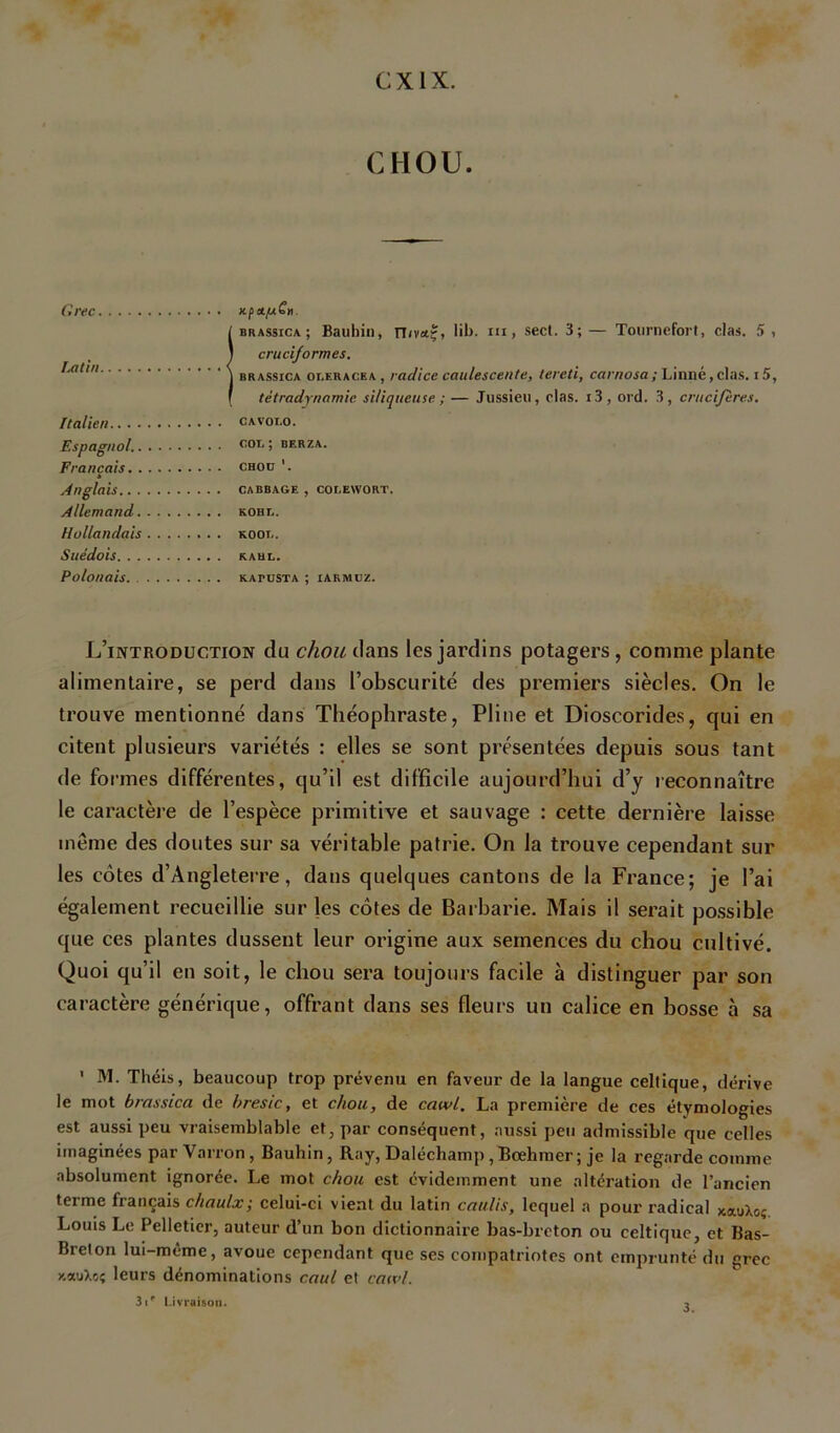 CXIX. CHOU. Grec nfeL/nC». iBRASsiCA ; Baubiii, TT<v«ç, lib. ui, secl. 3; — TourneforI, clas. 5 i cruciformes. BRASSiCA oi.ERACEA , rüdice caulesceute, tereti, carnosa; Linné,clas. i5, tétradynamie sUiqueuse ; — Jussieu, clas. i3, ord. 3, crucifères. Italien cavolo. Espagnol. > berza. Français choü '. * Anglais cabbage , cocewort. Allemand kohe. Hollandais koot,. Suédois RAUi.. Polonais kapusta ; iakmuz. L’introduction du chou dans les jardins potagers, comme plante alimentaire, se perd dans l’obscurité des premiers siècles. On le trouve mentionné dans Théophraste, Pline et Dioscorides, qui en citent plusieurs variétés : elles se sont présentées depuis sous tant de formes différentes, qu’il est difficile aujourd’hui d’y leconnaître le caractère de l’espèce primitive et sauvage : cette dernière laisse même des doutes sur sa véritable patrie. On la trouve cependant sur les côtes d’Angleterre, dans quelques cantons de la France; je l’ai également recueillie sur les côtes de Barbarie. Mais il serait po.ssible que ces plantes dussent leur origine aux semences du chou cultivé. Quoi qu’il en soit, le chou sera toujours facile à distinguer par son caractère générique, offrant dans ses fleurs un calice en bosse à sa ' M. Théis, beaucoup trop prévenu en faveur de la langue celtique, dérive le mot brassica de bresic, et chou, de cawl. La première de ces étymologies est aussi peu vraisemblable et, par conséquent, aussi peu admissible que celles imaginées par Vai ron, Bauhin, Ray, Daléchamp , Bœhmer ; je la regarde comme absolument ignorée. Le mot chou est évidemment une altération de l’ancien terme français chaulx; celui-ci vient du latin caulis, lequel a pour radieal xauXoç Louis Le Pelletier, auteur d’un bon dictionnaire bas-breton ou celtique, et Bas- Breton lui-même, avoue cependant que ses compatriotes ont emprunté du grec y.auXoç leurs dénominations caul et catvl. 3i^ Livraison. 3,