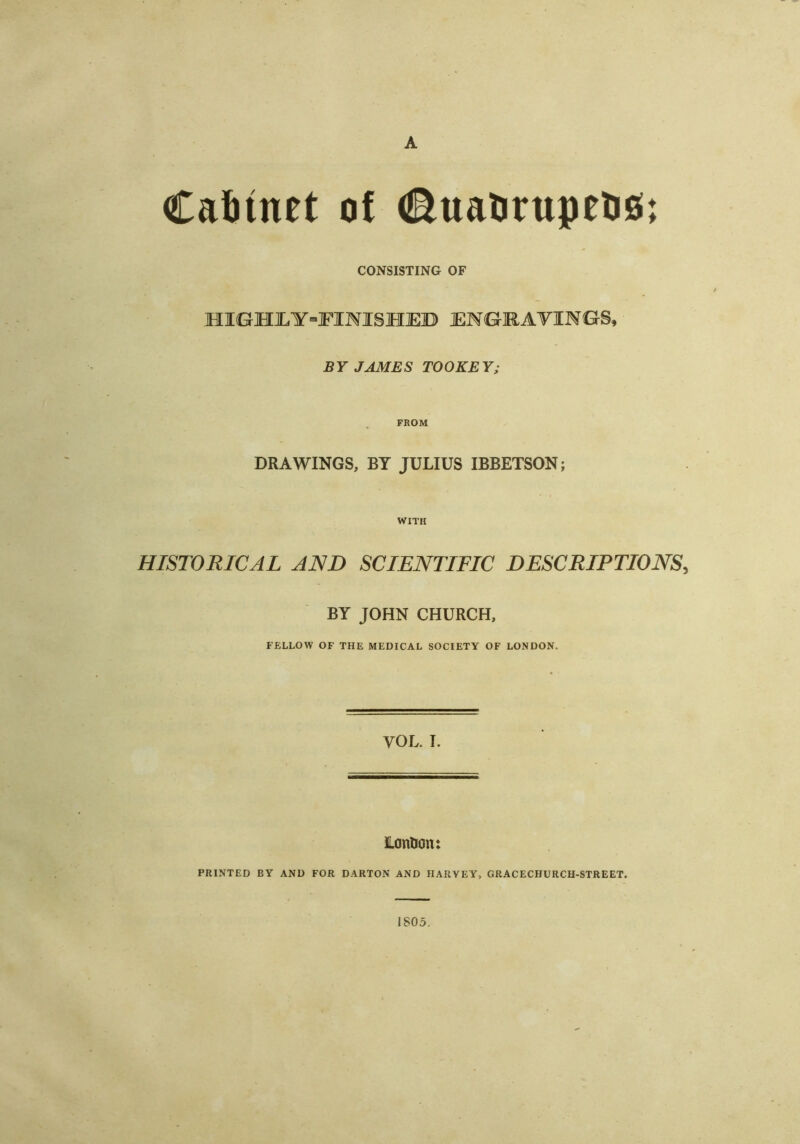 A Cabinet of ©uaurupeus; CONSISTING OF HIGHJLY-FIHISHEB ENGRAVINGS, BY JAMES TOOKEY; FROM DRAWINGS, BY JULIUS IBBETSON; WITH HISTORICAL AND SCIENTIFIC DESCRIPTIONS, BY JOHN CHURCH, FELLOW OF THE MEDICAL SOCIETY OF LONDON. VOL. I. LonHon: PRINTED BY AND FOR DARTON AND HARVEY, GRACECHURCH-STREET. 1805.