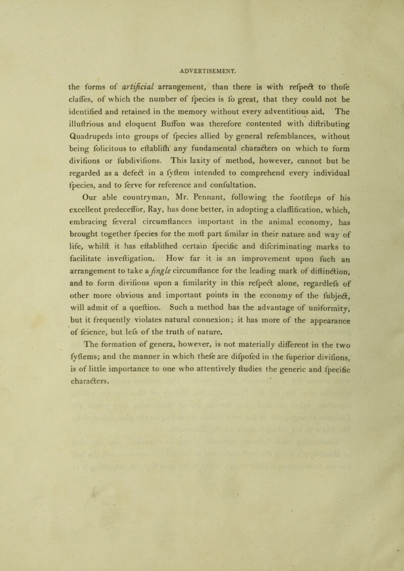 the forms of artijicial arrangement, than there is with refpedl to thofe clalTes, of which the number of Ipecies is fo great, that they could not be identified and retained in the memory without every adventitious aid. The illuftrious and eloquent BufFon was therefore contented with dillributing Quadrupeds into groups of fpecies allied by general refemblances, without being folicitous to eftablifh' any fundamental characters on which to form divifions or fubdivifions. This laxity of method, however, cannot but be regarded as a defeCl in a fyftem intended to comprehend every individual fpecies, and to ferve for reference and confultation. Our able countryman, Mr. Pennant, following the footlteps of his excellent predecelfor, Ray, has done better, in adopting a clalfification, which, embracing feveral circumftances important in the animal economy, has brought together fpecies for the mofl part fimilar in their nature and way of life, whilft it has eftablifhed certain fpecific and difcriminating marks to facilitate inveftigation. How far it is an improvement upon fuch an arrangement to take a Jingle circumflance for the leading mark of diftinClion, and to form divifions upon a fimilarity in this refpeCt alone, regardlefs of other more obvious and important points in the economy of the fubjeCf, will admit of a queflion. Such a method has the advantage of uniformity, but it frequently violates natural connexion; it has more of the appearance of fcience, but lefs of the truth of nature. The formation of genera, however, is not materially different in the two fyfiems; and the manner in which thefe are difpofed in the fuperior divifions, is of little importance to one who attentively Rudies the generic and fpecific charaClers.