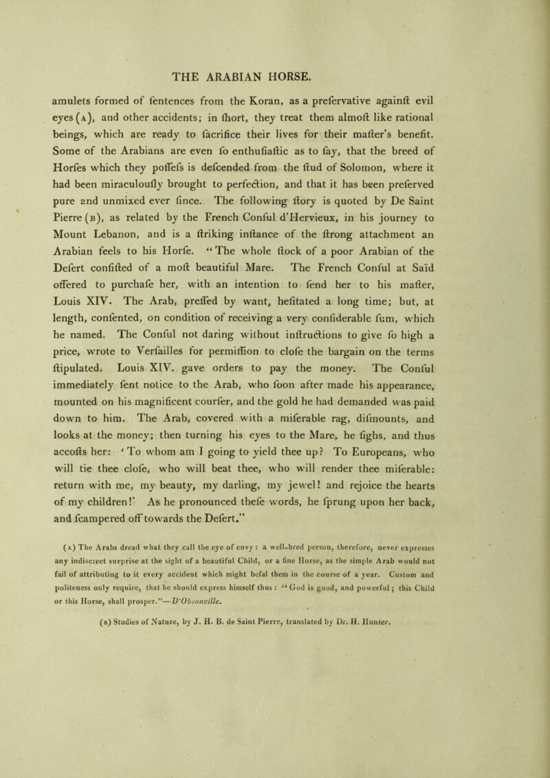 amulets formed of fentences from the Koran, as a prefervative againft evil eyes (a), and other accidents; in fliort, they treat them almoft like rational beings, which are ready to facrifice their lives for their mailer’s benefit. Some of the Arabians are even fo enthufiallic as to fay, that the breed of Horfes which they polTefs is defcended from the llud of Solomon, where it had been miraculoully brought to perfecflion, and that it has been preferved pure and unmixed ever fince. The following Rory is quoted by De Saint Pierre (b), as related by the French Conful d’Hervieux, in his journey to Mount Lebanon, and is a llriking inllance of the llrong attachment an Arabian feels to his Horfe. “ The whole (lock of a poor Arabian of the Defert confilled of a moll beautiful Mare. The French Conful at Said offered to purchafe her, with an intention to fend her to his mailer, Louis XIV. The Arab, prelfed by want, helitated a long time; but, at length, confented, on condition of receiving a very conliderable fum, which he named. The Conful not daring without inllrudlions to give fo high a price, wrote to Yerfailles for permilfion to clofe the bargain on the terms llipulated. Louis XIV. gave orders to pay the money. The Conful immediately fent notice to the Arab, who foon after made his appearance, mounted on his magnificent courfer, and the gold he had demanded was paid down to him. The Arab, covered with a miferable rag, difmounts, and looks at the money; then turning his eyes to the Mare, he fighs, and thus accolls her: ‘ To whom am I going to yield thee up? To Europeans, who will tie thee clofe, who will beat thee, who will render thee miferable: return with me, my beauty, my darling, my jew^el! and rejoice the hearts of my children!’ As he pronounced thefe words, he fprung upon her back, and fcampered off towards the Defert.” (a) The Arabs dread what they call the eye of envy : a well-bred person, therefore, never expresses any indiscreet surprise at the sight of a beautiful Child, or a fine Horse, as the simple Arab would not fail of attributing to it every accident which might befal them in the course of a year. Custom and politeness only require, that he should express himself thus: “ God is good, and powerful; this Child or this Horse, shall prosper.”—D'Obnonville. (b) Studies of Nature, by J. H. B. de Saint Pierre, translated by Dr. H. Hunter.