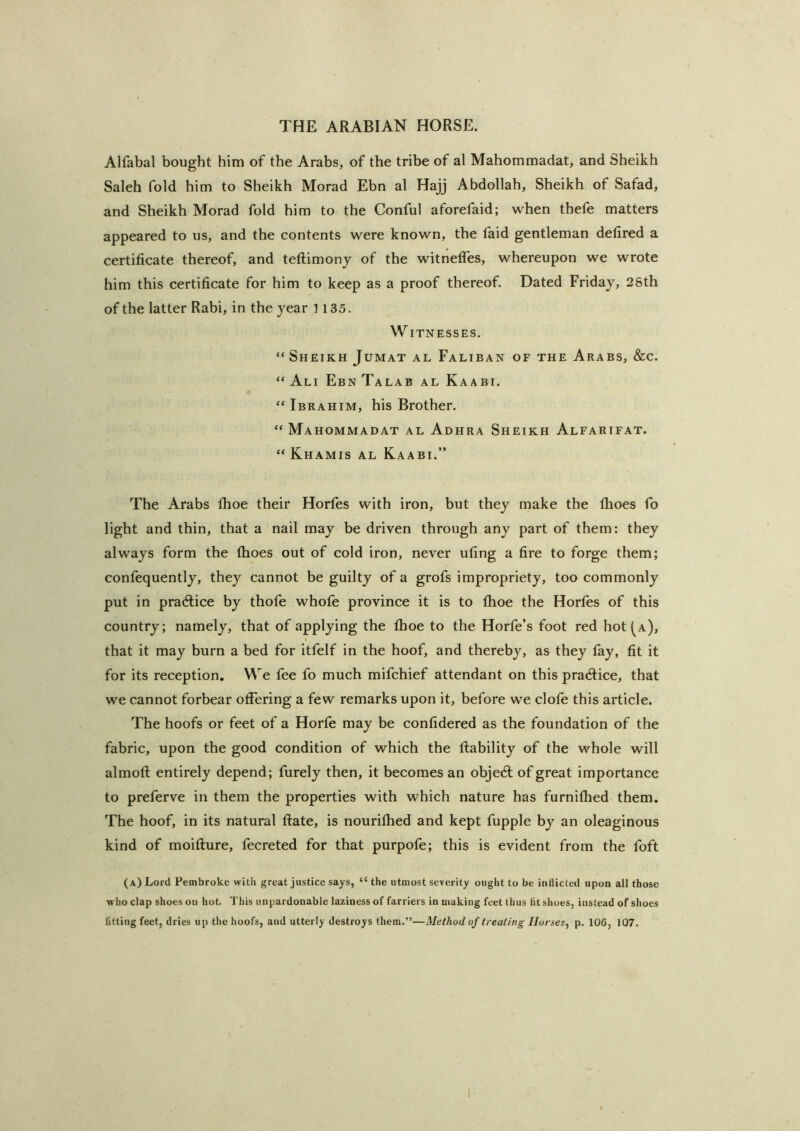 Alfabal bought him of the Arabs, of the tribe of al Mahommadat, and Sheikh Saleh fold him to Sheikh Morad Ebn al Hajj Abdollah, Sheikh of Safad, and Sheikh Morad fold him to the Conful aforefaid; when thefe matters appeared to us, and the contents were known, the faid gentleman detired a certificate thereof, and teftimonj of the witnelTes, whereupon we wrote him this certificate for him to keep as a proof thereof. Dated Friday, 28th of the latter Rabi, in the year 1135. WITNESSES. “ Sheikh Jumat al Faliban of the Arabs, &c. “ Ali E BN Talab al Kaabi. “ Ibrahim, his Brother. “ Mahommadat al Adhra Sheikh Alfarifat. “ Khamis al Kaabi.” The Arabs fhoe their Horfes with iron, but they make the (hoes fo light and thin, that a nail may be driven through any part of them: they always form the fiioes out of cold iron, never ufing a fire to forge them; confequently, they cannot be guilty of a grofs impropriety, too commonly put in pradlice by thofe whofe province it is to fhoe the Horfes of this country; namely, that of applying the fhoe to the Horfe’s foot red hot (^a), that it may burn a bed for itfelf in the hoof, and thereby, as they fay, fit it for its reception. We fee fo much mifchief attendant on this pradice, that we cannot forbear offering a few remarks upon it, before we clofe this article. The hoofs or feet of a Horfe may be confidered as the foundation of the fabric, upon the good condition of which the liability of the whole will almoll entirely depend; furely then, it becomes an objedl of great importance to preferve in them the properties with which nature has furnifhed them. The hoof, in its natural flate, is nourifhed and kept fupple by an oleaginous kind of moiflure, fecreted for that purpofe; this is evident from the foft (a) Lord Pembroke with great justice says, “ the utmost severity ought to be indicted upon all those who clap shoes ou hot. 'I'his unpardonable laziness of farriers in making feet thus fit shoes, instead of shoes fitting feet, dries up the hoofs, and utterly destroys them.”—Method of treating Horses^ p. 106, 107.